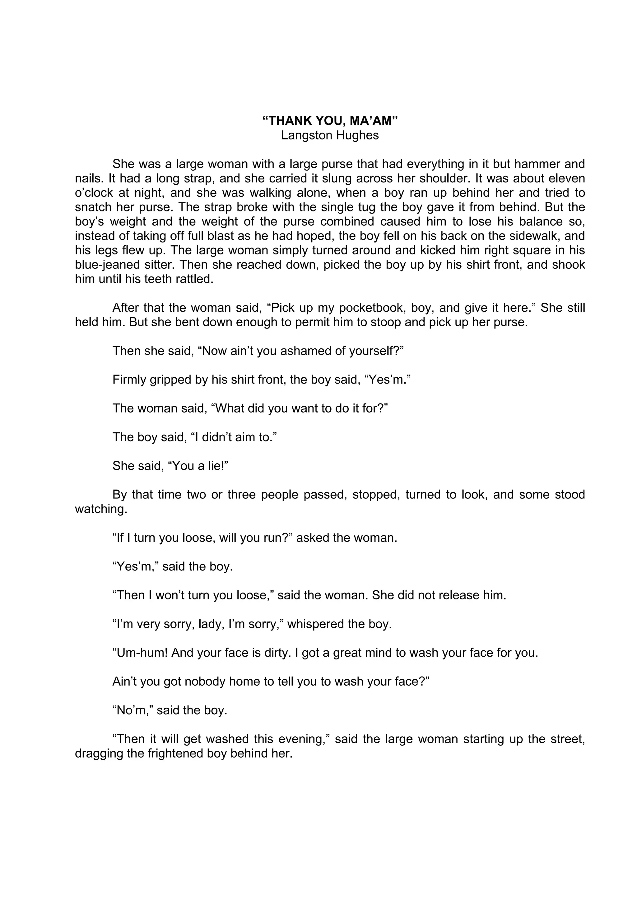 DRAFT
April 10, 2014
“THANK YOU, MA’AM”
Langston Hughes
She was a large woman with a large purse that had everything in it but hammer and
nails. It had a long strap, and she carried it slung across her shoulder. It was about eleven
o’clock at night, and she was walking alone, when a boy ran up behind her and tried to
snatch her purse. The strap broke with the single tug the boy gave it from behind. But the
boy’s weight and the weight of the purse combined caused him to lose his balance so,
instead of taking off full blast as he had hoped, the boy fell on his back on the sidewalk, and
his legs flew up. The large woman simply turned around and kicked him right square in his
blue-jeaned sitter. Then she reached down, picked the boy up by his shirt front, and shook
him until his teeth rattled.
After that the woman said, “Pick up my pocketbook, boy, and give it here.” She still
held him. But she bent down enough to permit him to stoop and pick up her purse.
Then she said, “Now ain’t you ashamed of yourself?”
Firmly gripped by his shirt front, the boy said, “Yes’m.”
The woman said, “What did you want to do it for?”
The boy said, “I didn’t aim to.”
She said, “You a lie!”
By that time two or three people passed, stopped, turned to look, and some stood
watching.
“If I turn you loose, will you run?” asked the woman.
“Yes’m,” said the boy.
“Then I won’t turn you loose,” said the woman. She did not release him.
“I’m very sorry, lady, I’m sorry,” whispered the boy.
“Um-hum! And your face is dirty. I got a great mind to wash your face for you.
Ain’t you got nobody home to tell you to wash your face?”
“No’m,” said the boy.
“Then it will get washed this evening,” said the large woman starting up the street,
dragging the frightened boy behind her.
 