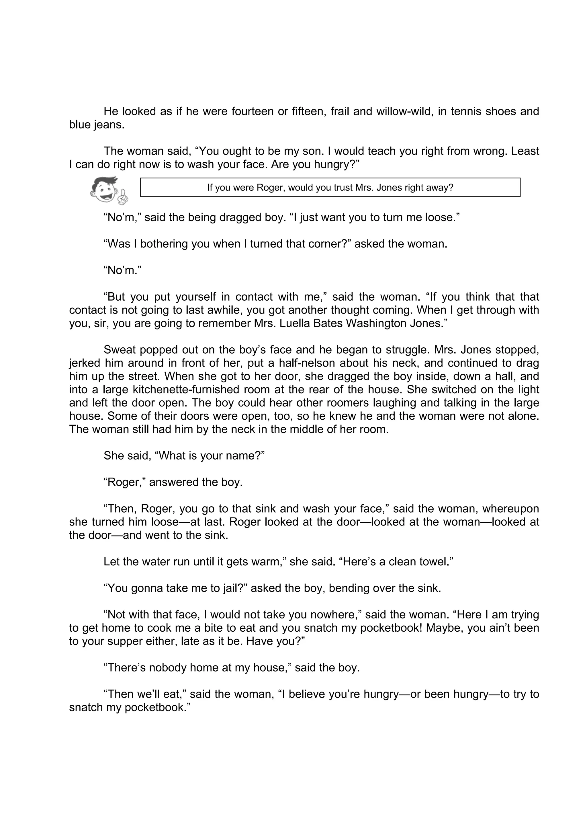 DRAFT
April 10, 2014
He looked as if he were fourteen or fifteen, frail and willow-wild, in tennis shoes and
blue jeans.
The woman said, “You ought to be my son. I would teach you right from wrong. Least
I can do right now is to wash your face. Are you hungry?”
“No’m,” said the being dragged boy. “I just want you to turn me loose.”
“Was I bothering you when I turned that corner?” asked the woman.
“No’m.”
“But you put yourself in contact with me,” said the woman. “If you think that that
contact is not going to last awhile, you got another thought coming. When I get through with
you, sir, you are going to remember Mrs. Luella Bates Washington Jones.”
Sweat popped out on the boy’s face and he began to struggle. Mrs. Jones stopped,
jerked him around in front of her, put a half-nelson about his neck, and continued to drag
him up the street. When she got to her door, she dragged the boy inside, down a hall, and
into a large kitchenette-furnished room at the rear of the house. She switched on the light
and left the door open. The boy could hear other roomers laughing and talking in the large
house. Some of their doors were open, too, so he knew he and the woman were not alone.
The woman still had him by the neck in the middle of her room.
She said, “What is your name?”
“Roger,” answered the boy.
“Then, Roger, you go to that sink and wash your face,” said the woman, whereupon
she turned him loose—at last. Roger looked at the door—looked at the woman—looked at
the door—and went to the sink.
Let the water run until it gets warm,” she said. “Here’s a clean towel.”
“You gonna take me to jail?” asked the boy, bending over the sink.
“Not with that face, I would not take you nowhere,” said the woman. “Here I am trying
to get home to cook me a bite to eat and you snatch my pocketbook! Maybe, you ain’t been
to your supper either, late as it be. Have you?”
“There’s nobody home at my house,” said the boy.
“Then we’ll eat,” said the woman, “I believe you’re hungry—or been hungry—to try to
snatch my pocketbook.”
If you were Roger, would you trust Mrs. Jones right away? 
 