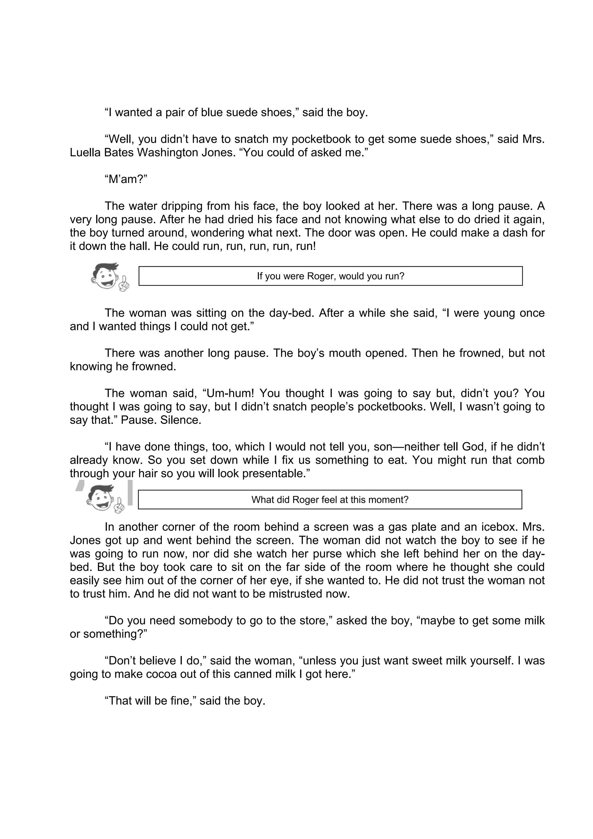 DRAFT
April 10, 2014
“I wanted a pair of blue suede shoes,” said the boy.
“Well, you didn’t have to snatch my pocketbook to get some suede shoes,” said Mrs.
Luella Bates Washington Jones. “You could of asked me.”
“M’am?”
The water dripping from his face, the boy looked at her. There was a long pause. A
very long pause. After he had dried his face and not knowing what else to do dried it again,
the boy turned around, wondering what next. The door was open. He could make a dash for
it down the hall. He could run, run, run, run, run!
The woman was sitting on the day-bed. After a while she said, “I were young once
and I wanted things I could not get.”
There was another long pause. The boy’s mouth opened. Then he frowned, but not
knowing he frowned.
The woman said, “Um-hum! You thought I was going to say but, didn’t you? You
thought I was going to say, but I didn’t snatch people’s pocketbooks. Well, I wasn’t going to
say that.” Pause. Silence.
“I have done things, too, which I would not tell you, son—neither tell God, if he didn’t
already know. So you set down while I fix us something to eat. You might run that comb
through your hair so you will look presentable.”
In another corner of the room behind a screen was a gas plate and an icebox. Mrs.
Jones got up and went behind the screen. The woman did not watch the boy to see if he
was going to run now, nor did she watch her purse which she left behind her on the day-
bed. But the boy took care to sit on the far side of the room where he thought she could
easily see him out of the corner of her eye, if she wanted to. He did not trust the woman not
to trust him. And he did not want to be mistrusted now.
“Do you need somebody to go to the store,” asked the boy, “maybe to get some milk
or something?”
“Don’t believe I do,” said the woman, “unless you just want sweet milk yourself. I was
going to make cocoa out of this canned milk I got here.”
“That will be fine,” said the boy.
What did Roger feel at this moment?
If you were Roger, would you run?
 