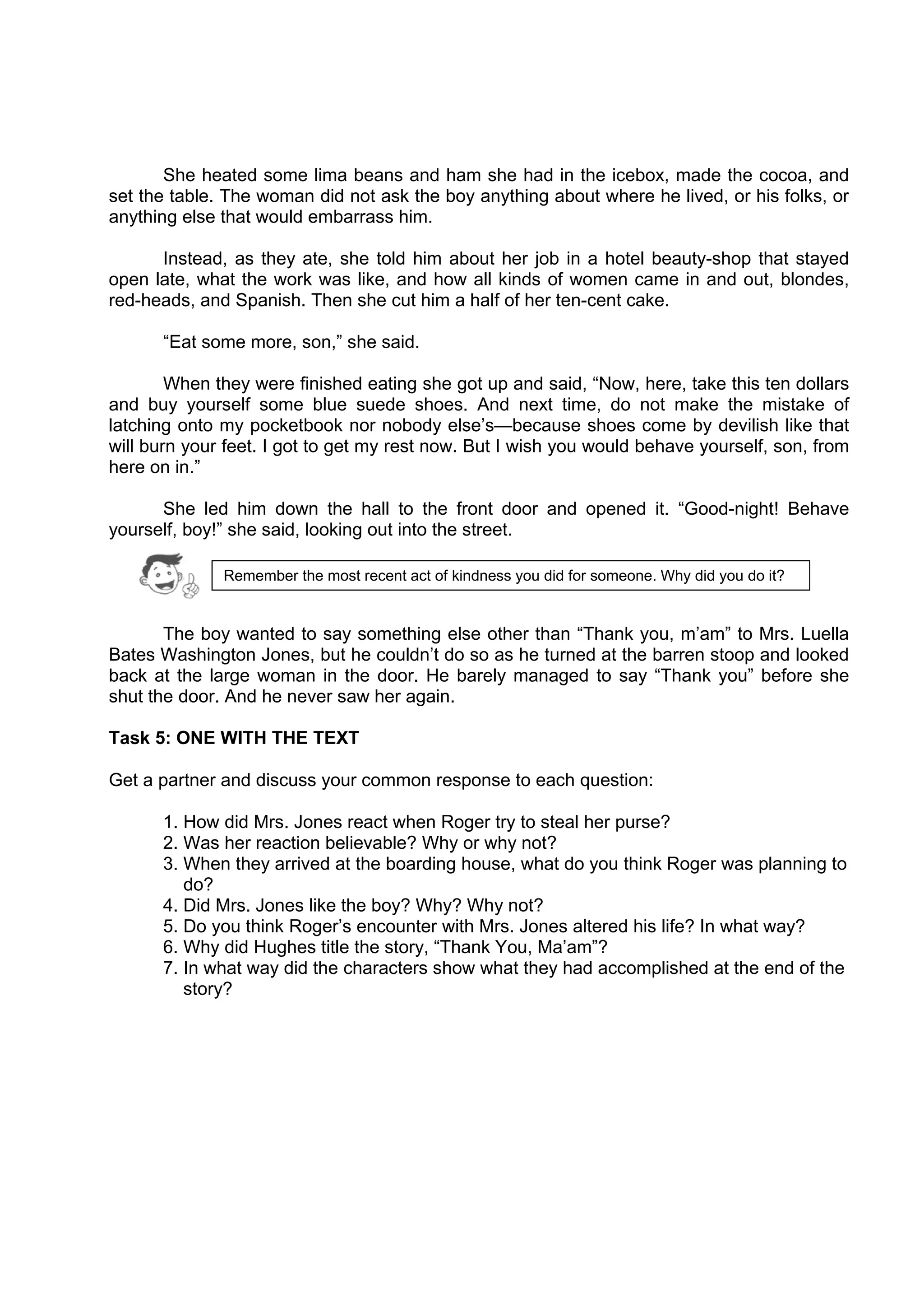 DRAFT
April 10, 2014
She heated some lima beans and ham she had in the icebox, made the cocoa, and
set the table. The woman did not ask the boy anything about where he lived, or his folks, or
anything else that would embarrass him.
Instead, as they ate, she told him about her job in a hotel beauty-shop that stayed
open late, what the work was like, and how all kinds of women came in and out, blondes,
red-heads, and Spanish. Then she cut him a half of her ten-cent cake.
“Eat some more, son,” she said.
When they were finished eating she got up and said, “Now, here, take this ten dollars
and buy yourself some blue suede shoes. And next time, do not make the mistake of
latching onto my pocketbook nor nobody else’s—because shoes come by devilish like that
will burn your feet. I got to get my rest now. But I wish you would behave yourself, son, from
here on in.”
She led him down the hall to the front door and opened it. “Good-night! Behave
yourself, boy!” she said, looking out into the street.
The boy wanted to say something else other than “Thank you, m’am” to Mrs. Luella
Bates Washington Jones, but he couldn’t do so as he turned at the barren stoop and looked
back at the large woman in the door. He barely managed to say “Thank you” before she
shut the door. And he never saw her again.
Task 5: ONE WITH THE TEXT
Get a partner and discuss your common response to each question:
1. How did Mrs. Jones react when Roger try to steal her purse?
2. Was her reaction believable? Why or why not?
3. When they arrived at the boarding house, what do you think Roger was planning to
do?
4. Did Mrs. Jones like the boy? Why? Why not?
5. Do you think Roger’s encounter with Mrs. Jones altered his life? In what way?
6. Why did Hughes title the story, “Thank You, Ma’am”?
7. In what way did the characters show what they had accomplished at the end of the
story?
Remember the most recent act of kindness you did for someone. Why did you do it?
 