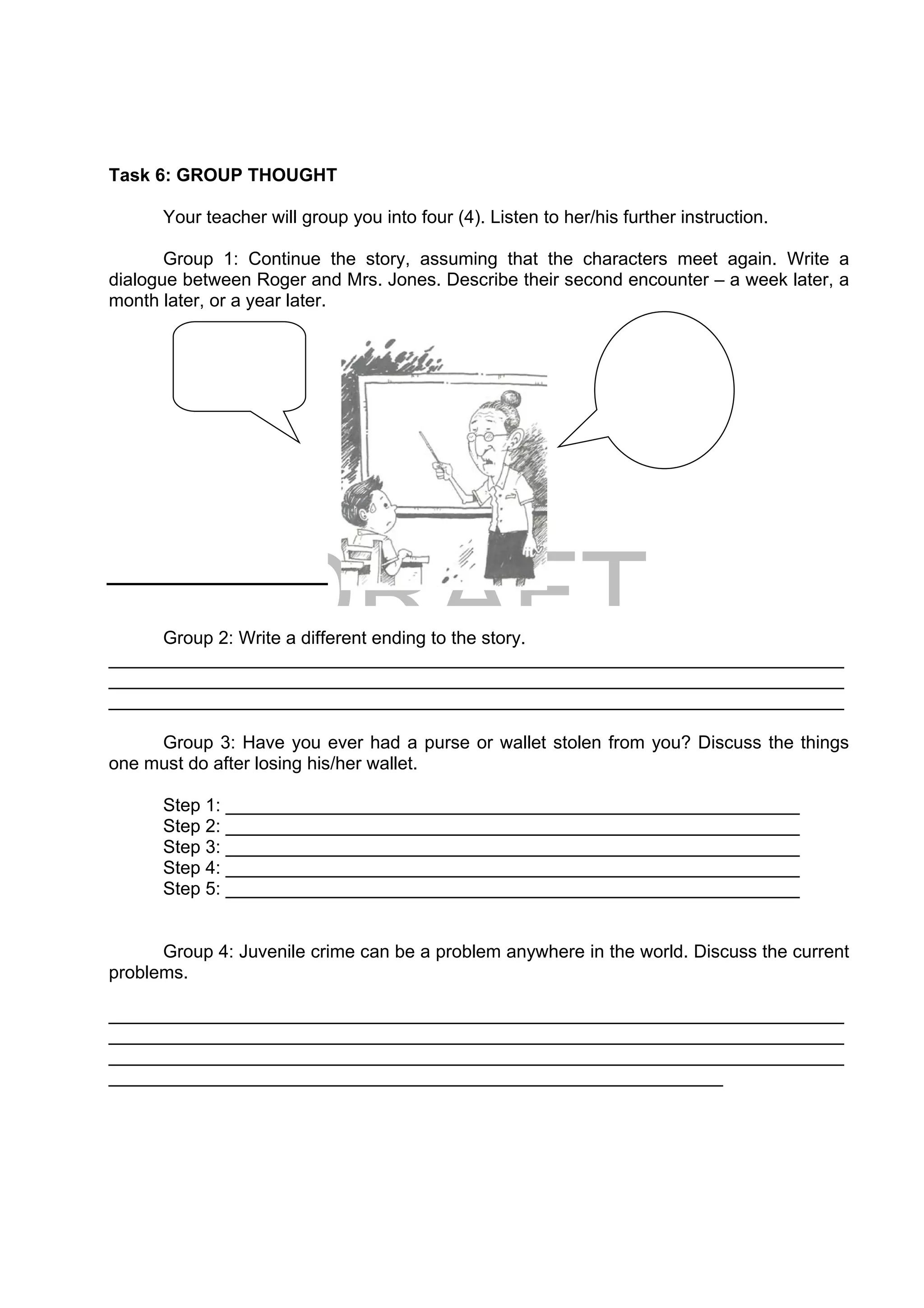 DRAFT
April 10, 2014
Task 6: GROUP THOUGHT
Your teacher will group you into four (4). Listen to her/his further instruction.
Group 1: Continue the story, assuming that the characters meet again. Write a
dialogue between Roger and Mrs. Jones. Describe their second encounter – a week later, a
month later, or a year later.
Group 2: Write a different ending to the story.
_________________________________________________________________________
_________________________________________________________________________
_________________________________________________________________________
Group 3: Have you ever had a purse or wallet stolen from you? Discuss the things
one must do after losing his/her wallet.
Step 1: _________________________________________________________
Step 2: _________________________________________________________
Step 3: _________________________________________________________
Step 4: _________________________________________________________
Step 5: _________________________________________________________
Group 4: Juvenile crime can be a problem anywhere in the world. Discuss the current
problems.
_________________________________________________________________________
_________________________________________________________________________
_________________________________________________________________________
_____________________________________________________________
  
 