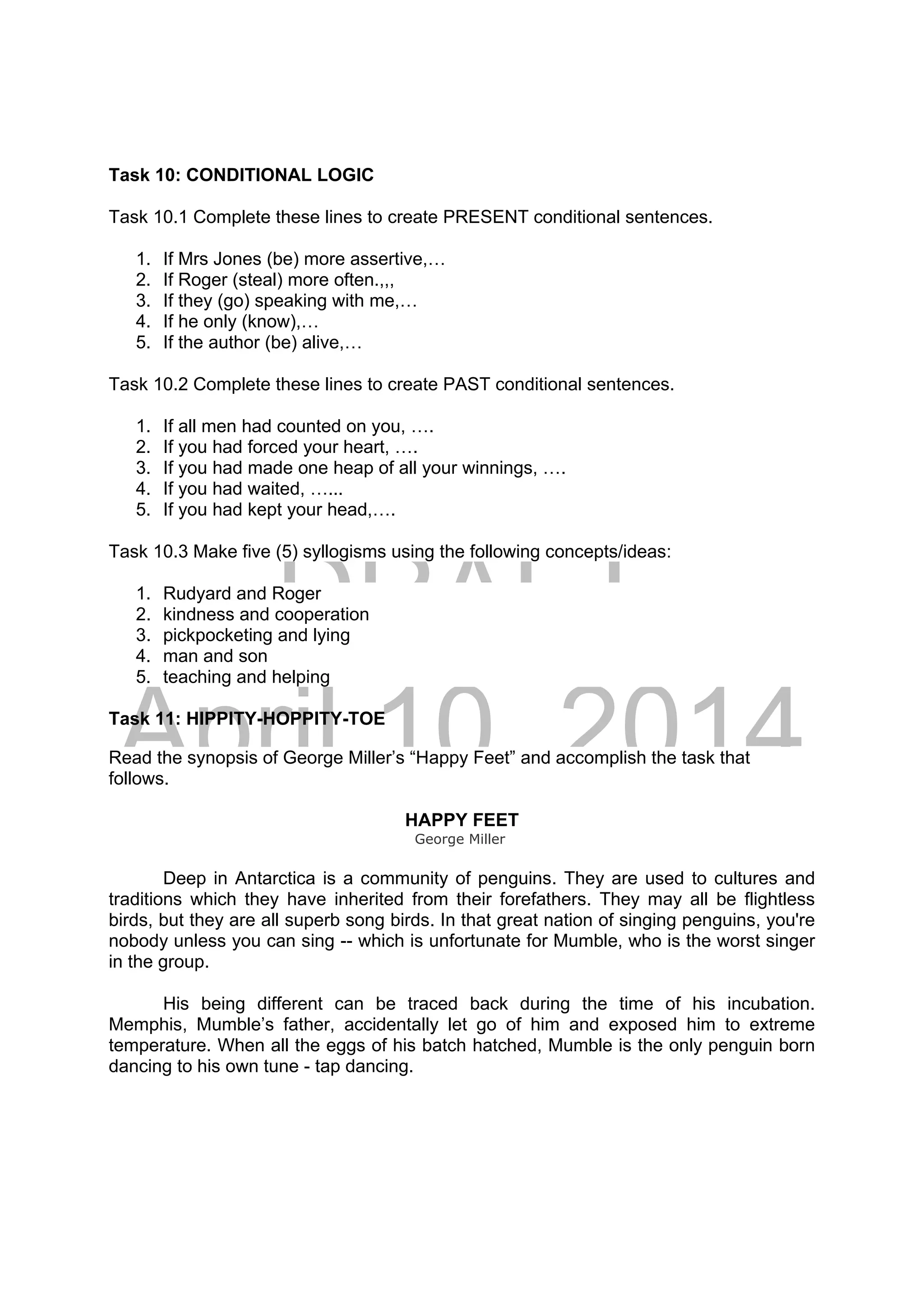 DRAFT
April 10, 2014
Task 10: CONDITIONAL LOGIC
Task 10.1 Complete these lines to create PRESENT conditional sentences.
1. If Mrs Jones (be) more assertive,…
2. If Roger (steal) more often.,,,
3. If they (go) speaking with me,…
4. If he only (know),…
5. If the author (be) alive,…
Task 10.2 Complete these lines to create PAST conditional sentences.
1. If all men had counted on you, ….
2. If you had forced your heart, ….
3. If you had made one heap of all your winnings, ….
4. If you had waited, …...
5. If you had kept your head,….
Task 10.3 Make five (5) syllogisms using the following concepts/ideas:
1. Rudyard and Roger
2. kindness and cooperation
3. pickpocketing and lying
4. man and son
5. teaching and helping
Task 11: HIPPITY-HOPPITY-TOE
Read the synopsis of George Miller’s “Happy Feet” and accomplish the task that
follows.
HAPPY FEET
George Miller
Deep in Antarctica is a community of penguins. They are used to cultures and
traditions which they have inherited from their forefathers. They may all be flightless
birds, but they are all superb song birds. In that great nation of singing penguins, you're
nobody unless you can sing -- which is unfortunate for Mumble, who is the worst singer
in the group.
His being different can be traced back during the time of his incubation.
Memphis, Mumble’s father, accidentally let go of him and exposed him to extreme
temperature. When all the eggs of his batch hatched, Mumble is the only penguin born
dancing to his own tune - tap dancing.
 