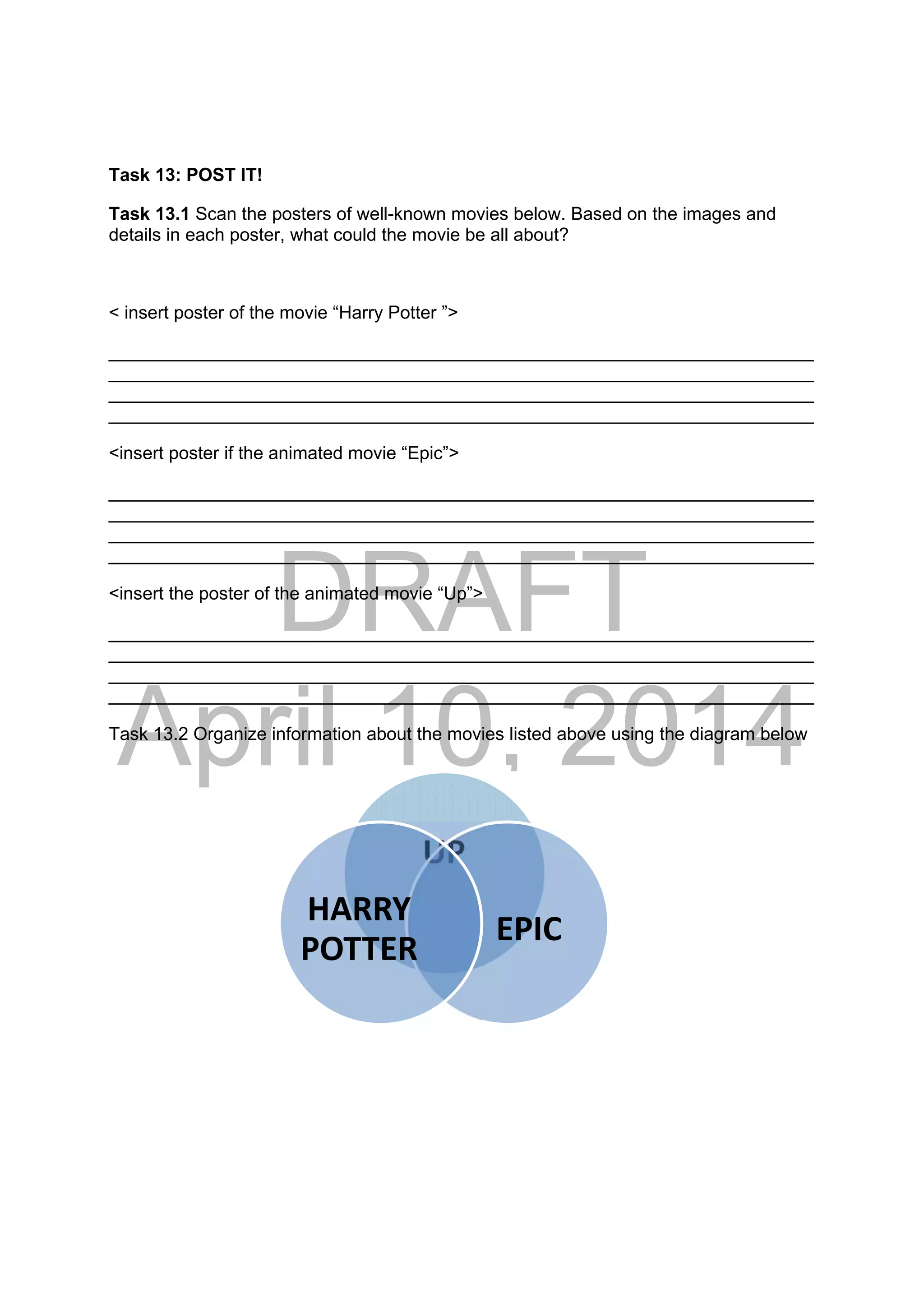 DRAFT
April 10, 2014
Task 13: POST IT!
Task 13.1 Scan the posters of well-known movies below. Based on the images and
details in each poster, what could the movie be all about?
< insert poster of the movie “Harry Potter ”>
______________________________________________________________________
______________________________________________________________________
______________________________________________________________________
______________________________________________________________________
<insert poster if the animated movie “Epic”>
______________________________________________________________________
______________________________________________________________________
______________________________________________________________________
______________________________________________________________________
<insert the poster of the animated movie “Up”>
______________________________________________________________________
______________________________________________________________________
______________________________________________________________________
______________________________________________________________________
Task 13.2 Organize information about the movies listed above using the diagram below
UP
EPIC
HARRY 
POTTER
 