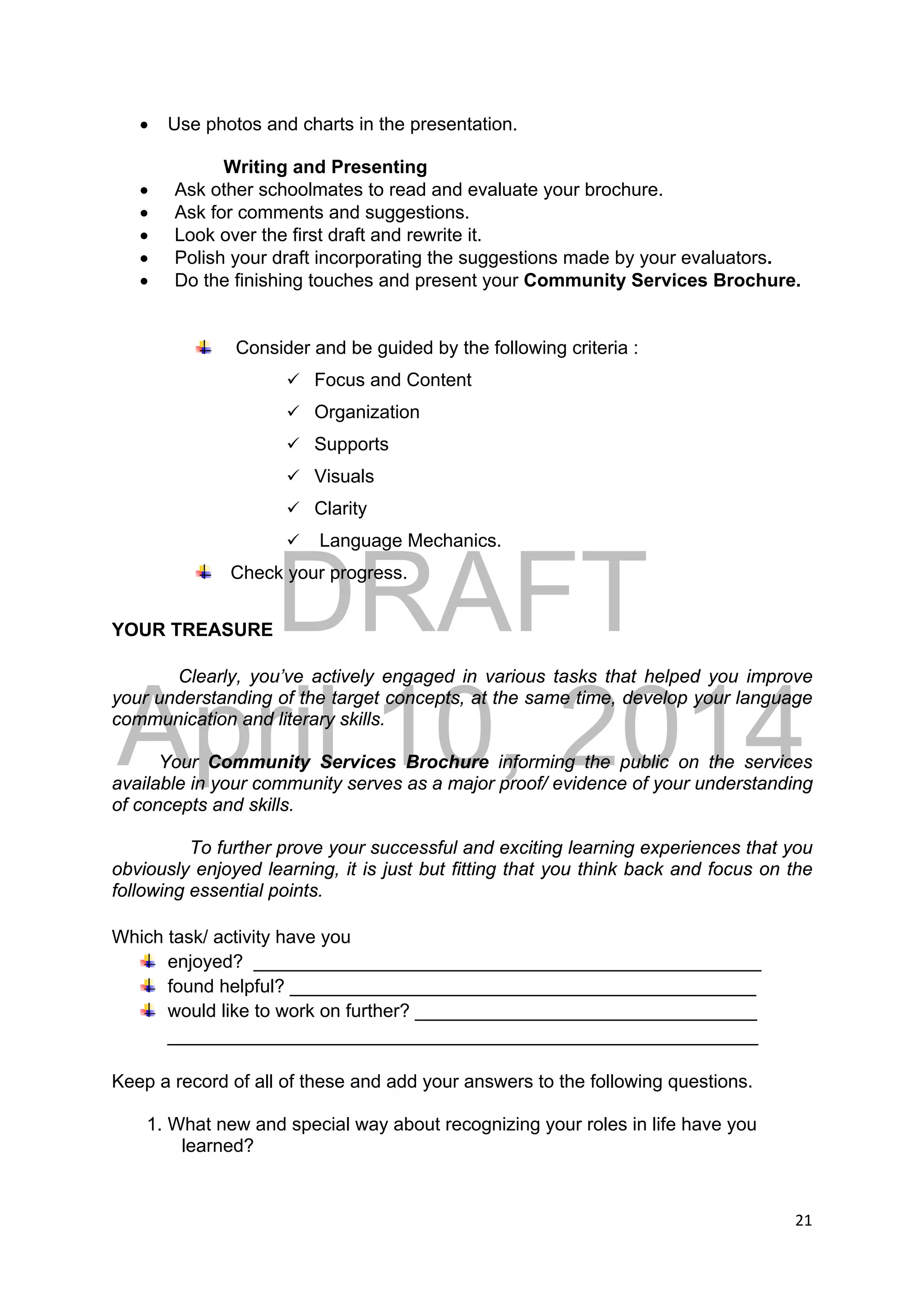 DRAFT
April 10, 2014
21 
 
 Use photos and charts in the presentation.
Writing and Presenting
 Ask other schoolmates to read and evaluate your brochure.
 Ask for comments and suggestions.
 Look over the first draft and rewrite it.
 Polish your draft incorporating the suggestions made by your evaluators.
 Do the finishing touches and present your Community Services Brochure.
Consider and be guided by the following criteria :
 Focus and Content
 Organization
 Supports
 Visuals
 Clarity
 Language Mechanics.
Check your progress.
YOUR TREASURE
Clearly, you’ve actively engaged in various tasks that helped you improve
your understanding of the target concepts, at the same time, develop your language
communication and literary skills.
Your Community Services Brochure informing the public on the services
available in your community serves as a major proof/ evidence of your understanding
of concepts and skills.
To further prove your successful and exciting learning experiences that you
obviously enjoyed learning, it is just but fitting that you think back and focus on the
following essential points.
Which task/ activity have you
enjoyed? _________________________________________________
found helpful? _____________________________________________
would like to work on further? _________________________________
_________________________________________________________
Keep a record of all of these and add your answers to the following questions.
1. What new and special way about recognizing your roles in life have you
learned?
 