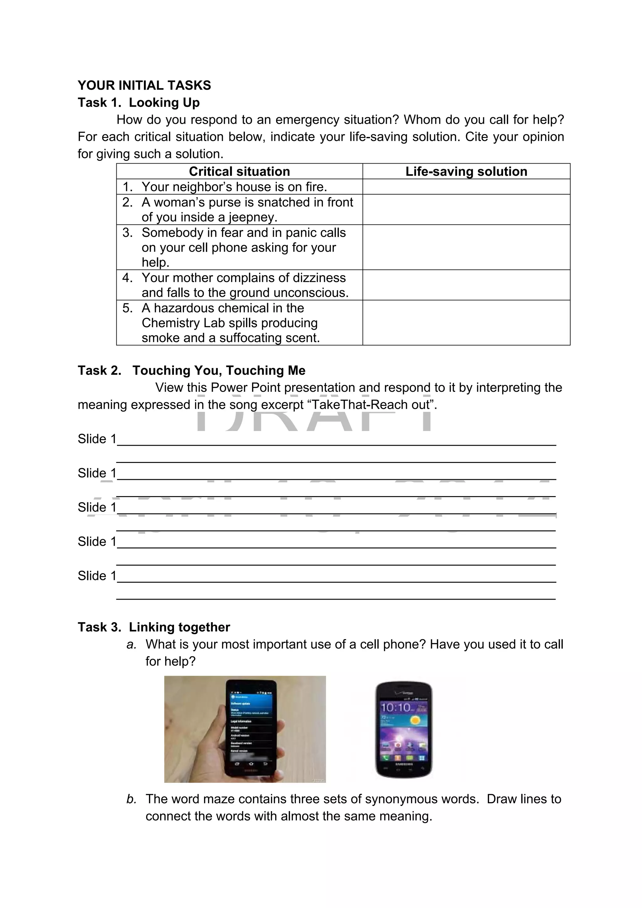DRAFT
April 10, 2014
YOUR INITIAL TASKS
Task 1. Looking Up
How do you respond to an emergency situation? Whom do you call for help?
For each critical situation below, indicate your life-saving solution. Cite your opinion
for giving such a solution.
Critical situation Life-saving solution
1. Your neighbor’s house is on fire.
2. A woman’s purse is snatched in front
of you inside a jeepney.
3. Somebody in fear and in panic calls
on your cell phone asking for your
help.
4. Your mother complains of dizziness
and falls to the ground unconscious.
5. A hazardous chemical in the
Chemistry Lab spills producing
smoke and a suffocating scent.
Task 2. Touching You, Touching Me
View this Power Point presentation and respond to it by interpreting the
meaning expressed in the song excerpt “TakeThat-Reach out”.
Slide 1_____________________________________________________________
_____________________________________________________________
Slide 1_____________________________________________________________
_____________________________________________________________
Slide 1_____________________________________________________________
_____________________________________________________________
Slide 1_____________________________________________________________
_____________________________________________________________
Slide 1_____________________________________________________________
_____________________________________________________________
Task 3. Linking together
a. What is your most important use of a cell phone? Have you used it to call
for help? 
 
 
 
 
b. The word maze contains three sets of synonymous words. Draw lines to
connect the words with almost the same meaning.
 