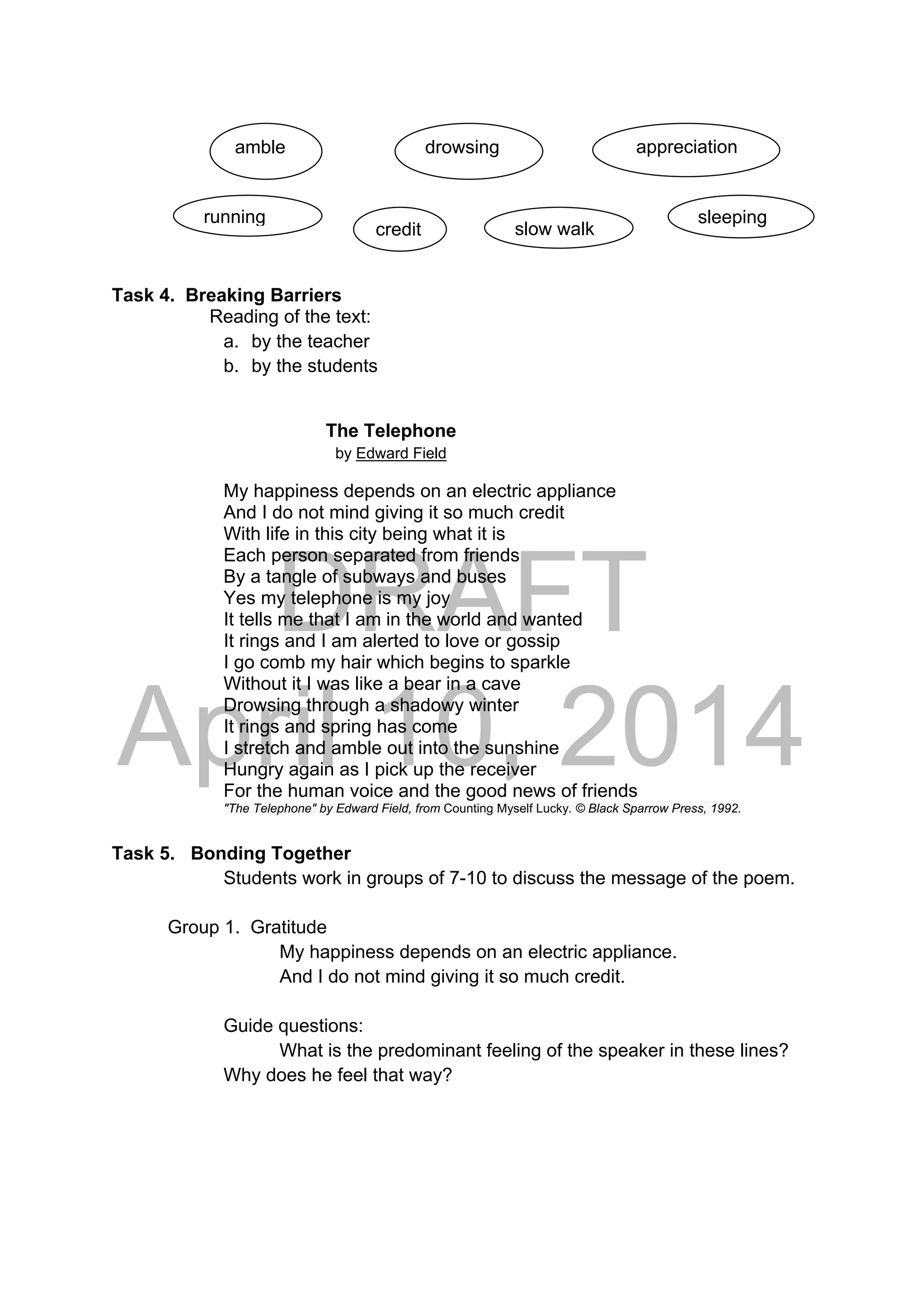 DRAFT
April 10, 2014
 
  
Task 4. Breaking Barriers
Reading of the text:
a. by the teacher
b. by the students
                  The Telephone
by Edward Field
My happiness depends on an electric appliance
And I do not mind giving it so much credit
With life in this city being what it is
Each person separated from friends
By a tangle of subways and buses
Yes my telephone is my joy
It tells me that I am in the world and wanted
It rings and I am alerted to love or gossip
I go comb my hair which begins to sparkle
Without it I was like a bear in a cave
Drowsing through a shadowy winter
It rings and spring has come
I stretch and amble out into the sunshine
Hungry again as I pick up the receiver
For the human voice and the good news of friends
"The Telephone" by Edward Field, from Counting Myself Lucky. © Black Sparrow Press, 1992.
Task 5. Bonding Together
Students work in groups of 7-10 to discuss the message of the poem.
Group 1. Gratitude
My happiness depends on an electric appliance.
And I do not mind giving it so much credit.
Guide questions:
What is the predominant feeling of the speaker in these lines?
Why does he feel that way?
drowsing    appreciation amble 
sleeping
credit slow walk
running
 