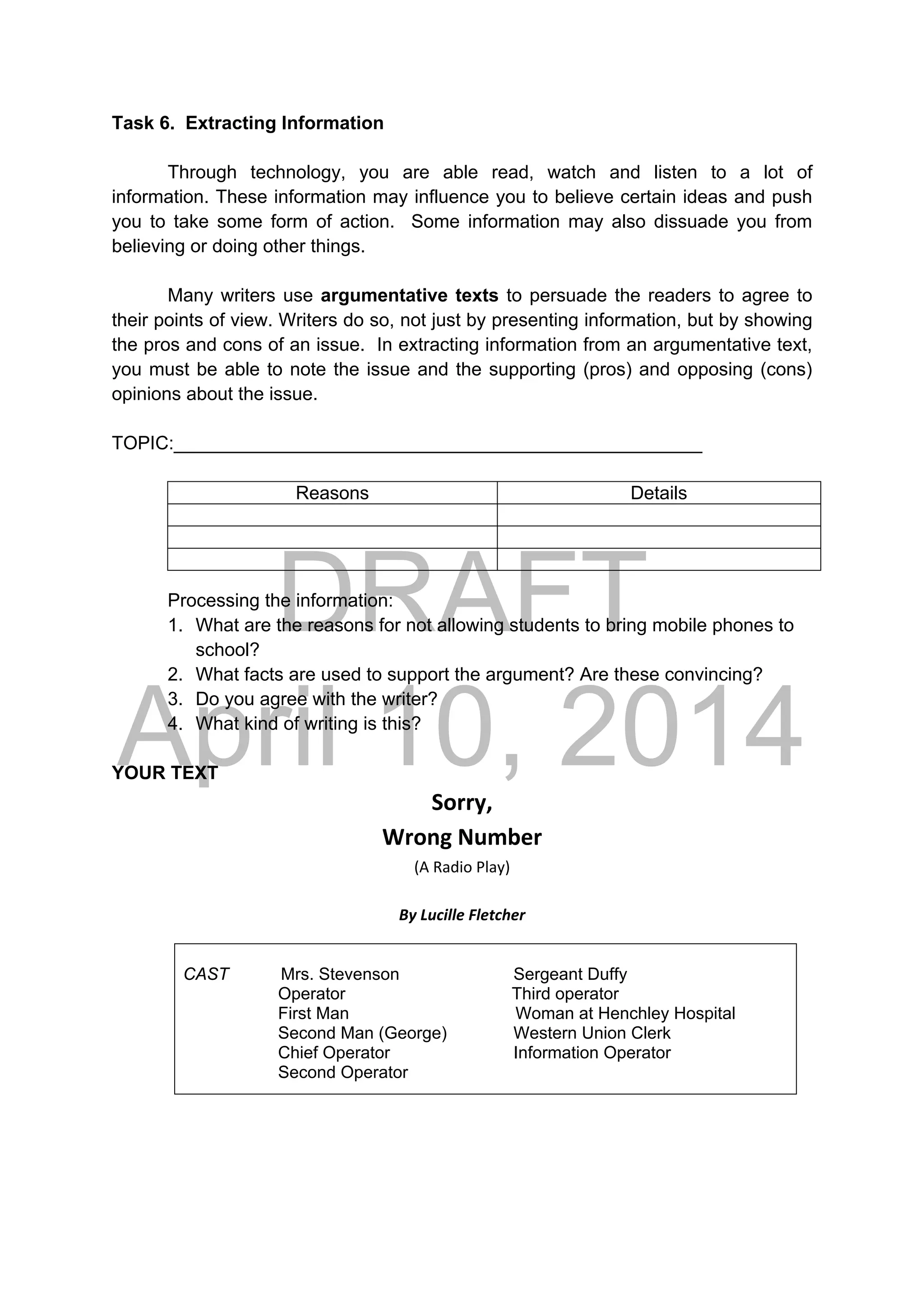 DRAFT
April 10, 2014
Task 6. Extracting Information
Through technology, you are able read, watch and listen to a lot of
information. These information may influence you to believe certain ideas and push
you to take some form of action. Some information may also dissuade you from
believing or doing other things.
Many writers use argumentative texts to persuade the readers to agree to
their points of view. Writers do so, not just by presenting information, but by showing
the pros and cons of an issue. In extracting information from an argumentative text,
you must be able to note the issue and the supporting (pros) and opposing (cons)
opinions about the issue.
TOPIC:___________________________________________________
Reasons Details
Processing the information:
1. What are the reasons for not allowing students to bring mobile phones to
school?
2. What facts are used to support the argument? Are these convincing?
3. Do you agree with the writer?
4. What kind of writing is this?
YOUR TEXT
Sorry, 
Wrong Number 
(A Radio Play) 
 
By Lucille Fletcher 
CAST Mrs. Stevenson Sergeant Duffy
Operator Third operator
First Man Woman at Henchley Hospital
Second Man (George) Western Union Clerk
Chief Operator Information Operator
Second Operator
 
 