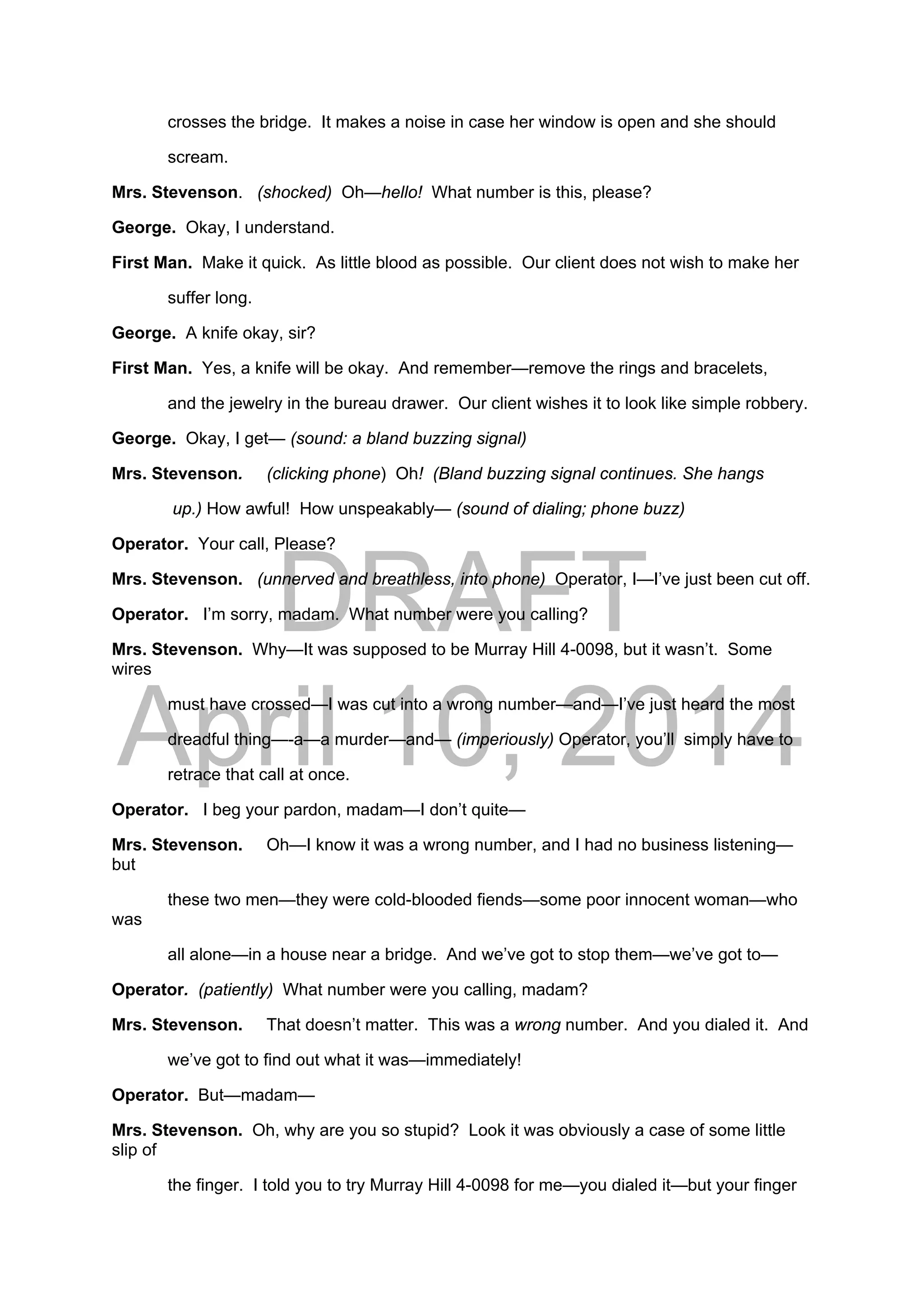 DRAFT
April 10, 2014
crosses the bridge. It makes a noise in case her window is open and she should
scream.
Mrs. Stevenson. (shocked) Oh—hello! What number is this, please?
George. Okay, I understand.
First Man. Make it quick. As little blood as possible. Our client does not wish to make her
suffer long.
George. A knife okay, sir?
First Man. Yes, a knife will be okay. And remember—remove the rings and bracelets,
and the jewelry in the bureau drawer. Our client wishes it to look like simple robbery.
George. Okay, I get— (sound: a bland buzzing signal)
Mrs. Stevenson. (clicking phone) Oh! (Bland buzzing signal continues. She hangs
up.) How awful! How unspeakably— (sound of dialing; phone buzz)
Operator. Your call, Please?
Mrs. Stevenson. (unnerved and breathless, into phone) Operator, I—I’ve just been cut off.
Operator. I’m sorry, madam. What number were you calling?
Mrs. Stevenson. Why—It was supposed to be Murray Hill 4-0098, but it wasn’t. Some
wires
must have crossed—I was cut into a wrong number—and—I’ve just heard the most
dreadful thing—-a—a murder—and— (imperiously) Operator, you’ll simply have to
retrace that call at once.
Operator. I beg your pardon, madam—I don’t quite—
Mrs. Stevenson. Oh—I know it was a wrong number, and I had no business listening—
but
these two men—they were cold-blooded fiends—some poor innocent woman—who
was
all alone—in a house near a bridge. And we’ve got to stop them—we’ve got to—
Operator. (patiently) What number were you calling, madam?
Mrs. Stevenson. That doesn’t matter. This was a wrong number. And you dialed it. And
we’ve got to find out what it was—immediately!
Operator. But—madam—
Mrs. Stevenson. Oh, why are you so stupid? Look it was obviously a case of some little
slip of
the finger. I told you to try Murray Hill 4-0098 for me—you dialed it—but your finger
 
