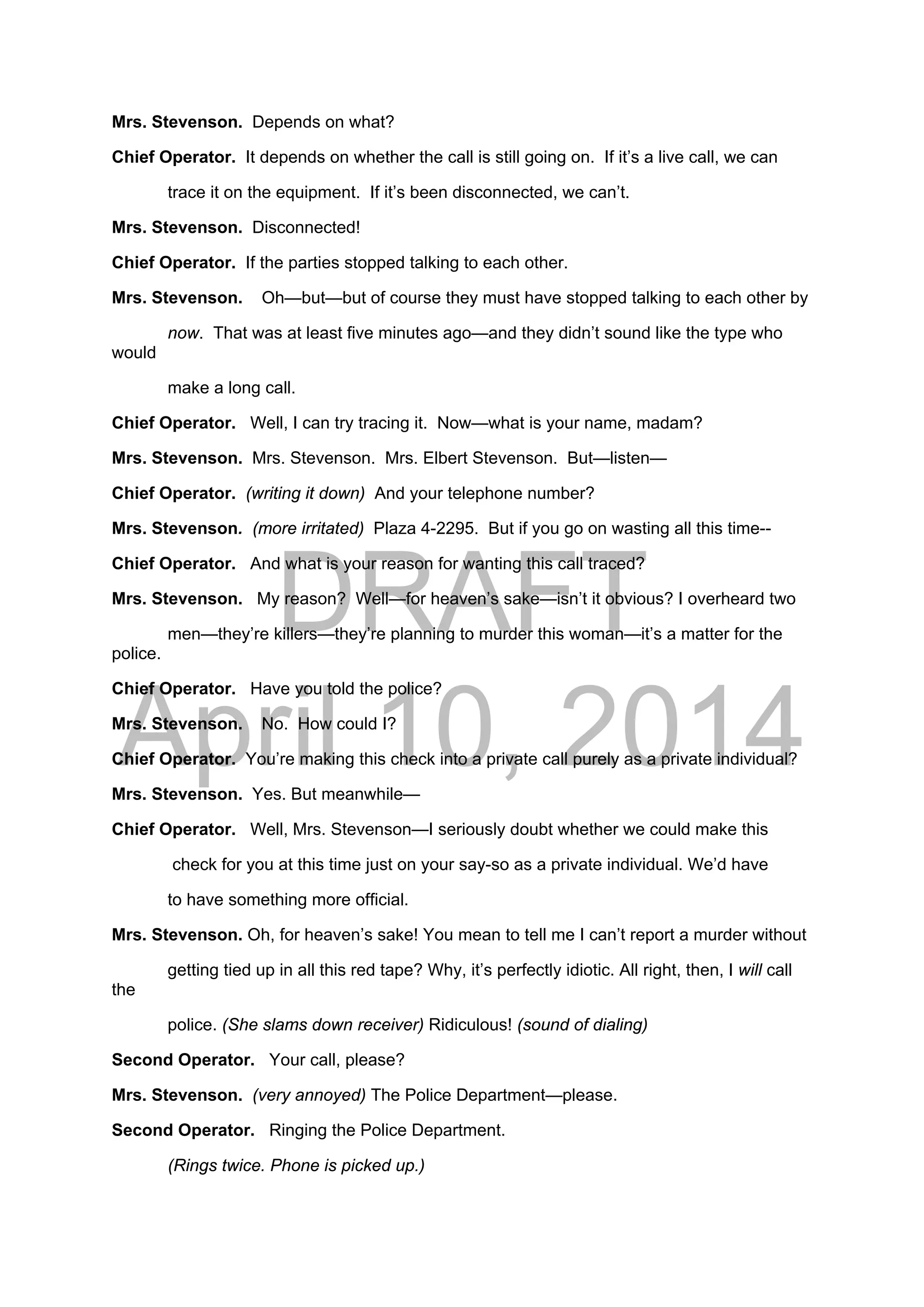 DRAFT
April 10, 2014
Mrs. Stevenson. Depends on what?
Chief Operator. It depends on whether the call is still going on. If it’s a live call, we can
trace it on the equipment. If it’s been disconnected, we can’t.
Mrs. Stevenson. Disconnected!
Chief Operator. If the parties stopped talking to each other.
Mrs. Stevenson. Oh—but—but of course they must have stopped talking to each other by
now. That was at least five minutes ago—and they didn’t sound like the type who
would
make a long call.
Chief Operator. Well, I can try tracing it. Now—what is your name, madam?
Mrs. Stevenson. Mrs. Stevenson. Mrs. Elbert Stevenson. But—listen—
Chief Operator. (writing it down) And your telephone number?
Mrs. Stevenson. (more irritated) Plaza 4-2295. But if you go on wasting all this time--
Chief Operator. And what is your reason for wanting this call traced?
Mrs. Stevenson. My reason? Well—for heaven’s sake—isn’t it obvious? I overheard two
men—they’re killers—they’re planning to murder this woman—it’s a matter for the
police.
Chief Operator. Have you told the police?
Mrs. Stevenson. No. How could I?
Chief Operator. You’re making this check into a private call purely as a private individual?
Mrs. Stevenson. Yes. But meanwhile—
Chief Operator. Well, Mrs. Stevenson—I seriously doubt whether we could make this
check for you at this time just on your say-so as a private individual. We’d have
to have something more official.
Mrs. Stevenson. Oh, for heaven’s sake! You mean to tell me I can’t report a murder without
getting tied up in all this red tape? Why, it’s perfectly idiotic. All right, then, I will call
the
police. (She slams down receiver) Ridiculous! (sound of dialing)
Second Operator. Your call, please?
Mrs. Stevenson. (very annoyed) The Police Department—please.
Second Operator. Ringing the Police Department.
(Rings twice. Phone is picked up.)
 