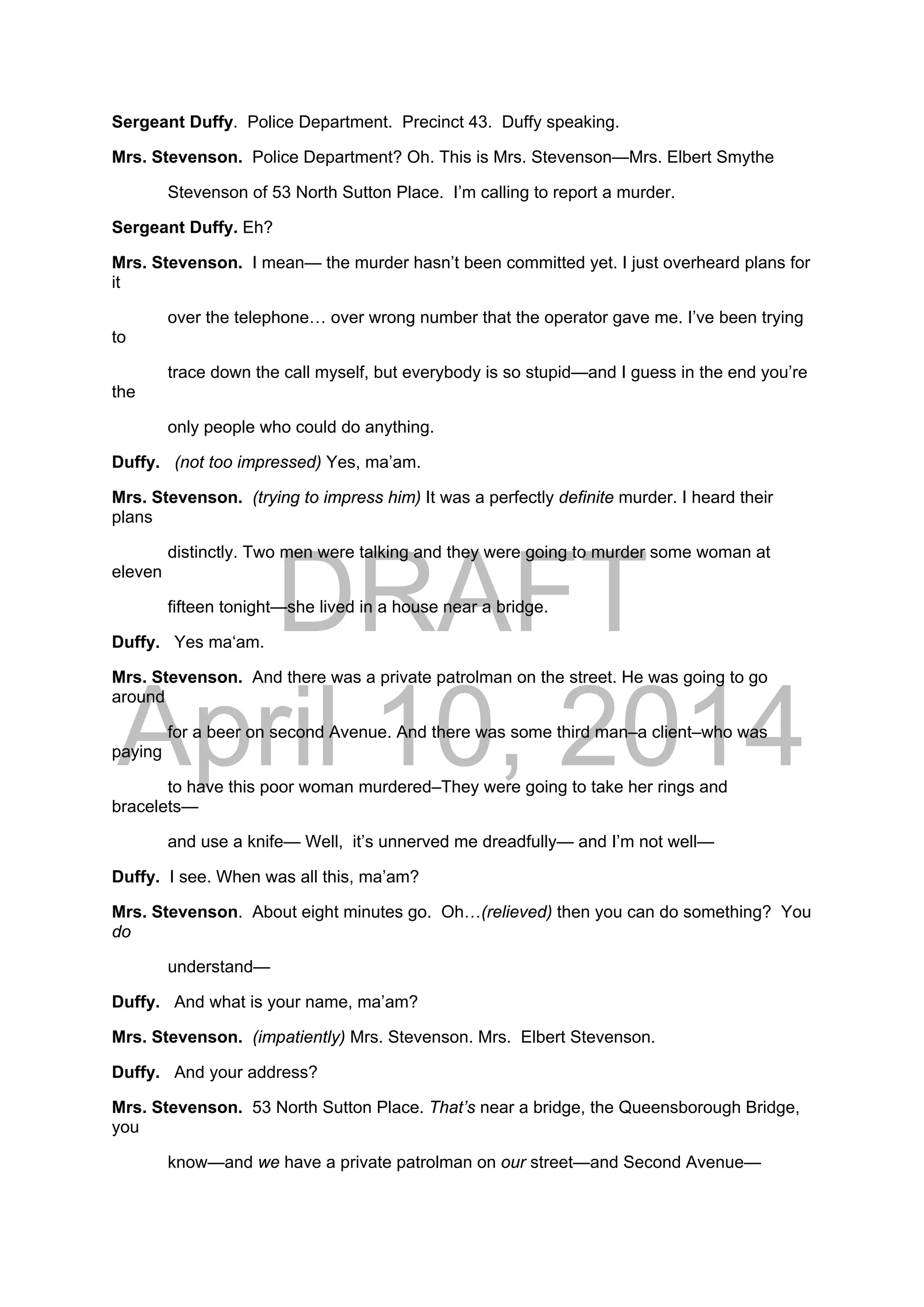 DRAFT
April 10, 2014
Sergeant Duffy. Police Department. Precinct 43. Duffy speaking.
Mrs. Stevenson. Police Department? Oh. This is Mrs. Stevenson—Mrs. Elbert Smythe
Stevenson of 53 North Sutton Place. I’m calling to report a murder.
Sergeant Duffy. Eh?
Mrs. Stevenson. I mean— the murder hasn’t been committed yet. I just overheard plans for
it
over the telephone… over wrong number that the operator gave me. I’ve been trying
to
trace down the call myself, but everybody is so stupid—and I guess in the end you’re
the
only people who could do anything.
Duffy. (not too impressed) Yes, ma’am.
Mrs. Stevenson. (trying to impress him) It was a perfectly definite murder. I heard their
plans
distinctly. Two men were talking and they were going to murder some woman at
eleven
fifteen tonight—she lived in a house near a bridge.
Duffy. Yes ma‘am.
Mrs. Stevenson. And there was a private patrolman on the street. He was going to go
around
for a beer on second Avenue. And there was some third man–a client–who was
paying
to have this poor woman murdered–They were going to take her rings and
bracelets—
and use a knife— Well, it’s unnerved me dreadfully— and I’m not well—
Duffy. I see. When was all this, ma’am?
Mrs. Stevenson. About eight minutes go. Oh…(relieved) then you can do something? You
do
understand—
Duffy. And what is your name, ma’am?
Mrs. Stevenson. (impatiently) Mrs. Stevenson. Mrs. Elbert Stevenson.
Duffy. And your address?
Mrs. Stevenson. 53 North Sutton Place. That’s near a bridge, the Queensborough Bridge,
you
know—and we have a private patrolman on our street—and Second Avenue—
 