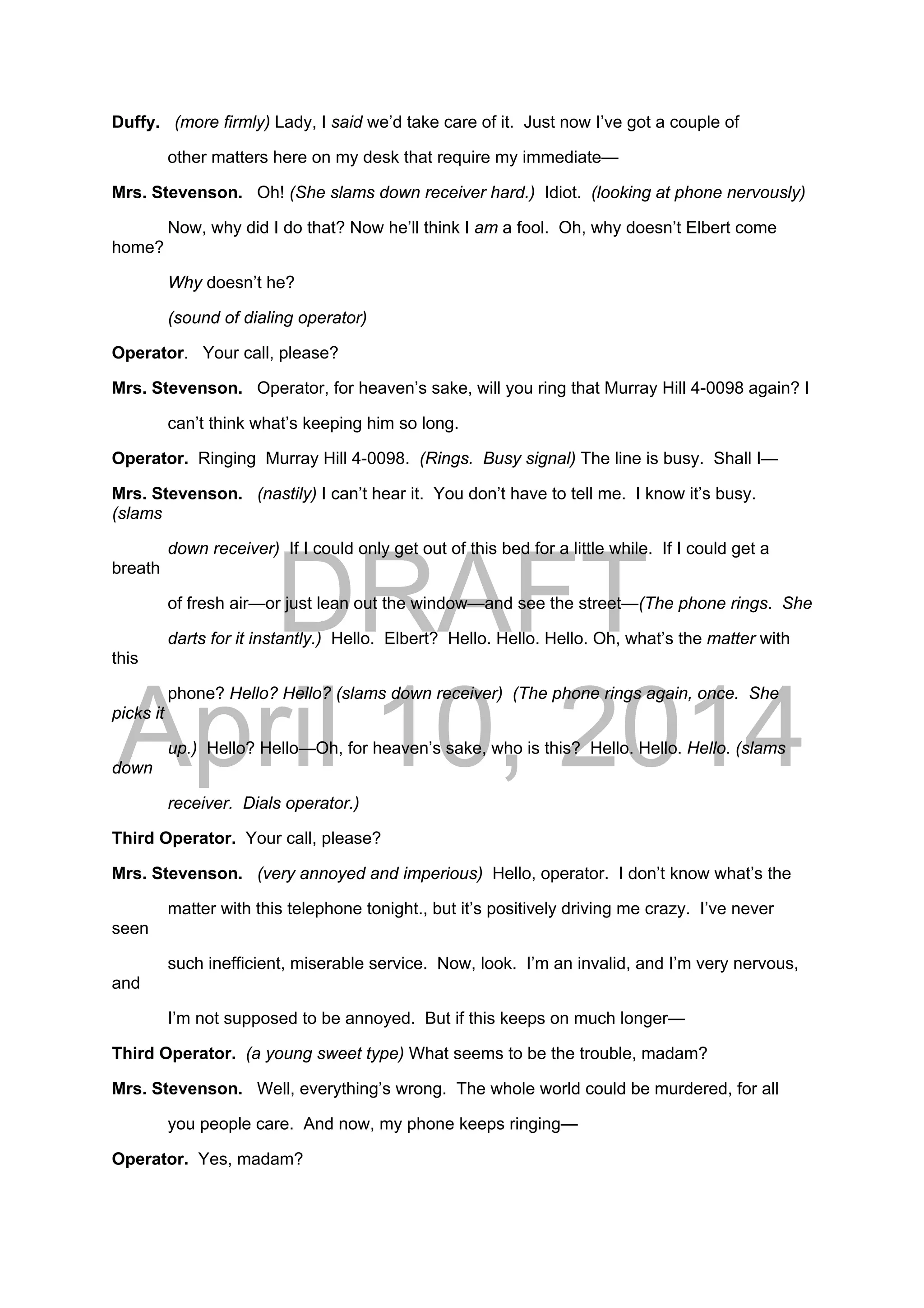 DRAFT
April 10, 2014
Duffy. (more firmly) Lady, I said we’d take care of it. Just now I’ve got a couple of
other matters here on my desk that require my immediate—
Mrs. Stevenson. Oh! (She slams down receiver hard.) Idiot. (looking at phone nervously)
Now, why did I do that? Now he’ll think I am a fool. Oh, why doesn’t Elbert come
home?
Why doesn’t he?
(sound of dialing operator)
Operator. Your call, please?
Mrs. Stevenson. Operator, for heaven’s sake, will you ring that Murray Hill 4-0098 again? I
can’t think what’s keeping him so long.
Operator. Ringing Murray Hill 4-0098. (Rings. Busy signal) The line is busy. Shall I—
Mrs. Stevenson. (nastily) I can’t hear it. You don’t have to tell me. I know it’s busy.
(slams
down receiver) If I could only get out of this bed for a little while. If I could get a
breath
of fresh air—or just lean out the window—and see the street—(The phone rings. She
darts for it instantly.) Hello. Elbert? Hello. Hello. Hello. Oh, what’s the matter with
this
phone? Hello? Hello? (slams down receiver) (The phone rings again, once. She
picks it
up.) Hello? Hello—Oh, for heaven’s sake, who is this? Hello. Hello. Hello. (slams
down
receiver. Dials operator.)
Third Operator. Your call, please?
Mrs. Stevenson. (very annoyed and imperious) Hello, operator. I don’t know what’s the
matter with this telephone tonight., but it’s positively driving me crazy. I’ve never
seen
such inefficient, miserable service. Now, look. I’m an invalid, and I’m very nervous,
and
I’m not supposed to be annoyed. But if this keeps on much longer—
Third Operator. (a young sweet type) What seems to be the trouble, madam?
Mrs. Stevenson. Well, everything’s wrong. The whole world could be murdered, for all
you people care. And now, my phone keeps ringing—
Operator. Yes, madam?
 