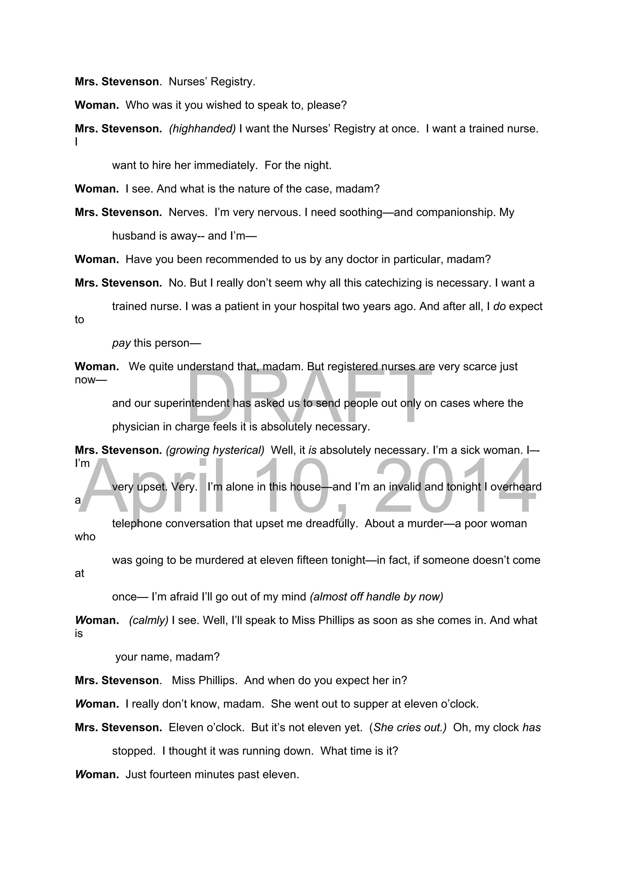 DRAFT
April 10, 2014
Mrs. Stevenson. Nurses’ Registry.
Woman. Who was it you wished to speak to, please?
Mrs. Stevenson. (highhanded) I want the Nurses’ Registry at once. I want a trained nurse.
I
want to hire her immediately. For the night.
Woman. I see. And what is the nature of the case, madam?
Mrs. Stevenson. Nerves. I’m very nervous. I need soothing—and companionship. My
husband is away-- and I’m—
Woman. Have you been recommended to us by any doctor in particular, madam?
Mrs. Stevenson. No. But I really don’t seem why all this catechizing is necessary. I want a
trained nurse. I was a patient in your hospital two years ago. And after all, I do expect
to
pay this person—
Woman. We quite understand that, madam. But registered nurses are very scarce just
now—
and our superintendent has asked us to send people out only on cases where the
physician in charge feels it is absolutely necessary.
Mrs. Stevenson. (growing hysterical) Well, it is absolutely necessary. I’m a sick woman. I–-
I’m
very upset. Very. I’m alone in this house—and I’m an invalid and tonight I overheard
a
telephone conversation that upset me dreadfully. About a murder—a poor woman
who
was going to be murdered at eleven fifteen tonight—in fact, if someone doesn’t come
at
once— I’m afraid I’ll go out of my mind (almost off handle by now)
Woman. (calmly) I see. Well, I’ll speak to Miss Phillips as soon as she comes in. And what
is
your name, madam?
Mrs. Stevenson. Miss Phillips. And when do you expect her in?
Woman. I really don’t know, madam. She went out to supper at eleven o’clock.
Mrs. Stevenson. Eleven o’clock. But it’s not eleven yet. (She cries out.) Oh, my clock has
stopped. I thought it was running down. What time is it?
Woman. Just fourteen minutes past eleven.
 