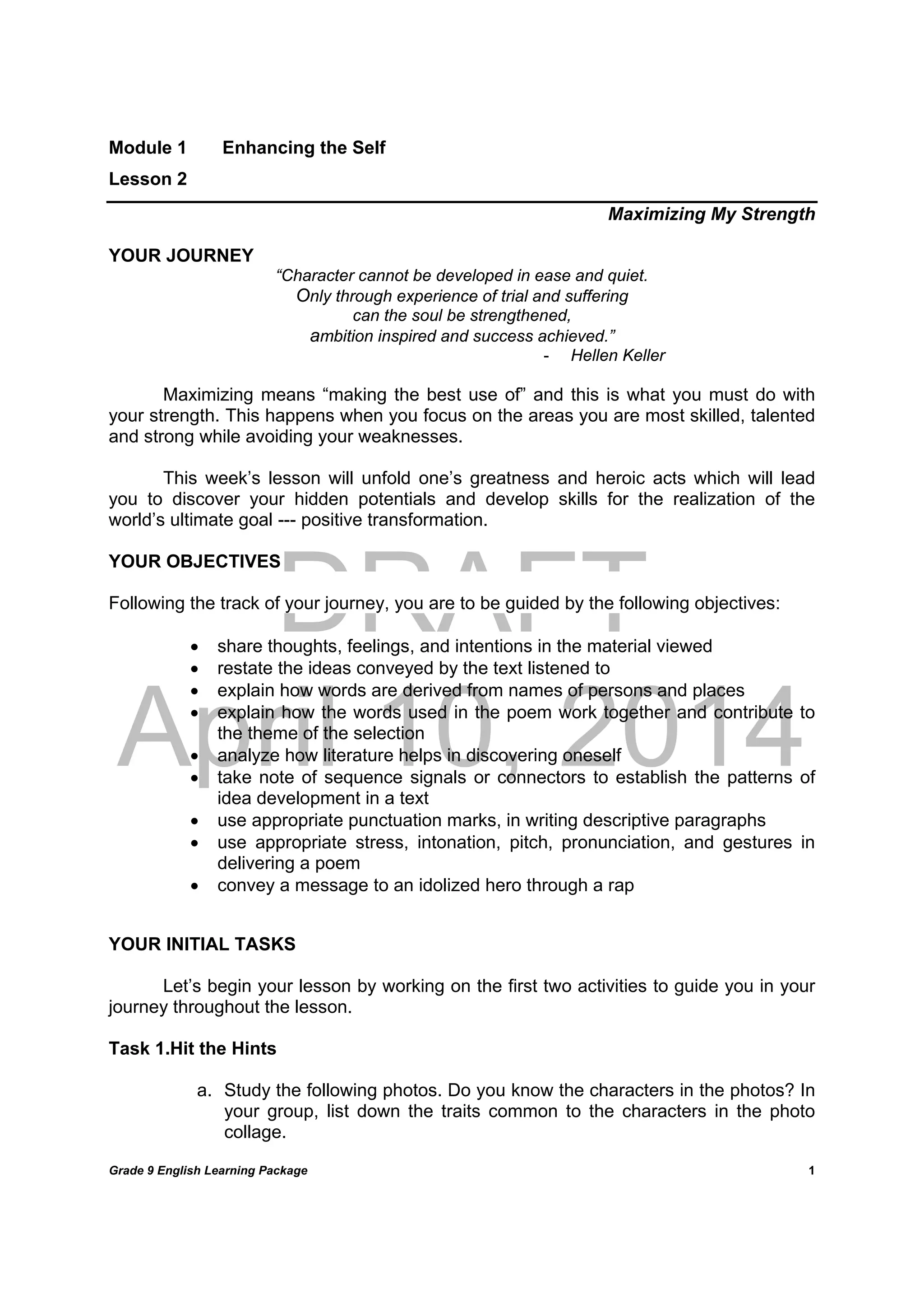DRAFT
April 10, 2014
Grade 9 English Learning Package
	
1
Module 1 Enhancing the Self
Lesson 2
Maximizing My Strength
YOUR JOURNEY
“Character cannot be developed in ease and quiet.
Only through experience of trial and suffering
can the soul be strengthened,
ambition inspired and success achieved.”
- Hellen Keller
Maximizing means “making the best use of” and this is what you must do with
your strength. This happens when you focus on the areas you are most skilled, talented
and strong while avoiding your weaknesses.
This week’s lesson will unfold one’s greatness and heroic acts which will lead
you to discover your hidden potentials and develop skills for the realization of the
world’s ultimate goal --- positive transformation.
YOUR OBJECTIVES
Following the track of your journey, you are to be guided by the following objectives:
 share thoughts, feelings, and intentions in the material viewed
 restate the ideas conveyed by the text listened to
 explain how words are derived from names of persons and places
 explain how the words used in the poem work together and contribute to
the theme of the selection
 analyze how literature helps in discovering oneself
 take note of sequence signals or connectors to establish the patterns of
idea development in a text
 use appropriate punctuation marks, in writing descriptive paragraphs
 use appropriate stress, intonation, pitch, pronunciation, and gestures in
delivering a poem
 convey a message to an idolized hero through a rap
YOUR INITIAL TASKS
Let’s begin your lesson by working on the first two activities to guide you in your
journey throughout the lesson.
Task 1.Hit the Hints
a. Study the following photos. Do you know the characters in the photos? In
your group, list down the traits common to the characters in the photo
collage.
 