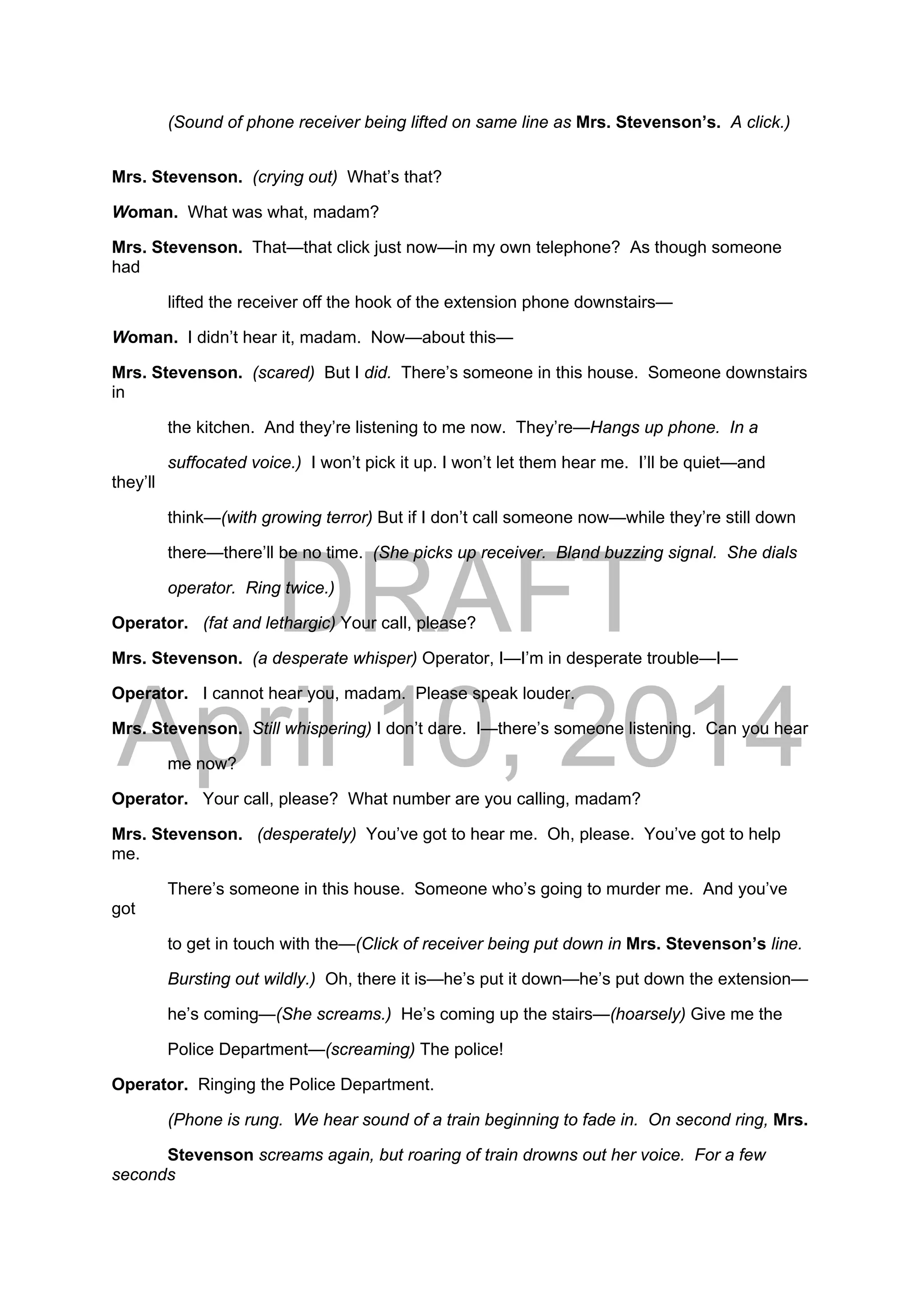 DRAFT
April 10, 2014
(Sound of phone receiver being lifted on same line as Mrs. Stevenson’s. A click.)
Mrs. Stevenson. (crying out) What’s that?
Woman. What was what, madam?
Mrs. Stevenson. That—that click just now—in my own telephone? As though someone
had
lifted the receiver off the hook of the extension phone downstairs—
Woman. I didn’t hear it, madam. Now—about this—
Mrs. Stevenson. (scared) But I did. There’s someone in this house. Someone downstairs
in
the kitchen. And they’re listening to me now. They’re—Hangs up phone. In a
suffocated voice.) I won’t pick it up. I won’t let them hear me. I’ll be quiet—and
they’ll
think—(with growing terror) But if I don’t call someone now—while they’re still down
there—there’ll be no time. (She picks up receiver. Bland buzzing signal. She dials
operator. Ring twice.)
Operator. (fat and lethargic) Your call, please?
Mrs. Stevenson. (a desperate whisper) Operator, I—I’m in desperate trouble—I—
Operator. I cannot hear you, madam. Please speak louder.
Mrs. Stevenson. Still whispering) I don’t dare. I—there’s someone listening. Can you hear
me now?
Operator. Your call, please? What number are you calling, madam?
Mrs. Stevenson. (desperately) You’ve got to hear me. Oh, please. You’ve got to help
me.
There’s someone in this house. Someone who’s going to murder me. And you’ve
got
to get in touch with the—(Click of receiver being put down in Mrs. Stevenson’s line.
Bursting out wildly.) Oh, there it is—he’s put it down—he’s put down the extension—
he’s coming—(She screams.) He’s coming up the stairs—(hoarsely) Give me the
Police Department—(screaming) The police!
Operator. Ringing the Police Department.
(Phone is rung. We hear sound of a train beginning to fade in. On second ring, Mrs.
Stevenson screams again, but roaring of train drowns out her voice. For a few
seconds
 