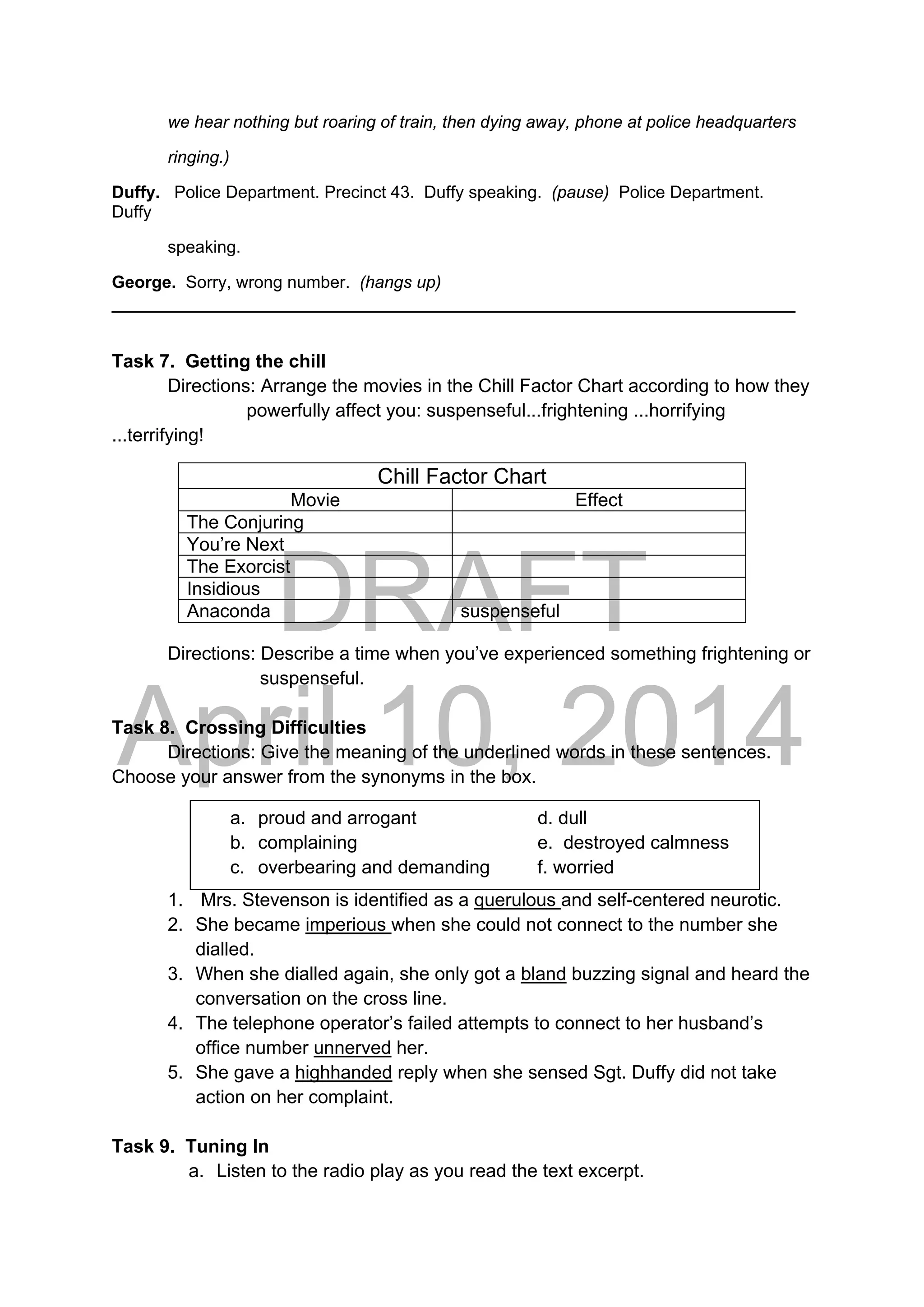 DRAFT
April 10, 2014
we hear nothing but roaring of train, then dying away, phone at police headquarters
ringing.)
Duffy. Police Department. Precinct 43. Duffy speaking. (pause) Police Department.
Duffy
speaking.
George. Sorry, wrong number. (hangs up)
__________________________________________________________________
Task 7. Getting the chill
Directions: Arrange the movies in the Chill Factor Chart according to how they
powerfully affect you: suspenseful...frightening ...horrifying
...terrifying!
Directions: Describe a time when you’ve experienced something frightening or
suspenseful.
Task 8. Crossing Difficulties
Directions: Give the meaning of the underlined words in these sentences.
Choose your answer from the synonyms in the box.
1. Mrs. Stevenson is identified as a querulous and self-centered neurotic.
2. She became imperious when she could not connect to the number she
dialled.
3. When she dialled again, she only got a bland buzzing signal and heard the
conversation on the cross line.
4. The telephone operator’s failed attempts to connect to her husband’s
office number unnerved her.
5. She gave a highhanded reply when she sensed Sgt. Duffy did not take
action on her complaint.
Task 9. Tuning In
a. Listen to the radio play as you read the text excerpt.
Chill Factor Chart
Movie Effect
The Conjuring
You’re Next
The Exorcist
Insidious
Anaconda suspenseful
a. proud and arrogant d. dull
b. complaining e. destroyed calmness
c. overbearing and demanding f. worried
 
