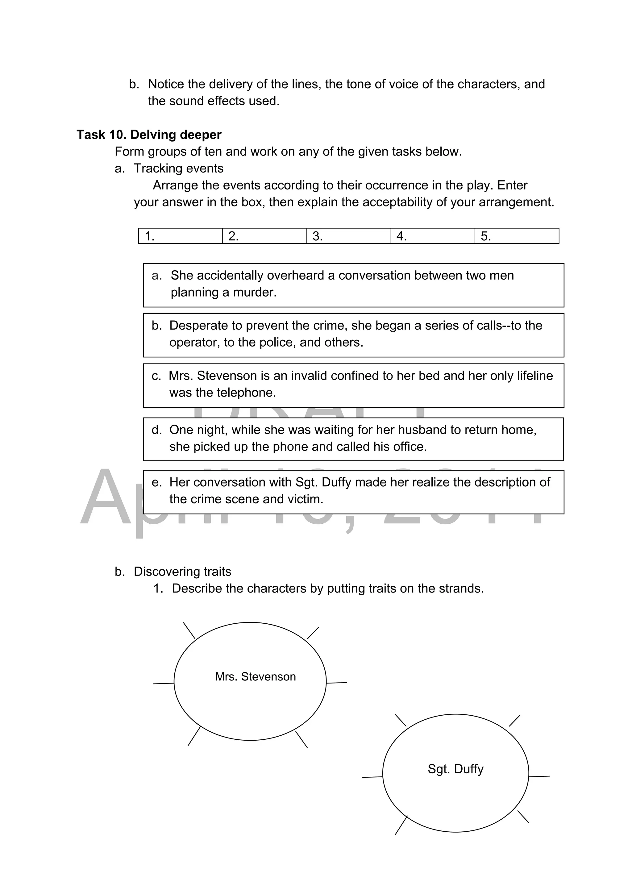 DRAFT
April 10, 2014
b. Notice the delivery of the lines, the tone of voice of the characters, and
the sound effects used.
Task 10. Delving deeper
Form groups of ten and work on any of the given tasks below.
a. Tracking events
Arrange the events according to their occurrence in the play. Enter
your answer in the box, then explain the acceptability of your arrangement.
1. 2. 3. 4. 5.
b. Discovering traits
1. Describe the characters by putting traits on the strands.
a. She accidentally overheard a conversation between two men
planning a murder.
d. One night, while she was waiting for her husband to return home,
she picked up the phone and called his office.
c. Mrs. Stevenson is an invalid confined to her bed and her only lifeline
was the telephone.
b. Desperate to prevent the crime, she began a series of calls--to the
operator, to the police, and others.
e. Her conversation with Sgt. Duffy made her realize the description of
the crime scene and victim.
 
Mrs. Stevenson
 
Sgt. Duffy
 
