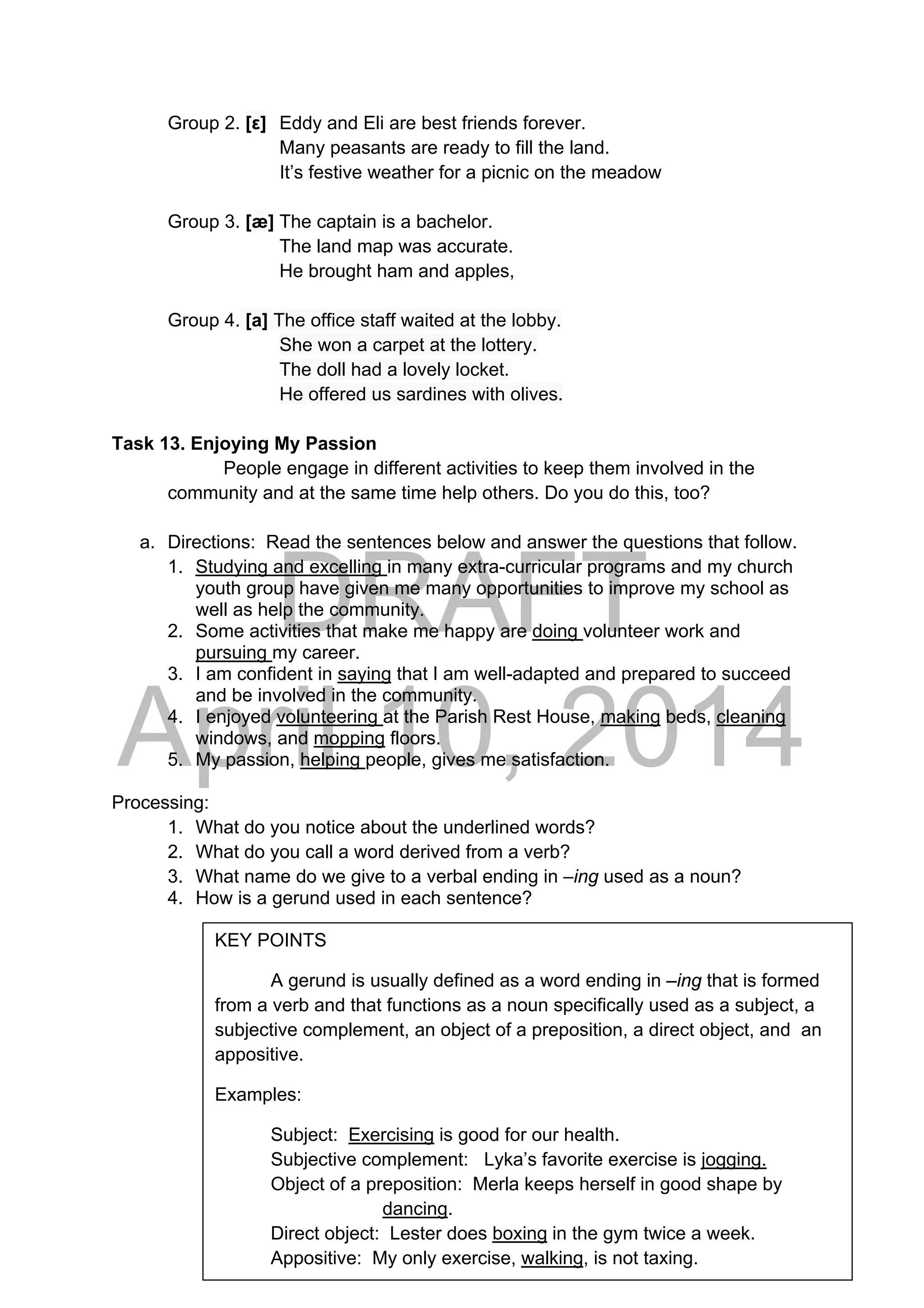 DRAFT
April 10, 2014
Group 2. [ε] Eddy and Eli are best friends forever.
Many peasants are ready to fill the land.
It’s festive weather for a picnic on the meadow
Group 3. [æ] The captain is a bachelor.
The land map was accurate.
He brought ham and apples,
Group 4. [a] The office staff waited at the lobby.
She won a carpet at the lottery.
The doll had a lovely locket.
He offered us sardines with olives.
Task 13. Enjoying My Passion
People engage in different activities to keep them involved in the
community and at the same time help others. Do you do this, too?
a. Directions: Read the sentences below and answer the questions that follow.
1. Studying and excelling in many extra-curricular programs and my church
youth group have given me many opportunities to improve my school as
well as help the community.
2. Some activities that make me happy are doing volunteer work and
pursuing my career.
3. I am confident in saying that I am well-adapted and prepared to succeed
and be involved in the community.
4. I enjoyed volunteering at the Parish Rest House, making beds, cleaning
windows, and mopping floors.
5. My passion, helping people, gives me satisfaction.
Processing:
1. What do you notice about the underlined words?
2. What do you call a word derived from a verb?
3. What name do we give to a verbal ending in –ing used as a noun?
4. How is a gerund used in each sentence?
KEY POINTS
A gerund is usually defined as a word ending in –ing that is formed
from a verb and that functions as a noun specifically used as a subject, a
subjective complement, an object of a preposition, a direct object, and an
appositive.
Examples:
Subject: Exercising is good for our health.
Subjective complement: Lyka’s favorite exercise is jogging.
Object of a preposition: Merla keeps herself in good shape by
dancing.
Direct object: Lester does boxing in the gym twice a week.
Appositive: My only exercise, walking, is not taxing.
 