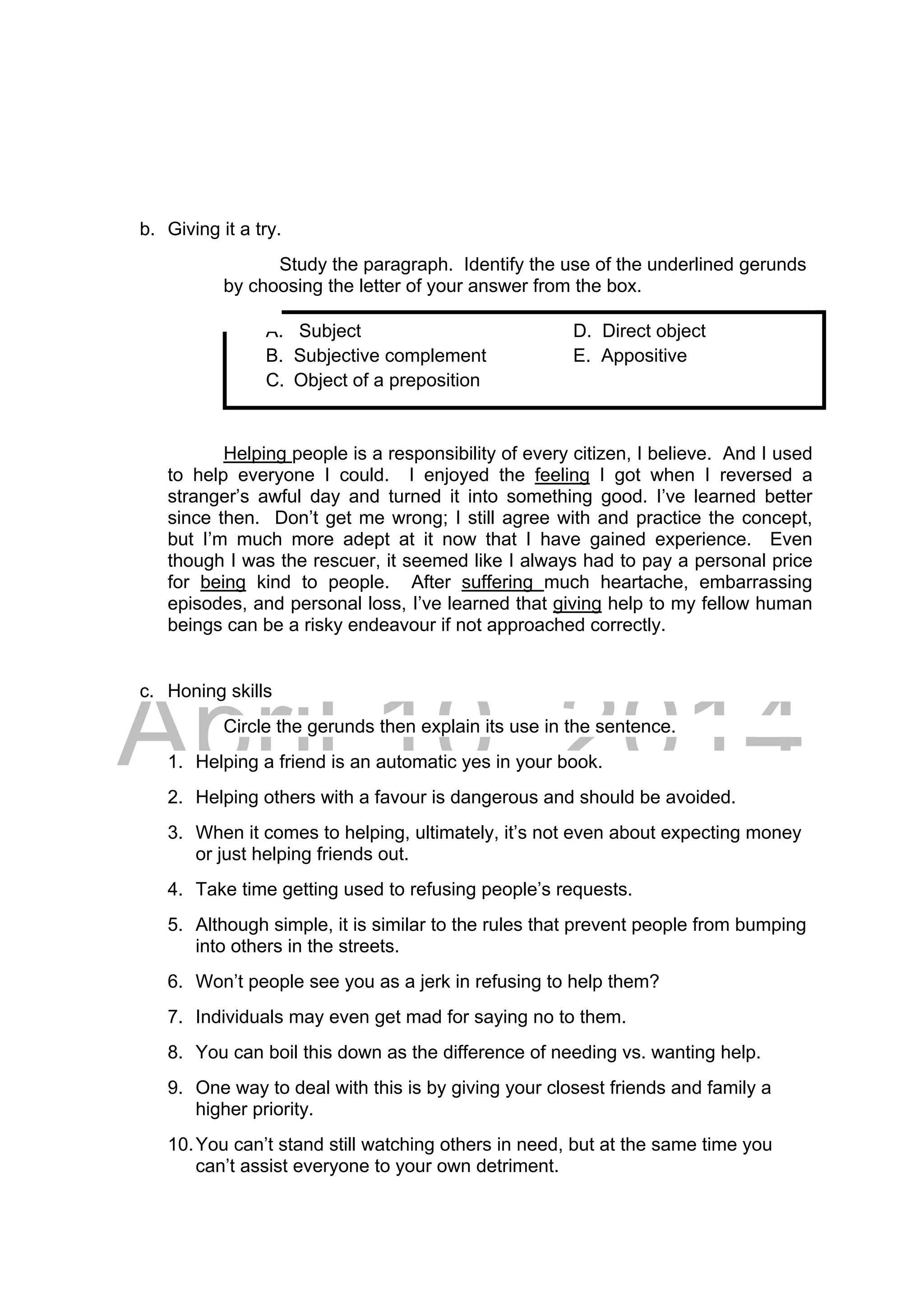 DRAFT
April 10, 2014
A. Subject D. Direct object
B. Subjective complement E. Appositive
C. Object of a preposition
b. Giving it a try.
Study the paragraph. Identify the use of the underlined gerunds
by choosing the letter of your answer from the box.
Helping people is a responsibility of every citizen, I believe. And I used
to help everyone I could. I enjoyed the feeling I got when I reversed a
stranger’s awful day and turned it into something good. I’ve learned better
since then. Don’t get me wrong; I still agree with and practice the concept,
but I’m much more adept at it now that I have gained experience. Even
though I was the rescuer, it seemed like I always had to pay a personal price
for being kind to people. After suffering much heartache, embarrassing
episodes, and personal loss, I’ve learned that giving help to my fellow human
beings can be a risky endeavour if not approached correctly.
c. Honing skills
Circle the gerunds then explain its use in the sentence.
1. Helping a friend is an automatic yes in your book.
2. Helping others with a favour is dangerous and should be avoided.
3. When it comes to helping, ultimately, it’s not even about expecting money
or just helping friends out.
4. Take time getting used to refusing people’s requests.
5. Although simple, it is similar to the rules that prevent people from bumping
into others in the streets.
6. Won’t people see you as a jerk in refusing to help them?
7. Individuals may even get mad for saying no to them.
8. You can boil this down as the difference of needing vs. wanting help.
9. One way to deal with this is by giving your closest friends and family a
higher priority.
10.You can’t stand still watching others in need, but at the same time you
can’t assist everyone to your own detriment.
 