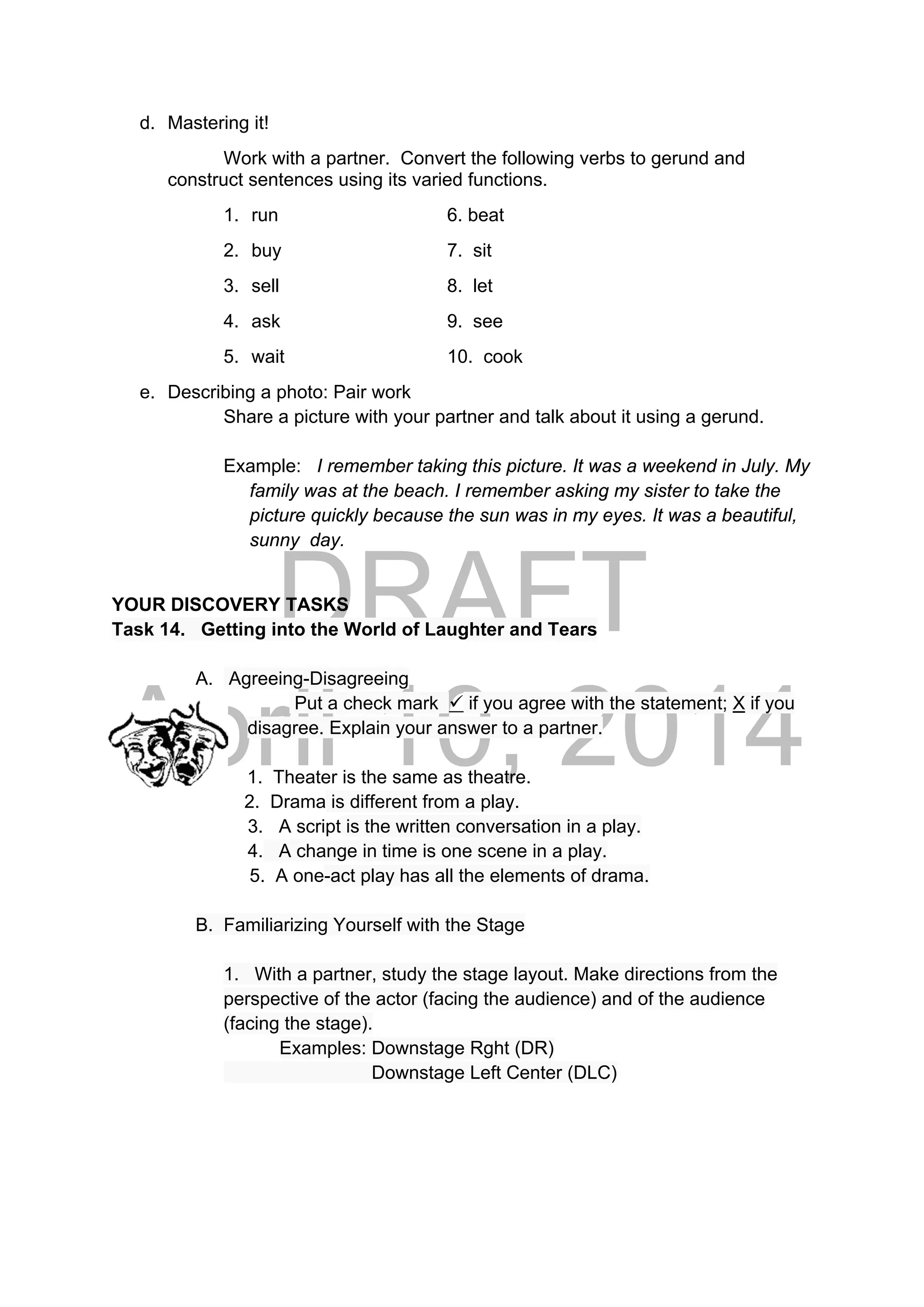 DRAFT
April 10, 2014
d. Mastering it!
Work with a partner. Convert the following verbs to gerund and
construct sentences using its varied functions.
1. run 6. beat
2. buy 7. sit
3. sell 8. let
4. ask 9. see
5. wait 10. cook
e. Describing a photo: Pair work
Share a picture with your partner and talk about it using a gerund.
Example: I remember taking this picture. It was a weekend in July. My
family was at the beach. I remember asking my sister to take the
picture quickly because the sun was in my eyes. It was a beautiful,
sunny day.
YOUR DISCOVERY TASKS
Task 14. Getting into the World of Laughter and Tears
A. Agreeing-Disagreeing
Put a check mark  if you agree with the statement; X if you
disagree. Explain your answer to a partner.
1. Theater is the same as theatre.
2. Drama is different from a play.
3. A script is the written conversation in a play.
4. A change in time is one scene in a play.
5. A one-act play has all the elements of drama.
B. Familiarizing Yourself with the Stage
1. With a partner, study the stage layout. Make directions from the
perspective of the actor (facing the audience) and of the audience
(facing the stage).
Examples: Downstage Rght (DR)
Downstage Left Center (DLC)
 