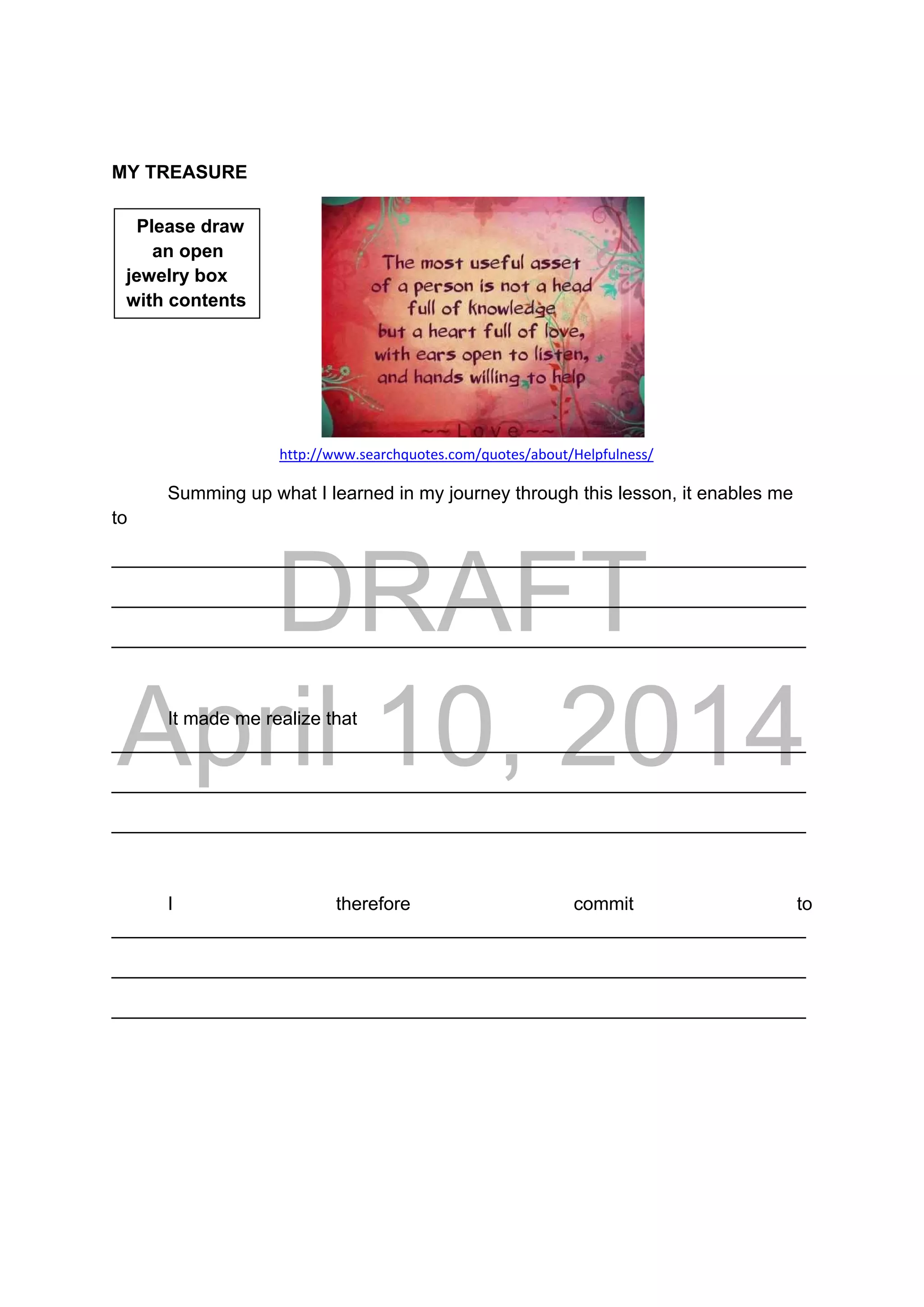 DRAFT
April 10, 2014
MY TREASURE
      
http://www.searchquotes.com/quotes/about/Helpfulness/
Summing up what I learned in my journey through this lesson, it enables me
to
___________________________________________________________________
___________________________________________________________________
___________________________________________________________________
It made me realize that
___________________________________________________________________
___________________________________________________________________
___________________________________________________________________
I therefore commit to
___________________________________________________________________
___________________________________________________________________
___________________________________________________________________
Please draw
an open
jewelry box
with contents
 