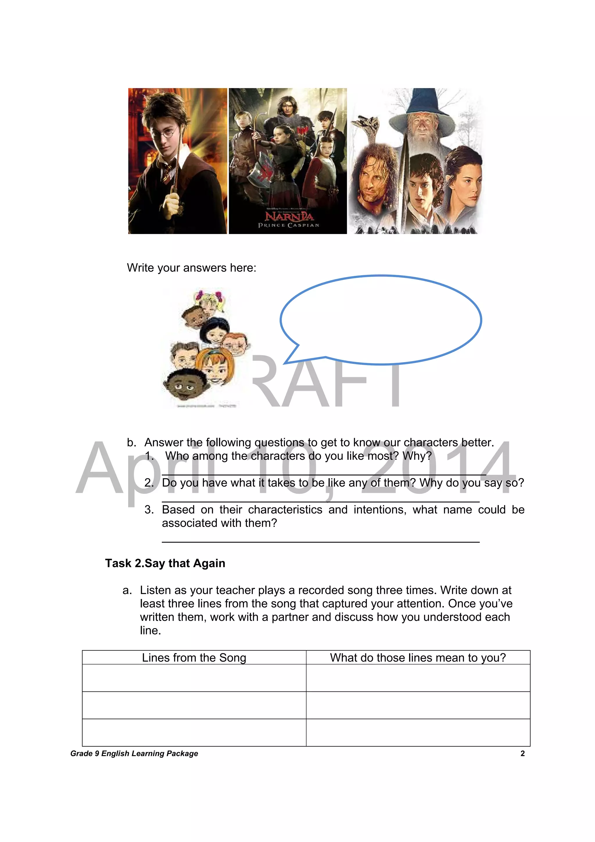 DRAFT
April 10, 2014
Grade 9 English Learning Package
	
2
Write your answers here:
b. Answer the following questions to get to know our characters better.
1. Who among the characters do you like most? Why?
__________________________________________________
2. Do you have what it takes to be like any of them? Why do you say so?
_________________________________________________
3. Based on their characteristics and intentions, what name could be
associated with them?
_________________________________________________
Task 2.Say that Again
a. Listen as your teacher plays a recorded song three times. Write down at
least three lines from the song that captured your attention. Once you’ve
written them, work with a partner and discuss how you understood each
line.
Lines from the Song What do those lines mean to you?
 