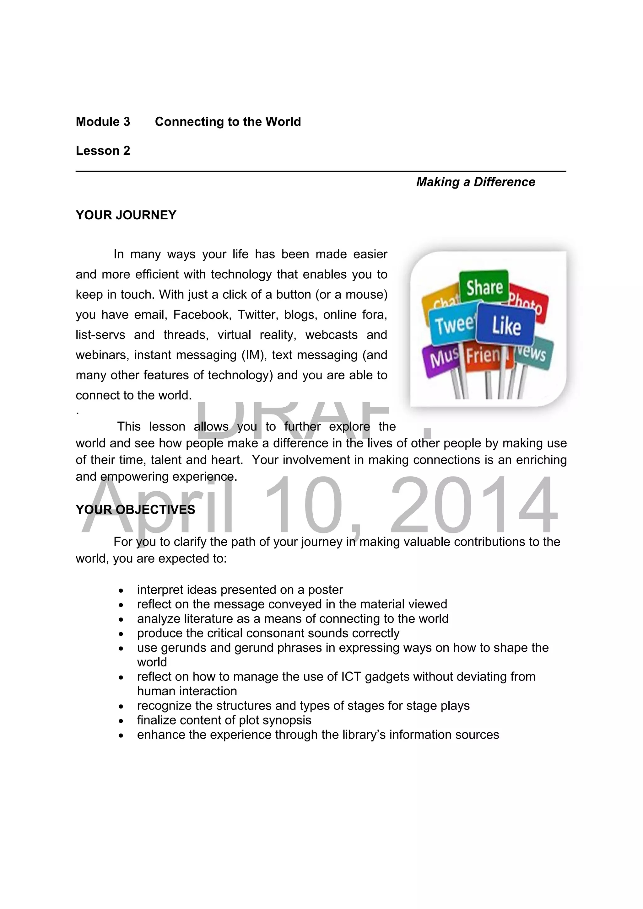 DRAFT
April 10, 2014
Module 3 Connecting to the World
Lesson 2
______________________________________________________________________
Making a Difference
YOUR JOURNEY
In many ways your life has been made easier
and more efficient with technology that enables you to
keep in touch. With just a click of a button (or a mouse)
you have email, Facebook, Twitter, blogs, online fora,
list-servs and threads, virtual reality, webcasts and
webinars, instant messaging (IM), text messaging (and
many other features of technology) and you are able to
connect to the world.
.
This lesson allows you to further explore the
world and see how people make a difference in the lives of other people by making use
of their time, talent and heart. Your involvement in making connections is an enriching
and empowering experience.
YOUR OBJECTIVES
For you to clarify the path of your journey in making valuable contributions to the
world, you are expected to:
 interpret ideas presented on a poster
 reflect on the message conveyed in the material viewed
 analyze literature as a means of connecting to the world
 produce the critical consonant sounds correctly
 use gerunds and gerund phrases in expressing ways on how to shape the
world
 reflect on how to manage the use of ICT gadgets without deviating from
human interaction
 recognize the structures and types of stages for stage plays
 finalize content of plot synopsis
 enhance the experience through the library’s information sources
 
