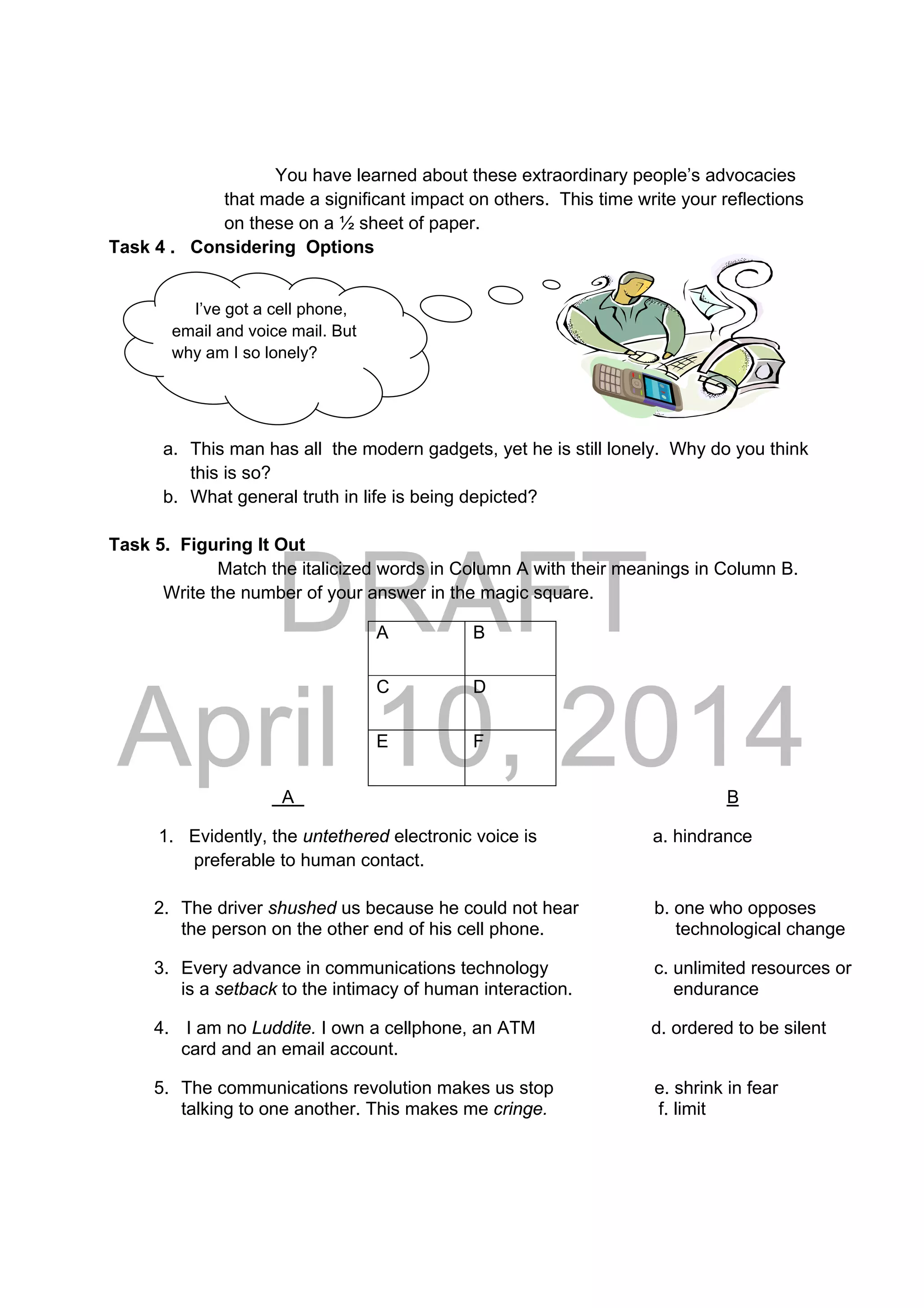 DRAFT
April 10, 2014
I’ve got a cell phone,
email and voice mail. But
why am I so lonely?
You have learned about these extraordinary people’s advocacies
that made a significant impact on others. This time write your reflections
on these on a ½ sheet of paper.
Task 4 . Considering Options
 
 
 
 
a. This man has all the modern gadgets, yet he is still lonely. Why do you think
this is so?
b. What general truth in life is being depicted?
Task 5. Figuring It Out
Match the italicized words in Column A with their meanings in Column B.
Write the number of your answer in the magic square.
A B
C D
E F
A B
1. Evidently, the untethered electronic voice is a. hindrance
preferable to human contact.
2. The driver shushed us because he could not hear b. one who opposes
the person on the other end of his cell phone. technological change
3. Every advance in communications technology c. unlimited resources or
is a setback to the intimacy of human interaction. endurance
4. I am no Luddite. I own a cellphone, an ATM d. ordered to be silent
card and an email account.
5. The communications revolution makes us stop e. shrink in fear
talking to one another. This makes me cringe. f. limit
 
