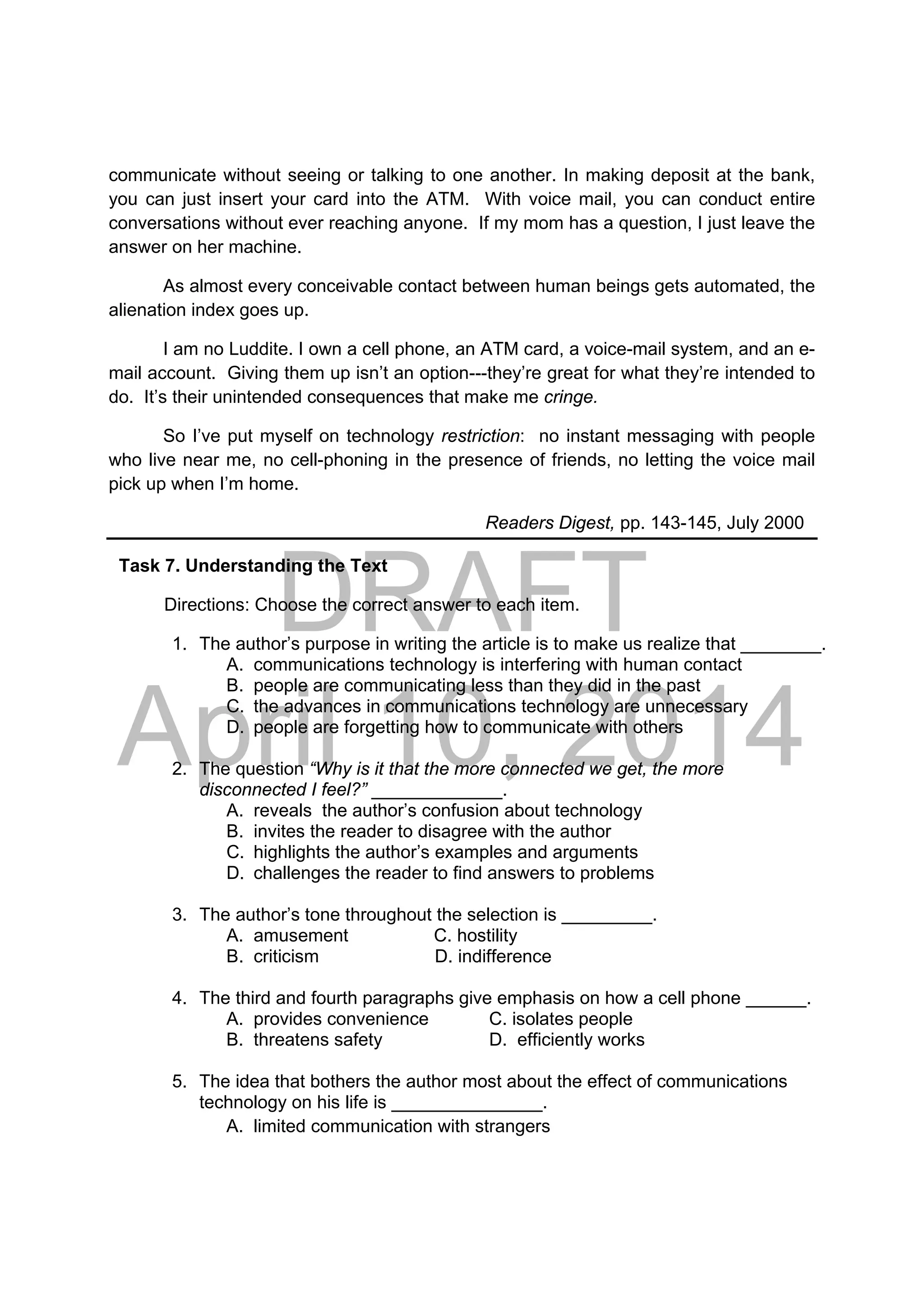 DRAFT
April 10, 2014
communicate without seeing or talking to one another. In making deposit at the bank,
you can just insert your card into the ATM. With voice mail, you can conduct entire
conversations without ever reaching anyone. If my mom has a question, I just leave the
answer on her machine.
As almost every conceivable contact between human beings gets automated, the
alienation index goes up.
I am no Luddite. I own a cell phone, an ATM card, a voice-mail system, and an e-
mail account. Giving them up isn’t an option---they’re great for what they’re intended to
do. It’s their unintended consequences that make me cringe.
So I’ve put myself on technology restriction: no instant messaging with people
who live near me, no cell-phoning in the presence of friends, no letting the voice mail
pick up when I’m home.
Readers Digest, pp. 143-145, July 2000
Task 7. Understanding the Text
Directions: Choose the correct answer to each item.
1. The author’s purpose in writing the article is to make us realize that ________.
A. communications technology is interfering with human contact
B. people are communicating less than they did in the past
C. the advances in communications technology are unnecessary
D. people are forgetting how to communicate with others
2. The question “Why is it that the more connected we get, the more
disconnected I feel?” _____________.
A. reveals the author’s confusion about technology
B. invites the reader to disagree with the author
C. highlights the author’s examples and arguments
D. challenges the reader to find answers to problems
3. The author’s tone throughout the selection is _________.
A. amusement C. hostility
B. criticism D. indifference
4. The third and fourth paragraphs give emphasis on how a cell phone ______.
A. provides convenience C. isolates people
B. threatens safety D. efficiently works
5. The idea that bothers the author most about the effect of communications
technology on his life is _______________.
A. limited communication with strangers
 