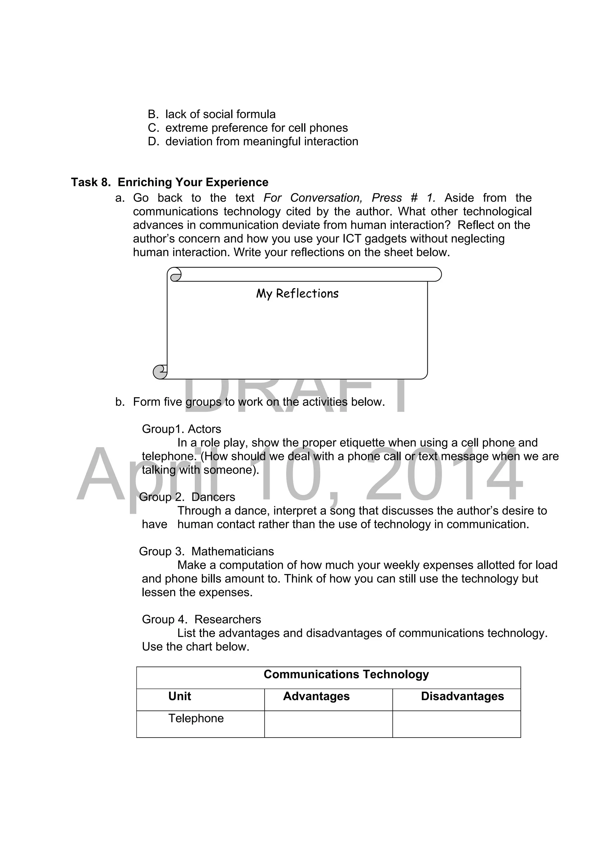 DRAFT
April 10, 2014
B. lack of social formula
C. extreme preference for cell phones
D. deviation from meaningful interaction
Task 8. Enriching Your Experience
a. Go back to the text For Conversation, Press # 1. Aside from the
communications technology cited by the author. What other technological
advances in communication deviate from human interaction? Reflect on the
author’s concern and how you use your ICT gadgets without neglecting
human interaction. Write your reflections on the sheet below.
b. Form five groups to work on the activities below.
Group1. Actors
In a role play, show the proper etiquette when using a cell phone and
telephone. (How should we deal with a phone call or text message when we are
talking with someone).
Group 2. Dancers
Through a dance, interpret a song that discusses the author’s desire to
have human contact rather than the use of technology in communication.
Group 3. Mathematicians
Make a computation of how much your weekly expenses allotted for load
and phone bills amount to. Think of how you can still use the technology but
lessen the expenses.
Group 4. Researchers
List the advantages and disadvantages of communications technology.
Use the chart below.
Communications Technology
Unit Advantages Disadvantages
Telephone
My Reflections
 