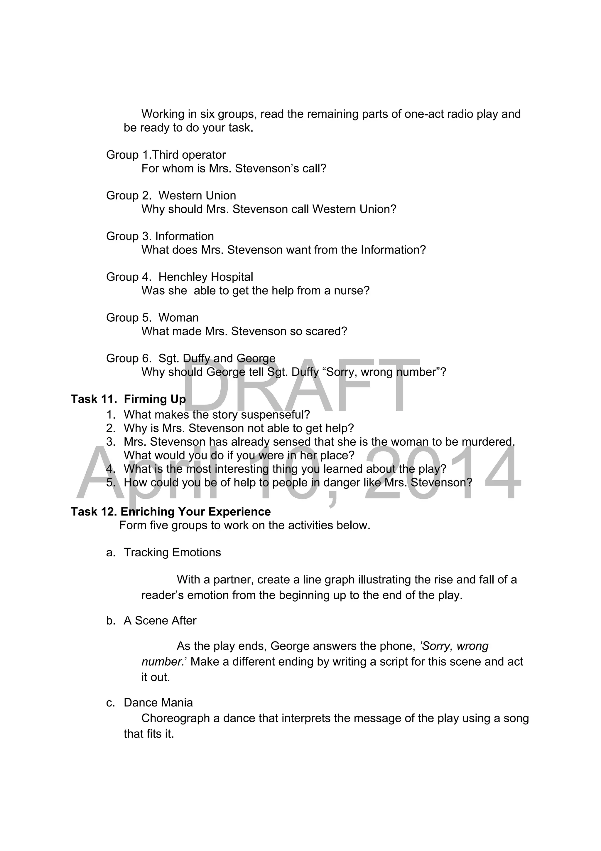 DRAFT
April 10, 2014
Working in six groups, read the remaining parts of one-act radio play and
be ready to do your task.
Group 1.Third operator
For whom is Mrs. Stevenson’s call?
Group 2. Western Union
Why should Mrs. Stevenson call Western Union?
Group 3. Information
What does Mrs. Stevenson want from the Information?
Group 4. Henchley Hospital
Was she able to get the help from a nurse?
Group 5. Woman
What made Mrs. Stevenson so scared?
Group 6. Sgt. Duffy and George
Why should George tell Sgt. Duffy “Sorry, wrong number”?
Task 11. Firming Up
1. What makes the story suspenseful?
2. Why is Mrs. Stevenson not able to get help?
3. Mrs. Stevenson has already sensed that she is the woman to be murdered.
What would you do if you were in her place?
4. What is the most interesting thing you learned about the play?
5. How could you be of help to people in danger like Mrs. Stevenson?
Task 12. Enriching Your Experience
Form five groups to work on the activities below.
a. Tracking Emotions
With a partner, create a line graph illustrating the rise and fall of a
reader’s emotion from the beginning up to the end of the play.
b. A Scene After
As the play ends, George answers the phone, ’Sorry, wrong
number.’ Make a different ending by writing a script for this scene and act
it out.
c. Dance Mania
Choreograph a dance that interprets the message of the play using a song
that fits it.
 