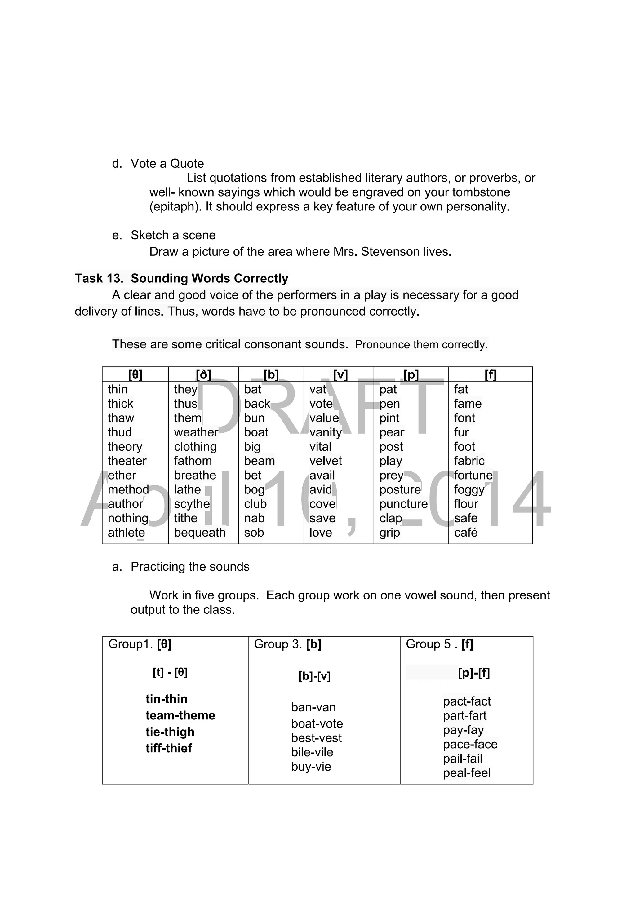 DRAFT
April 10, 2014
d. Vote a Quote
List quotations from established literary authors, or proverbs, or
well- known sayings which would be engraved on your tombstone
(epitaph). It should express a key feature of your own personality.
e. Sketch a scene
Draw a picture of the area where Mrs. Stevenson lives.
Task 13. Sounding Words Correctly
A clear and good voice of the performers in a play is necessary for a good
delivery of lines. Thus, words have to be pronounced correctly.
These are some critical consonant sounds. Pronounce them correctly.
a. Practicing the sounds
Work in five groups. Each group work on one vowel sound, then present
output to the class.
[θ] [ð] [b] [v] [p] [f]
thin
thick
thaw
thud
theory
theater
ether
method
author
nothing
athlete
they
thus
them
weather
clothing
fathom
breathe
lathe
scythe
tithe
bequeath
bat
back
bun
boat
big
beam
bet
bog
club
nab
sob
vat
vote
value
vanity
vital
velvet
avail
avid
cove
save
love
pat
pen
pint
pear
post
play
prey
posture
puncture
clap
grip
fat
fame
font
fur
foot
fabric
fortune
foggy
flour
safe
café
Group1. [θ]
[t] - [θ]
tin-thin
team-theme
tie-thigh
tiff-thief
Group 3. [b]
[b]-[v]
ban-van
boat-vote
best-vest
bile-vile
buy-vie
Group 5 . [f]
[p]-[f]
pact-fact
part-fart
pay-fay
pace-face
pail-fail
peal-feel
 