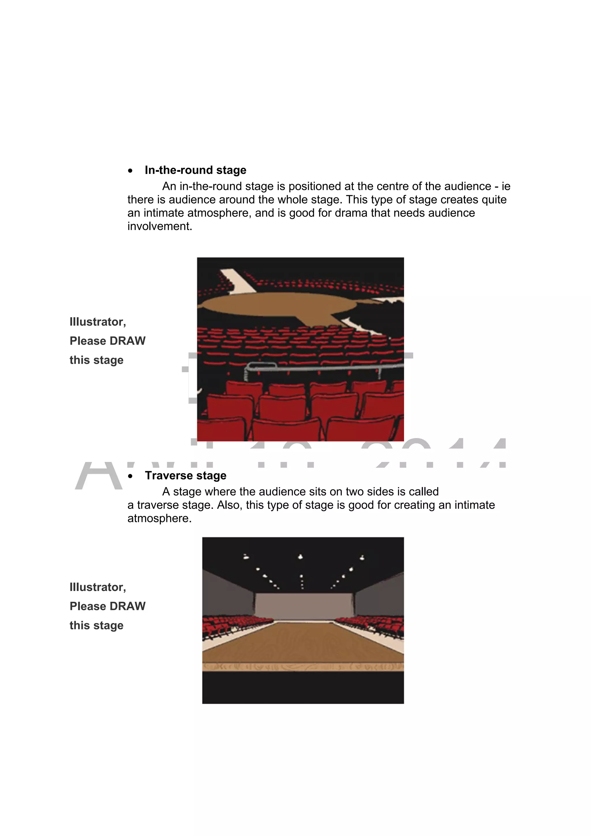 DRAFT
April 10, 2014
 In-the-round stage
An in-the-round stage is positioned at the centre of the audience - ie
there is audience around the whole stage. This type of stage creates quite
an intimate atmosphere, and is good for drama that needs audience
involvement.
Illustrator,
Please DRAW
this stage
 Traverse stage
A stage where the audience sits on two sides is called
a traverse stage. Also, this type of stage is good for creating an intimate
atmosphere.
Illustrator,
Please DRAW
this stage
 