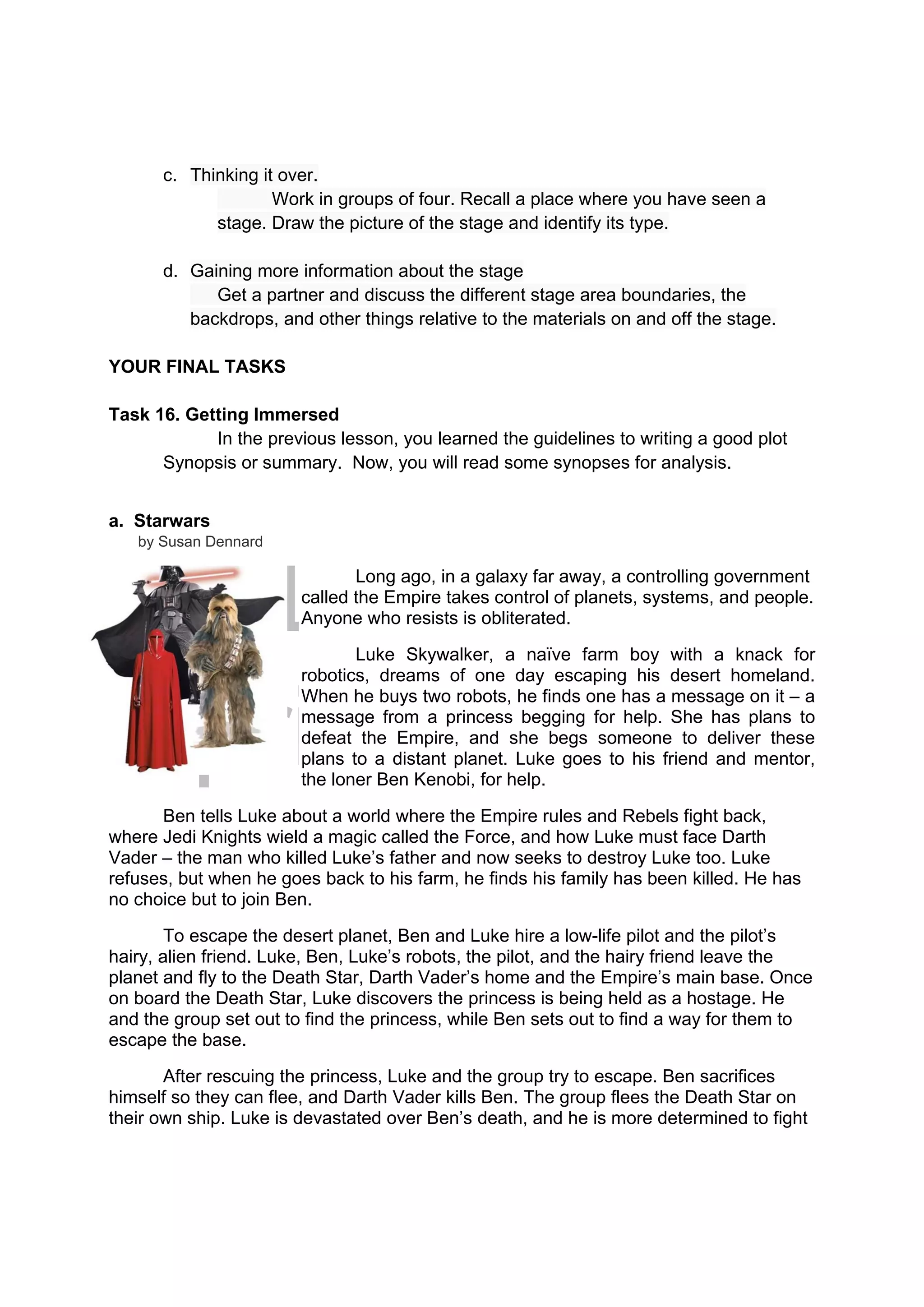 DRAFT
April 10, 2014
c. Thinking it over.
Work in groups of four. Recall a place where you have seen a
stage. Draw the picture of the stage and identify its type.
d. Gaining more information about the stage
Get a partner and discuss the different stage area boundaries, the
backdrops, and other things relative to the materials on and off the stage.
YOUR FINAL TASKS
Task 16. Getting Immersed
In the previous lesson, you learned the guidelines to writing a good plot
Synopsis or summary. Now, you will read some synopses for analysis.
a. Starwars
by Susan Dennard
Long ago, in a galaxy far away, a controlling government
called the Empire takes control of planets, systems, and people.
Anyone who resists is obliterated.
Luke Skywalker, a naïve farm boy with a knack for
robotics, dreams of one day escaping his desert homeland.
When he buys two robots, he finds one has a message on it – a
message from a princess begging for help. She has plans to
defeat the Empire, and she begs someone to deliver these
plans to a distant planet. Luke goes to his friend and mentor,
the loner Ben Kenobi, for help.
Ben tells Luke about a world where the Empire rules and Rebels fight back,
where Jedi Knights wield a magic called the Force, and how Luke must face Darth
Vader – the man who killed Luke’s father and now seeks to destroy Luke too. Luke
refuses, but when he goes back to his farm, he finds his family has been killed. He has
no choice but to join Ben.
To escape the desert planet, Ben and Luke hire a low-life pilot and the pilot’s
hairy, alien friend. Luke, Ben, Luke’s robots, the pilot, and the hairy friend leave the
planet and fly to the Death Star, Darth Vader’s home and the Empire’s main base. Once
on board the Death Star, Luke discovers the princess is being held as a hostage. He
and the group set out to find the princess, while Ben sets out to find a way for them to
escape the base.
After rescuing the princess, Luke and the group try to escape. Ben sacrifices
himself so they can flee, and Darth Vader kills Ben. The group flees the Death Star on
their own ship. Luke is devastated over Ben’s death, and he is more determined to fight
 