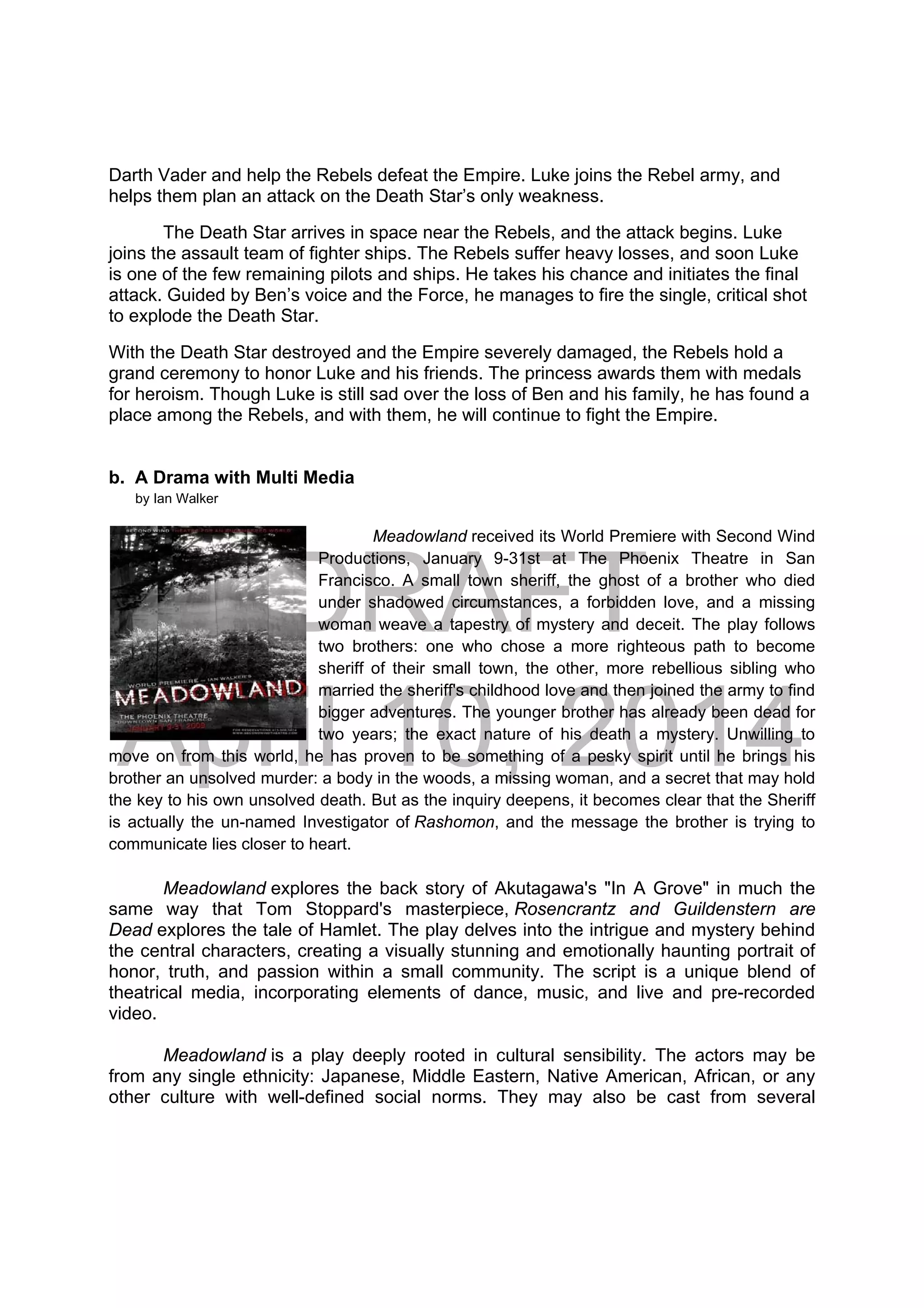 DRAFT
April 10, 2014
Darth Vader and help the Rebels defeat the Empire. Luke joins the Rebel army, and
helps them plan an attack on the Death Star’s only weakness.
The Death Star arrives in space near the Rebels, and the attack begins. Luke
joins the assault team of fighter ships. The Rebels suffer heavy losses, and soon Luke
is one of the few remaining pilots and ships. He takes his chance and initiates the final
attack. Guided by Ben’s voice and the Force, he manages to fire the single, critical shot
to explode the Death Star.
With the Death Star destroyed and the Empire severely damaged, the Rebels hold a
grand ceremony to honor Luke and his friends. The princess awards them with medals
for heroism. Though Luke is still sad over the loss of Ben and his family, he has found a
place among the Rebels, and with them, he will continue to fight the Empire.
b. A Drama with Multi Media
by Ian Walker
Meadowland received its World Premiere with Second Wind
Productions, January 9-31st at The Phoenix Theatre in San
Francisco. A small town sheriff, the ghost of a brother who died
under shadowed circumstances, a forbidden love, and a missing
woman weave a tapestry of mystery and deceit. The play follows
two brothers: one who chose a more righteous path to become
sheriff of their small town, the other, more rebellious sibling who
married the sheriff's childhood love and then joined the army to find
bigger adventures. The younger brother has already been dead for
two years; the exact nature of his death a mystery. Unwilling to
move on from this world, he has proven to be something of a pesky spirit until he brings his
brother an unsolved murder: a body in the woods, a missing woman, and a secret that may hold
the key to his own unsolved death. But as the inquiry deepens, it becomes clear that the Sheriff
is actually the un-named Investigator of Rashomon, and the message the brother is trying to
communicate lies closer to heart.
Meadowland explores the back story of Akutagawa's "In A Grove" in much the
same way that Tom Stoppard's masterpiece, Rosencrantz and Guildenstern are
Dead explores the tale of Hamlet. The play delves into the intrigue and mystery behind
the central characters, creating a visually stunning and emotionally haunting portrait of
honor, truth, and passion within a small community. The script is a unique blend of
theatrical media, incorporating elements of dance, music, and live and pre-recorded
video.
Meadowland is a play deeply rooted in cultural sensibility. The actors may be
from any single ethnicity: Japanese, Middle Eastern, Native American, African, or any
other culture with well-defined social norms. They may also be cast from several
 