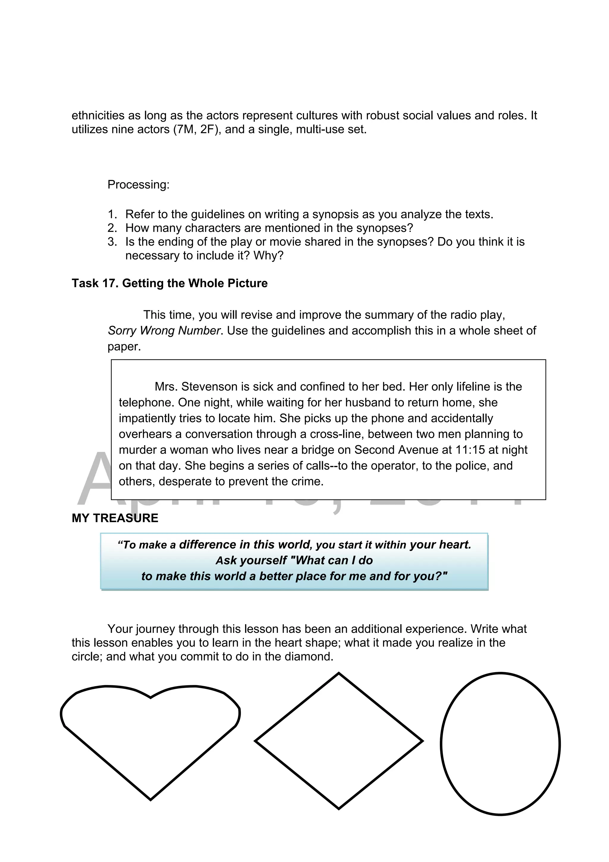 DRAFT
April 10, 2014
ethnicities as long as the actors represent cultures with robust social values and roles. It
utilizes nine actors (7M, 2F), and a single, multi-use set.
Processing:
1. Refer to the guidelines on writing a synopsis as you analyze the texts.
2. How many characters are mentioned in the synopses?
3. Is the ending of the play or movie shared in the synopses? Do you think it is
necessary to include it? Why?
Task 17. Getting the Whole Picture
This time, you will revise and improve the summary of the radio play,
Sorry Wrong Number. Use the guidelines and accomplish this in a whole sheet of
paper.
MY TREASURE
Your journey through this lesson has been an additional experience. Write what
this lesson enables you to learn in the heart shape; what it made you realize in the
circle; and what you commit to do in the diamond.
Mrs. Stevenson is sick and confined to her bed. Her only lifeline is the
telephone. One night, while waiting for her husband to return home, she
impatiently tries to locate him. She picks up the phone and accidentally
overhears a conversation through a cross-line, between two men planning to
murder a woman who lives near a bridge on Second Avenue at 11:15 at night
on that day. She begins a series of calls--to the operator, to the police, and
others, desperate to prevent the crime.
“To make a difference in this world, you start it within your heart.
Ask yourself "What can I do
to make this world a better place for me and for you?"
 