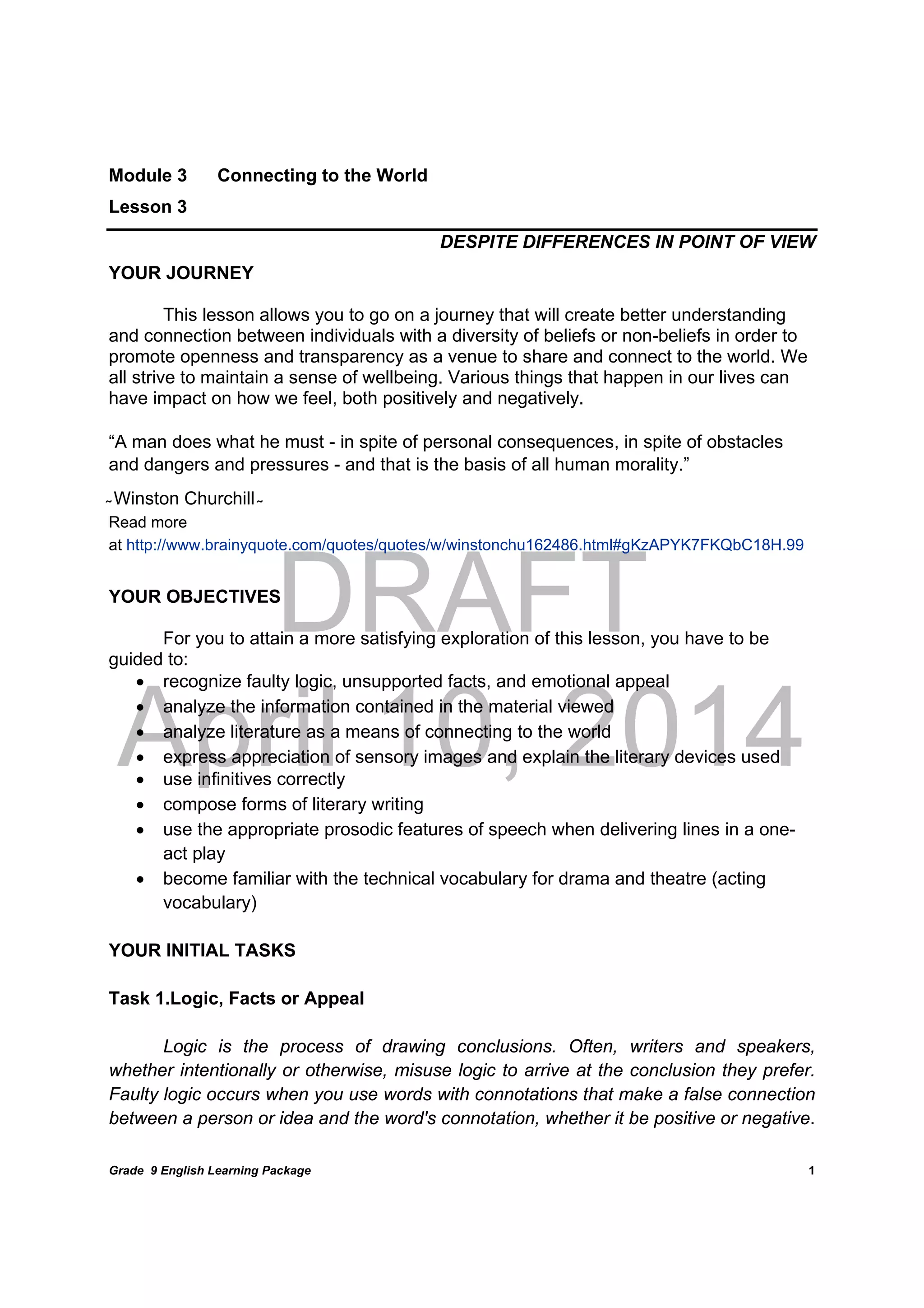 DRAFT
April 10, 2014
Grade 9 English Learning Package
	
1
Module 3 Connecting to the World
Lesson 3
DESPITE DIFFERENCES IN POINT OF VIEW
YOUR JOURNEY
This lesson allows you to go on a journey that will create better understanding
and connection between individuals with a diversity of beliefs or non-beliefs in order to
promote openness and transparency as a venue to share and connect to the world. We
all strive to maintain a sense of wellbeing. Various things that happen in our lives can
have impact on how we feel, both positively and negatively.
“A man does what he must - in spite of personal consequences, in spite of obstacles
and dangers and pressures - and that is the basis of all human morality.”
̴ Winston Churchill ̴
Read more
at http://www.brainyquote.com/quotes/quotes/w/winstonchu162486.html#gKzAPYK7FKQbC18H.99
YOUR OBJECTIVES
For you to attain a more satisfying exploration of this lesson, you have to be
guided to:
 recognize faulty logic, unsupported facts, and emotional appeal
 analyze the information contained in the material viewed
 analyze literature as a means of connecting to the world
 express appreciation of sensory images and explain the literary devices used
 use infinitives correctly
 compose forms of literary writing
 use the appropriate prosodic features of speech when delivering lines in a one-
act play
 become familiar with the technical vocabulary for drama and theatre (acting
vocabulary)
YOUR INITIAL TASKS
Task 1.Logic, Facts or Appeal
Logic is the process of drawing conclusions. Often, writers and speakers,
whether intentionally or otherwise, misuse logic to arrive at the conclusion they prefer.
Faulty logic occurs when you use words with connotations that make a false connection
between a person or idea and the word's connotation, whether it be positive or negative.
 