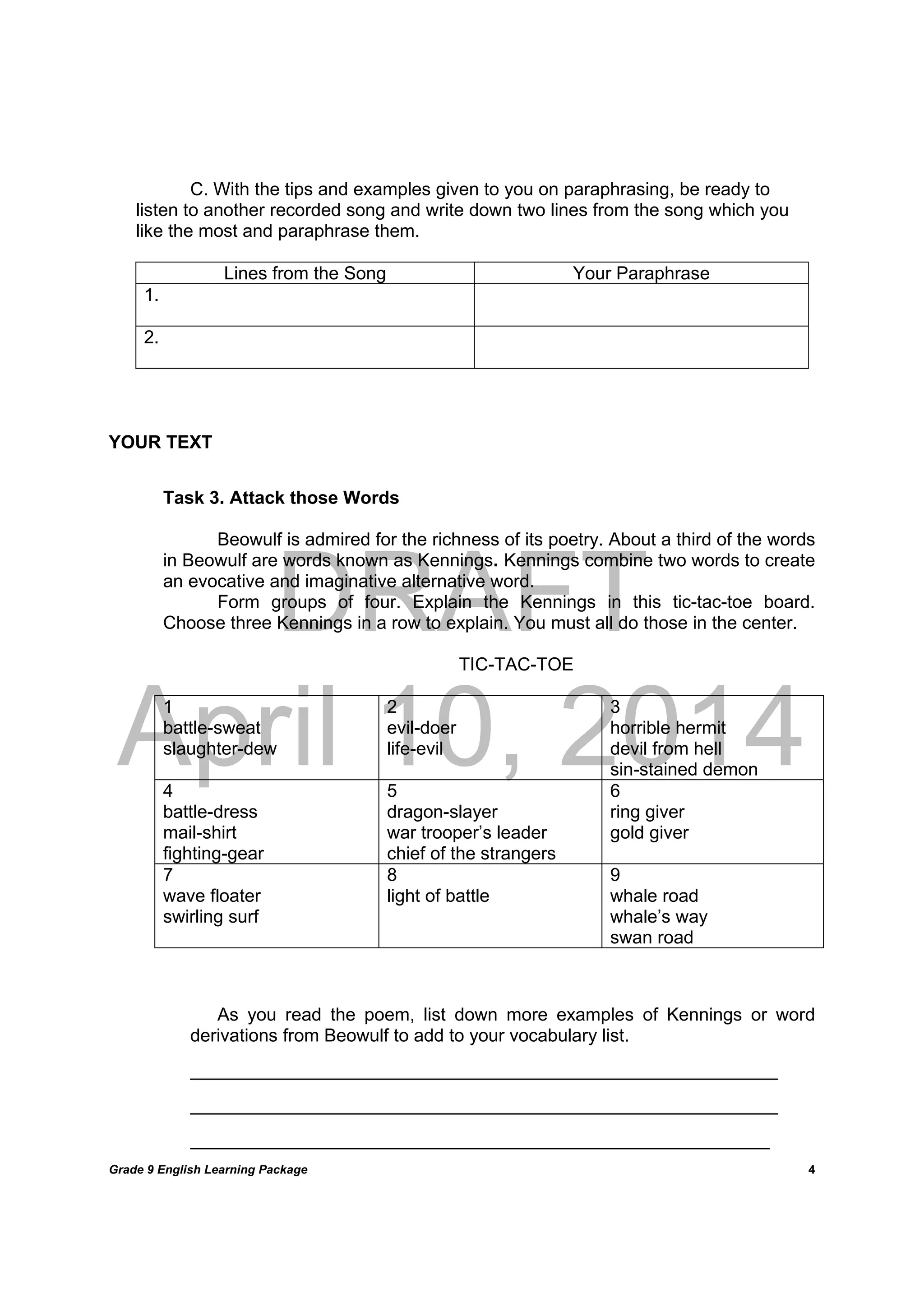 DRAFT
April 10, 2014
Grade 9 English Learning Package
	
4
C. With the tips and examples given to you on paraphrasing, be ready to
listen to another recorded song and write down two lines from the song which you
like the most and paraphrase them.
Lines from the Song Your Paraphrase
1.
2.
YOUR TEXT
Task 3. Attack those Words
Beowulf is admired for the richness of its poetry. About a third of the words
in Beowulf are words known as Kennings. Kennings combine two words to create
an evocative and imaginative alternative word.
Form groups of four. Explain the Kennings in this tic-tac-toe board.
Choose three Kennings in a row to explain. You must all do those in the center.
TIC-TAC-TOE
1
battle-sweat
slaughter-dew
2
evil-doer
life-evil
3
horrible hermit
devil from hell
sin-stained demon
4
battle-dress
mail-shirt
fighting-gear
5
dragon-slayer
war trooper’s leader
chief of the strangers
6
ring giver
gold giver
7
wave floater
swirling surf
8
light of battle
9
whale road
whale’s way
swan road
As you read the poem, list down more examples of Kennings or word
derivations from Beowulf to add to your vocabulary list.
______________________________________________________________________
______________________________________________________________________
_____________________________________________________________________
 