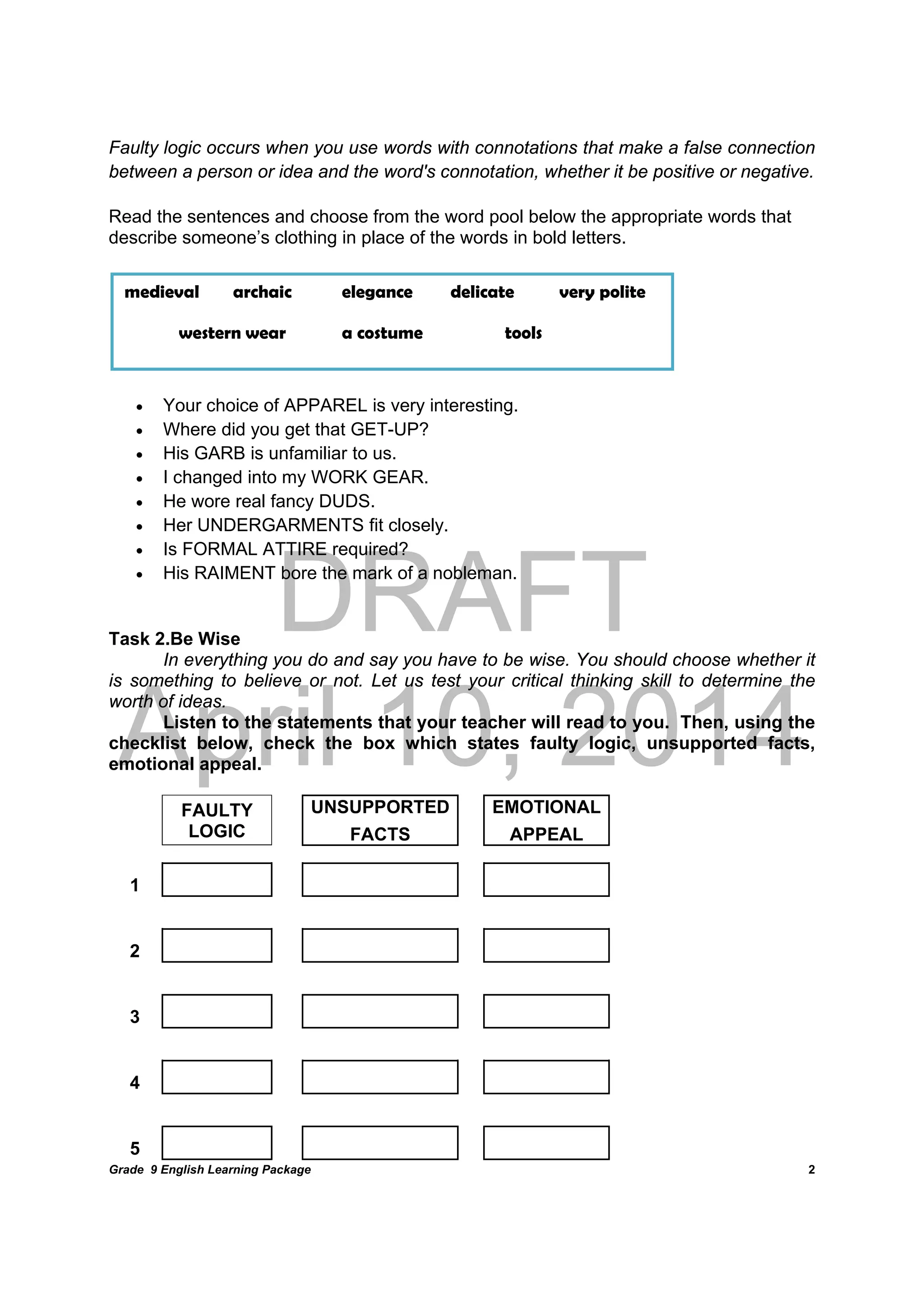 DRAFT
April 10, 2014
Grade 9 English Learning Package
	
2
Faulty logic occurs when you use words with connotations that make a false connection
between a person or idea and the word's connotation, whether it be positive or negative.
Read the sentences and choose from the word pool below the appropriate words that
describe someone’s clothing in place of the words in bold letters.
 Your choice of APPAREL is very interesting.
 Where did you get that GET-UP?
 His GARB is unfamiliar to us.
 I changed into my WORK GEAR.
 He wore real fancy DUDS.
 Her UNDERGARMENTS fit closely.
 Is FORMAL ATTIRE required?
 His RAIMENT bore the mark of a nobleman.
Task 2.Be Wise
In everything you do and say you have to be wise. You should choose whether it
is something to believe or not. Let us test your critical thinking skill to determine the
worth of ideas.
Listen to the statements that your teacher will read to you. Then, using the
checklist below, check the box which states faulty logic, unsupported facts,
emotional appeal.
FAULTY
LOGIC
UNSUPPORTED EMOTIONAL
FACTS APPEAL
1               
2               
3               
4               
5               
medieval archaic elegance delicate very polite
western wear a costume tools
 