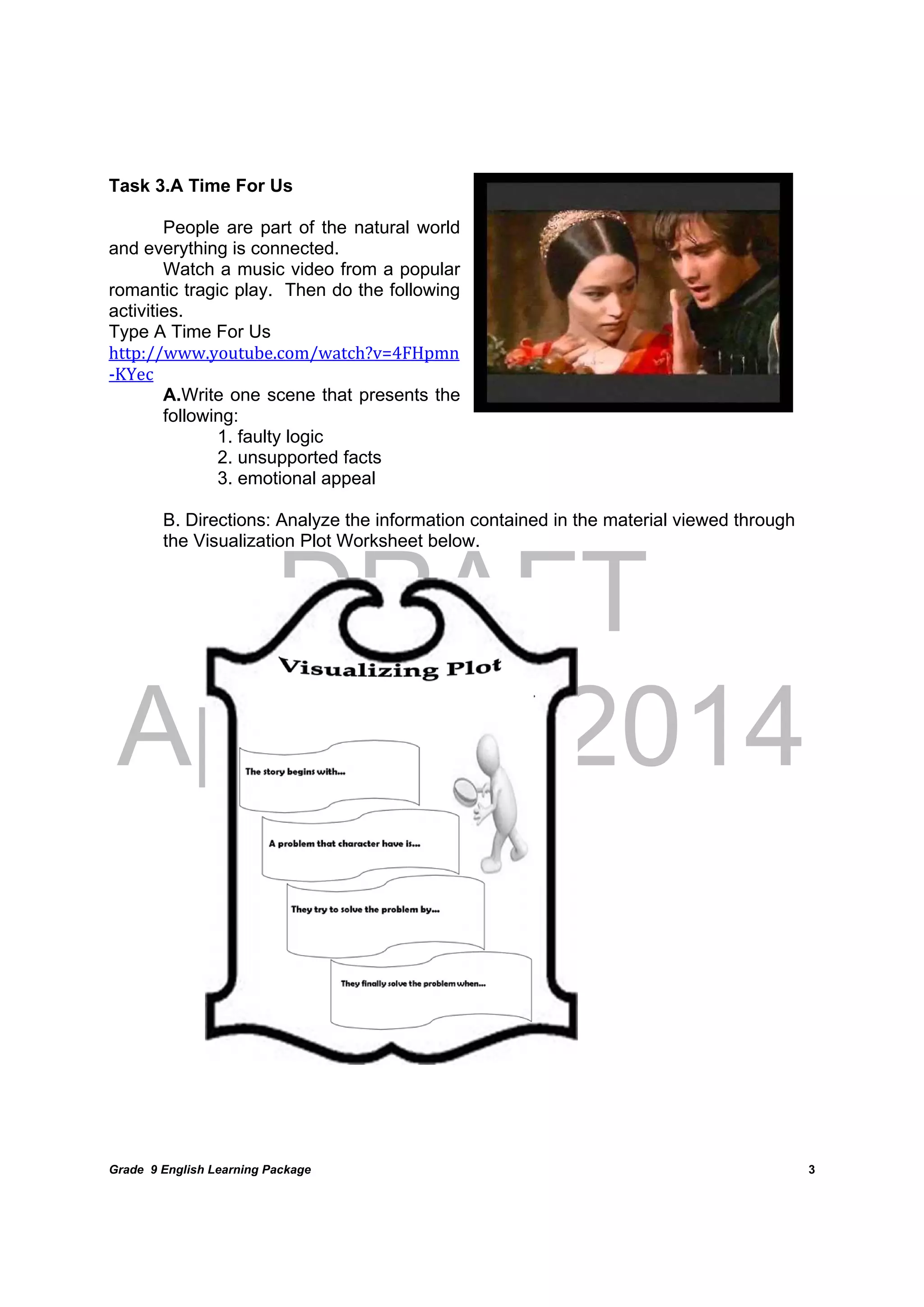 DRAFT
April 10, 2014
Grade 9 English Learning Package
	
3
Task 3.A Time For Us
People are part of the natural world
and everything is connected.
Watch a music video from a popular
romantic tragic play. Then do the following
activities.	
Type A Time For Us
http://www.youtube.com/watch?v=4FHpmn
‐KYec
A.Write one scene that presents the
following:
1. faulty logic
2. unsupported facts
3. emotional appeal
B. Directions: Analyze the information contained in the material viewed through
the Visualization Plot Worksheet below.	
	
	
	
	
	
	
	
	
	
	
	
	
	
	
	
	
	
	
	
	
	
 