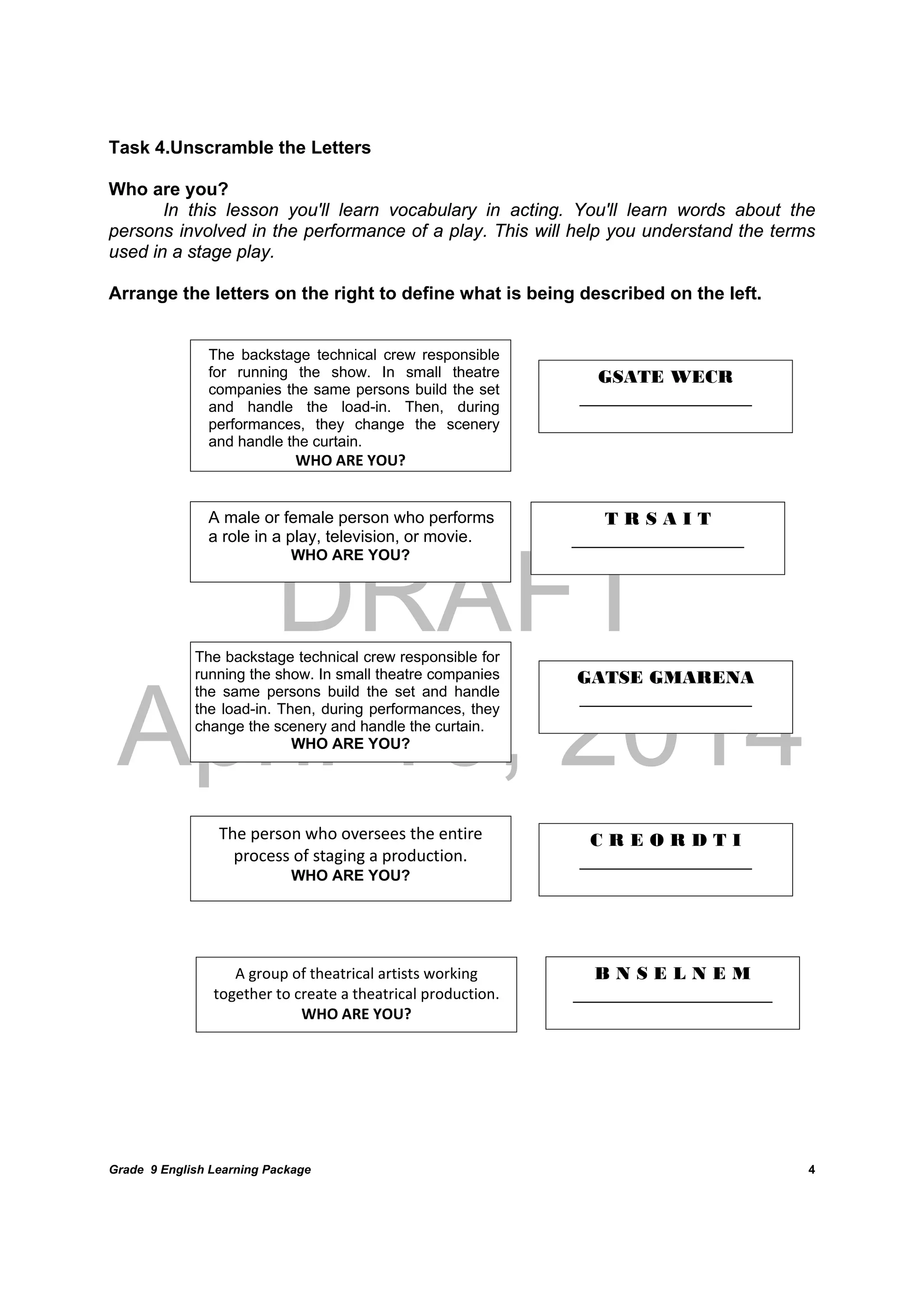 DRAFT
April 10, 2014
Grade 9 English Learning Package
	
4
Task 4.Unscramble the Letters
Who are you?
In this lesson you'll learn vocabulary in acting. You'll learn words about the
persons involved in the performance of a play. This will help you understand the terms
used in a stage play.
Arrange the letters on the right to define what is being described on the left.
	
	
	
	
	
	
	
	
	
	 	
	
 
The backstage technical crew responsible
for running the show. In small theatre
companies the same persons build the set
and handle the load-in. Then, during
performances, they change the scenery
and handle the curtain.
WHO ARE YOU?
GSATE WECR
___________________
A male or female person who performs
a role in a play, television, or movie.
WHO ARE YOU?
The backstage technical crew responsible for
running the show. In small theatre companies
the same persons build the set and handle
the load-in. Then, during performances, they
change the scenery and handle the curtain.
WHO ARE YOU?
T R S A I T
___________________
GATSE GMARENA
___________________
The person who oversees the entire 
process of staging a production.
WHO ARE YOU?
C R E O R D T I
___________________
A group of theatrical artists working 
together to create a theatrical production. 
WHO ARE YOU?	
B N S E L N E M
______________________
 