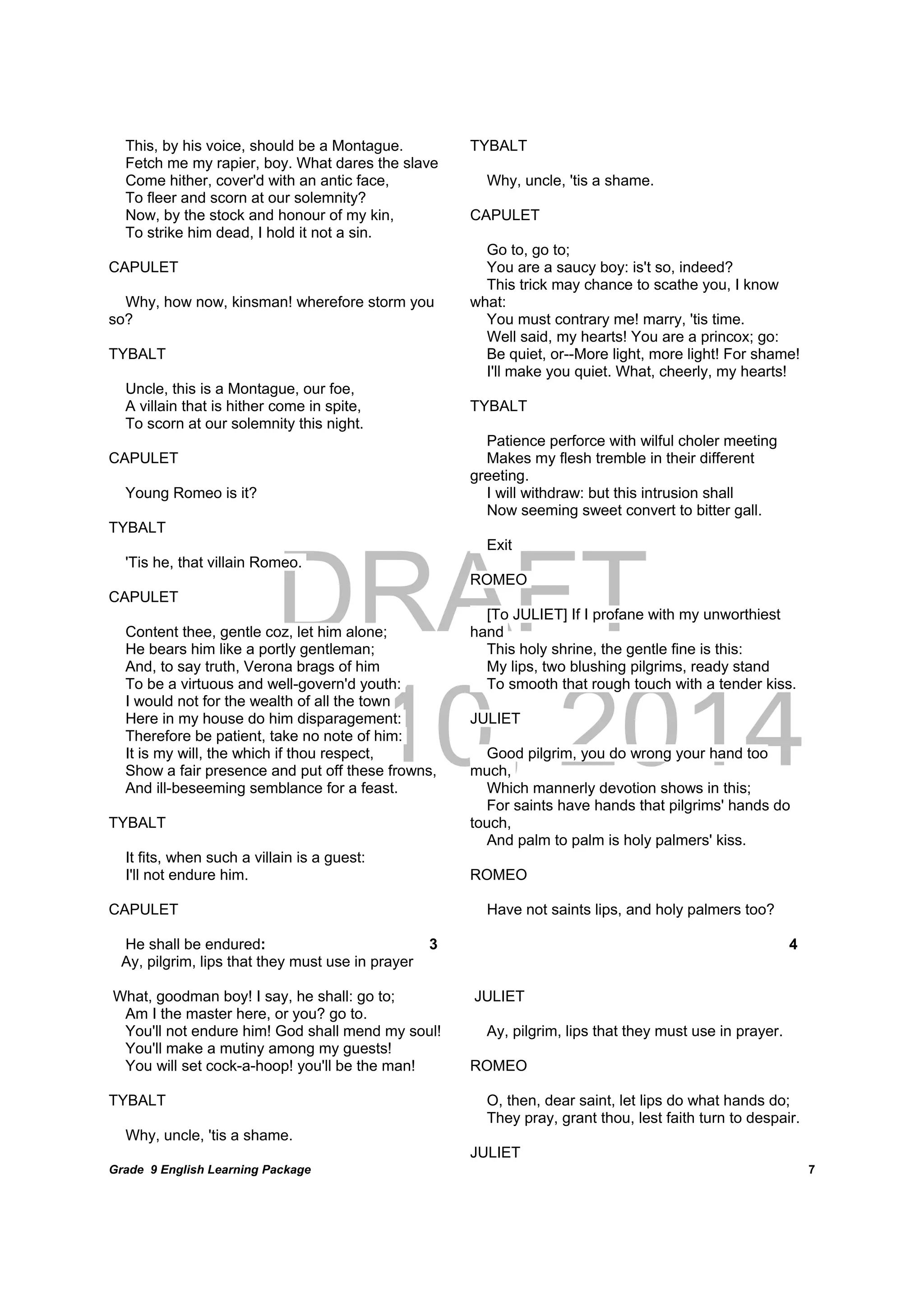 DRAFT
April 10, 2014
Grade 9 English Learning Package
	
7
This, by his voice, should be a Montague.
Fetch me my rapier, boy. What dares the slave
Come hither, cover'd with an antic face,
To fleer and scorn at our solemnity?
Now, by the stock and honour of my kin,
To strike him dead, I hold it not a sin.
CAPULET
Why, how now, kinsman! wherefore storm you
so?
TYBALT
Uncle, this is a Montague, our foe,
A villain that is hither come in spite,
To scorn at our solemnity this night.
CAPULET
Young Romeo is it?
TYBALT
'Tis he, that villain Romeo.
CAPULET
Content thee, gentle coz, let him alone;
He bears him like a portly gentleman;
And, to say truth, Verona brags of him
To be a virtuous and well-govern'd youth:
I would not for the wealth of all the town
Here in my house do him disparagement:
Therefore be patient, take no note of him:
It is my will, the which if thou respect,
Show a fair presence and put off these frowns,
And ill-beseeming semblance for a feast.
TYBALT
It fits, when such a villain is a guest:
I'll not endure him.
CAPULET
He shall be endured: 3
Ay, pilgrim, lips that they must use in prayer
What, goodman boy! I say, he shall: go to;
Am I the master here, or you? go to.
You'll not endure him! God shall mend my soul!
You'll make a mutiny among my guests!
You will set cock-a-hoop! you'll be the man!
TYBALT
Why, uncle, 'tis a shame.
TYBALT
Why, uncle, 'tis a shame.
CAPULET
Go to, go to;
You are a saucy boy: is't so, indeed?
This trick may chance to scathe you, I know
what:
You must contrary me! marry, 'tis time.
Well said, my hearts! You are a princox; go:
Be quiet, or--More light, more light! For shame!
I'll make you quiet. What, cheerly, my hearts!
TYBALT
Patience perforce with wilful choler meeting
Makes my flesh tremble in their different
greeting.
I will withdraw: but this intrusion shall
Now seeming sweet convert to bitter gall.
Exit
ROMEO
[To JULIET] If I profane with my unworthiest
hand
This holy shrine, the gentle fine is this:
My lips, two blushing pilgrims, ready stand
To smooth that rough touch with a tender kiss.
JULIET
Good pilgrim, you do wrong your hand too
much,
Which mannerly devotion shows in this;
For saints have hands that pilgrims' hands do
touch,
And palm to palm is holy palmers' kiss.
ROMEO
Have not saints lips, and holy palmers too?
4
JULIET
Ay, pilgrim, lips that they must use in prayer.
ROMEO
O, then, dear saint, let lips do what hands do;
They pray, grant thou, lest faith turn to despair.
JULIET
 