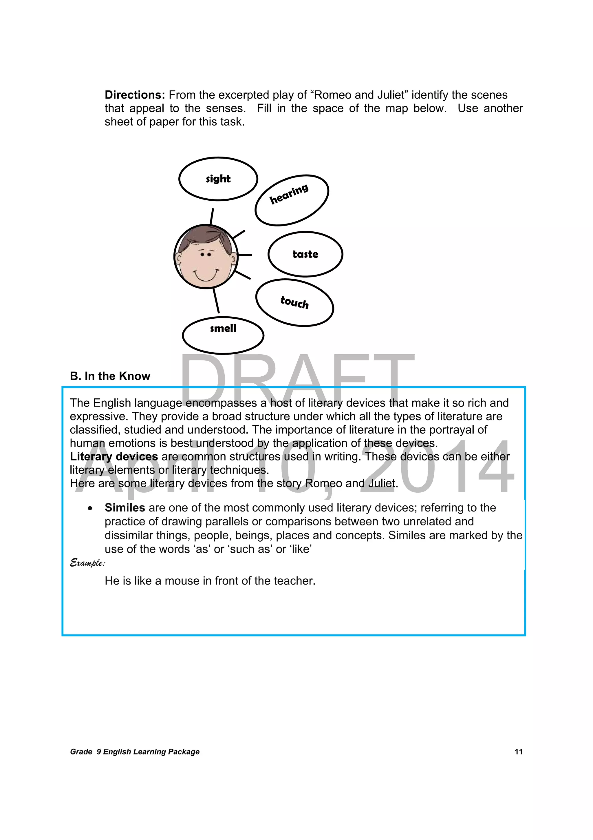DRAFT
April 10, 2014
Grade 9 English Learning Package
	
11
Directions: From the excerpted play of “Romeo and Juliet” identify the scenes
that appeal to the senses. Fill in the space of the map below. Use another
sheet of paper for this task.
B. In the Know
The English language encompasses a host of literary devices that make it so rich and
expressive. They provide a broad structure under which all the types of literature are
classified, studied and understood. The importance of literature in the portrayal of
human emotions is best understood by the application of these devices.
Literary devices are common structures used in writing. These devices can be either
literary elements or literary techniques.
Here are some literary devices from the story Romeo and Juliet.
 Similes are one of the most commonly used literary devices; referring to the
practice of drawing parallels or comparisons between two unrelated and
dissimilar things, people, beings, places and concepts. Similes are marked by the
use of the words ‘as’ or ‘such as’ or ‘like’
Example:
He is like a mouse in front of the teacher.
sight
taste
smell
 