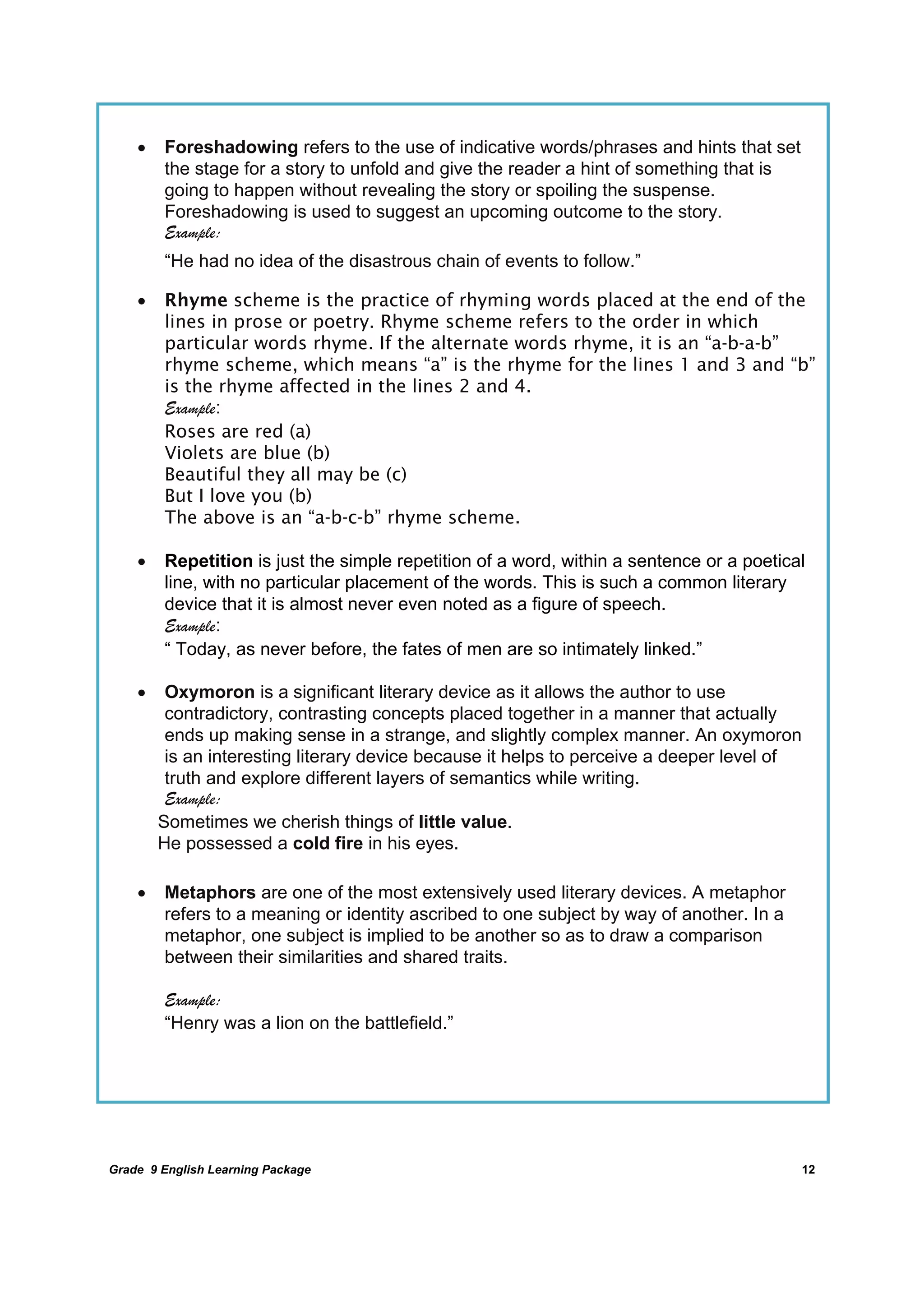 DRAFT
April 10, 2014
Grade 9 English Learning Package
	
12
 Foreshadowing refers to the use of indicative words/phrases and hints that set
the stage for a story to unfold and give the reader a hint of something that is
going to happen without revealing the story or spoiling the suspense.
Foreshadowing is used to suggest an upcoming outcome to the story.
Example:
“He had no idea of the disastrous chain of events to follow.”
 Rhyme scheme is the practice of rhyming words placed at the end of the
lines in prose or poetry. Rhyme scheme refers to the order in which
particular words rhyme. If the alternate words rhyme, it is an “a-b-a-b”
rhyme scheme, which means “a” is the rhyme for the lines 1 and 3 and “b”
is the rhyme affected in the lines 2 and 4.
Example:
Roses are red (a)
Violets are blue (b)
Beautiful they all may be (c)
But I love you (b)
The above is an “a-b-c-b” rhyme scheme.
 Repetition is just the simple repetition of a word, within a sentence or a poetical
line, with no particular placement of the words. This is such a common literary
device that it is almost never even noted as a figure of speech.
Example:
“ Today, as never before, the fates of men are so intimately linked.”
 Oxymoron is a significant literary device as it allows the author to use
contradictory, contrasting concepts placed together in a manner that actually
ends up making sense in a strange, and slightly complex manner. An oxymoron
is an interesting literary device because it helps to perceive a deeper level of
truth and explore different layers of semantics while writing.
Example:
Sometimes we cherish things of little value.
He possessed a cold fire in his eyes.
 Metaphors are one of the most extensively used literary devices. A metaphor
refers to a meaning or identity ascribed to one subject by way of another. In a
metaphor, one subject is implied to be another so as to draw a comparison
between their similarities and shared traits.
Example:
“Henry was a lion on the battlefield.”
	
 