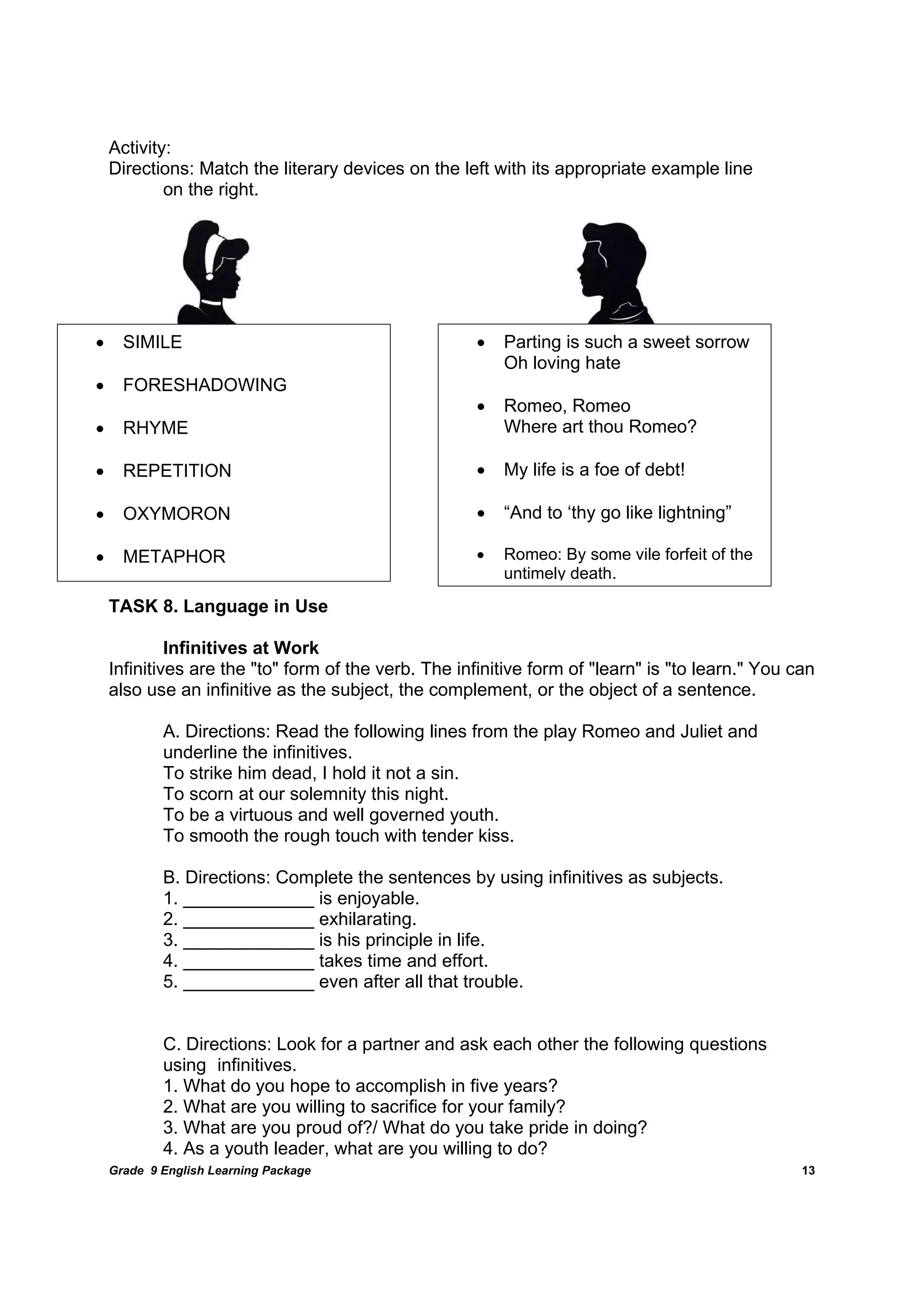 DRAFT
April 10, 2014
Grade 9 English Learning Package
	
13
Activity:
Directions: Match the literary devices on the left with its appropriate example line
on the right.
TASK 8. Language in Use
Infinitives at Work
Infinitives are the "to" form of the verb. The infinitive form of "learn" is "to learn." You can
also use an infinitive as the subject, the complement, or the object of a sentence.
A. Directions: Read the following lines from the play Romeo and Juliet and
underline the infinitives.
To strike him dead, I hold it not a sin.
To scorn at our solemnity this night.
To be a virtuous and well governed youth.
To smooth the rough touch with tender kiss.
B. Directions: Complete the sentences by using infinitives as subjects.
1. _____________ is enjoyable.
2. _____________ exhilarating.
3. _____________ is his principle in life.
4. _____________ takes time and effort.
5. _____________ even after all that trouble.
C. Directions: Look for a partner and ask each other the following questions
using infinitives.
1. What do you hope to accomplish in five years?
2. What are you willing to sacrifice for your family?
3. What are you proud of?/ What do you take pride in doing?
4. As a youth leader, what are you willing to do?
 Parting is such a sweet sorrow
Oh loving hate
 Romeo, Romeo
Where art thou Romeo?
 My life is a foe of debt!
 “And to ‘thy go like lightning”
 Romeo: By some vile forfeit of the
untimely death.
 SIMILE
 FORESHADOWING
 RHYME
 REPETITION
 OXYMORON
 METAPHOR
 