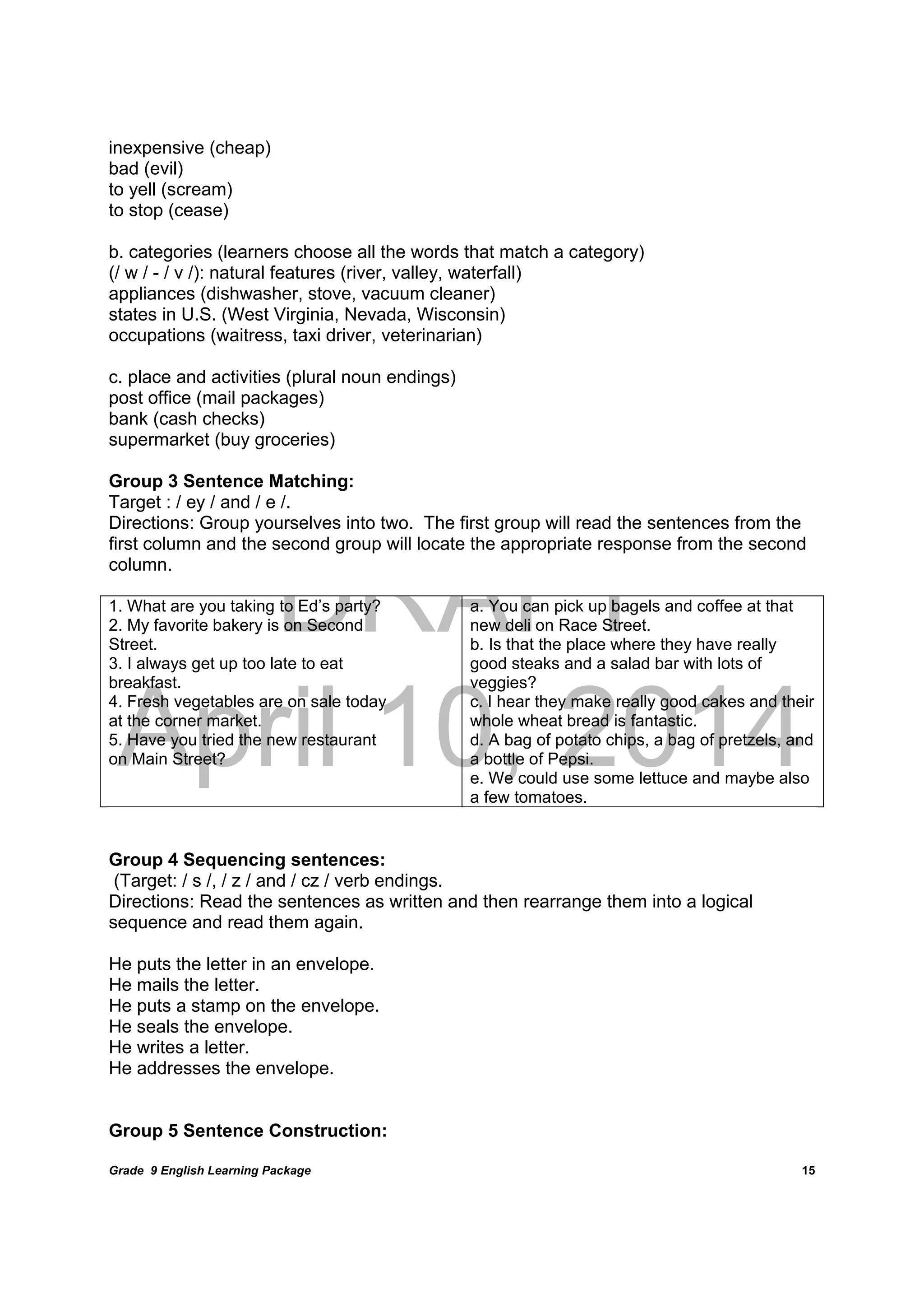 DRAFT
April 10, 2014
Grade 9 English Learning Package
	
15
inexpensive (cheap)
bad (evil)
to yell (scream)
to stop (cease)
b. categories (learners choose all the words that match a category)
(/ w / - / v /): natural features (river, valley, waterfall)
appliances (dishwasher, stove, vacuum cleaner)
states in U.S. (West Virginia, Nevada, Wisconsin)
occupations (waitress, taxi driver, veterinarian)
c. place and activities (plural noun endings)
post office (mail packages)
bank (cash checks)
supermarket (buy groceries)
Group 3 Sentence Matching:
Target : / ey / and / e /.
Directions: Group yourselves into two. The first group will read the sentences from the
first column and the second group will locate the appropriate response from the second
column.
1. What are you taking to Ed’s party?
2. My favorite bakery is on Second
Street.
3. I always get up too late to eat
breakfast.
4. Fresh vegetables are on sale today
at the corner market.
5. Have you tried the new restaurant
on Main Street?
a. You can pick up bagels and coffee at that
new deli on Race Street.
b. Is that the place where they have really
good steaks and a salad bar with lots of
veggies?
c. I hear they make really good cakes and their
whole wheat bread is fantastic.
d. A bag of potato chips, a bag of pretzels, and
a bottle of Pepsi.
e. We could use some lettuce and maybe also
a few tomatoes.
Group 4 Sequencing sentences:
(Target: / s /, / z / and / cz / verb endings.
Directions: Read the sentences as written and then rearrange them into a logical
sequence and read them again.
He puts the letter in an envelope.
He mails the letter.
He puts a stamp on the envelope.
He seals the envelope.
He writes a letter.
He addresses the envelope.
Group 5 Sentence Construction:
 