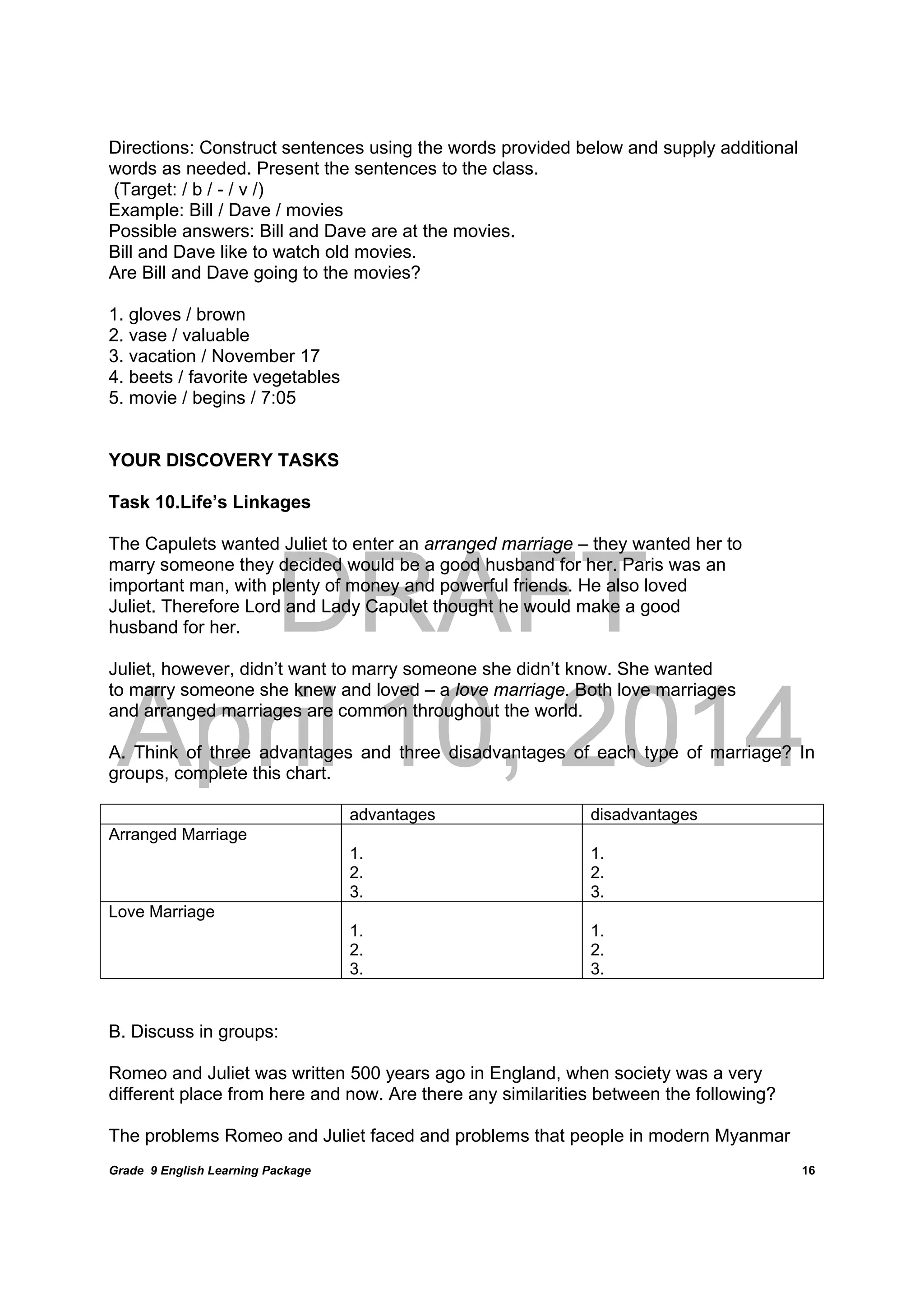 DRAFT
April 10, 2014
Grade 9 English Learning Package
	
16
Directions: Construct sentences using the words provided below and supply additional
words as needed. Present the sentences to the class.
(Target: / b / - / v /)
Example: Bill / Dave / movies
Possible answers: Bill and Dave are at the movies.
Bill and Dave like to watch old movies.
Are Bill and Dave going to the movies?
1. gloves / brown
2. vase / valuable
3. vacation / November 17
4. beets / favorite vegetables
5. movie / begins / 7:05
YOUR DISCOVERY TASKS
Task 10.Life’s Linkages
The Capulets wanted Juliet to enter an arranged marriage – they wanted her to
marry someone they decided would be a good husband for her. Paris was an
important man, with plenty of money and powerful friends. He also loved
Juliet. Therefore Lord and Lady Capulet thought he would make a good
husband for her.
Juliet, however, didn’t want to marry someone she didn’t know. She wanted
to marry someone she knew and loved – a love marriage. Both love marriages
and arranged marriages are common throughout the world.
A. Think of three advantages and three disadvantages of each type of marriage? In
groups, complete this chart.
advantages disadvantages
Arranged Marriage
1.
2.
3.
1.
2.
3.
Love Marriage
1.
2.
3.
1.
2.
3.
B. Discuss in groups:
Romeo and Juliet was written 500 years ago in England, when society was a very
different place from here and now. Are there any similarities between the following?
The problems Romeo and Juliet faced and problems that people in modern Myanmar
 