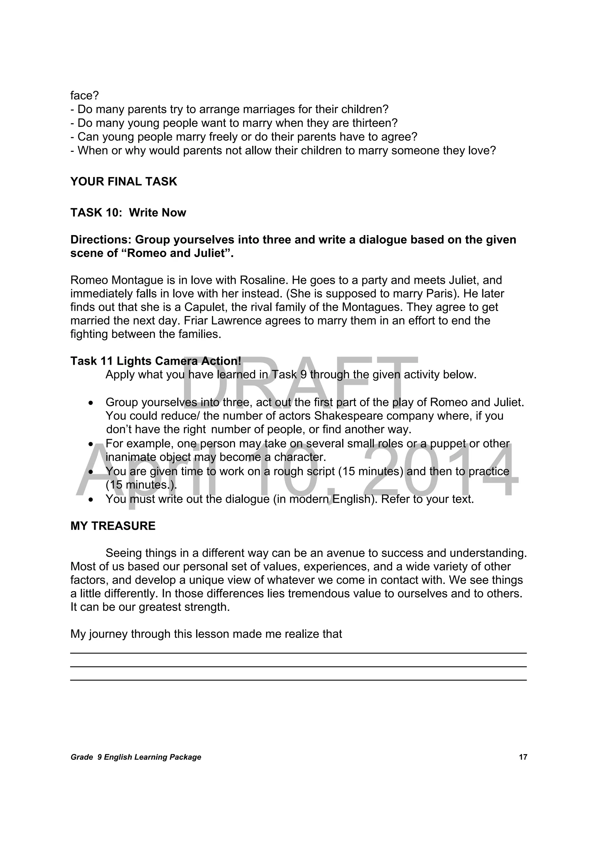 DRAFT
April 10, 2014
Grade 9 English Learning Package
	
17
face?
‐ Do many parents try to arrange marriages for their children?
‐ Do many young people want to marry when they are thirteen?
‐ Can young people marry freely or do their parents have to agree?
‐ When or why would parents not allow their children to marry someone they love?
YOUR FINAL TASK
TASK 10: Write Now
Directions: Group yourselves into three and write a dialogue based on the given
scene of “Romeo and Juliet”.
Romeo Montague is in love with Rosaline. He goes to a party and meets Juliet, and
immediately falls in love with her instead. (She is supposed to marry Paris). He later
finds out that she is a Capulet, the rival family of the Montagues. They agree to get
married the next day. Friar Lawrence agrees to marry them in an effort to end the
fighting between the families.
Task 11 Lights Camera Action!
Apply what you have learned in Task 9 through the given activity below.
 Group yourselves into three, act out the first part of the play of Romeo and Juliet.
You could reduce/ the number of actors Shakespeare company where, if you
don’t have the right number of people, or find another way.
 For example, one person may take on several small roles or a puppet or other
inanimate object may become a character.
 You are given time to work on a rough script (15 minutes) and then to practice
(15 minutes.).
 You must write out the dialogue (in modern English). Refer to your text.
MY TREASURE
Seeing things in a different way can be an avenue to success and understanding.
Most of us based our personal set of values, experiences, and a wide variety of other
factors, and develop a unique view of whatever we come in contact with. We see things
a little differently. In those differences lies tremendous value to ourselves and to others.
It can be our greatest strength.
My journey through this lesson made me realize that
______________________________________________________________________
______________________________________________________________________
______________________________________________________________________
 