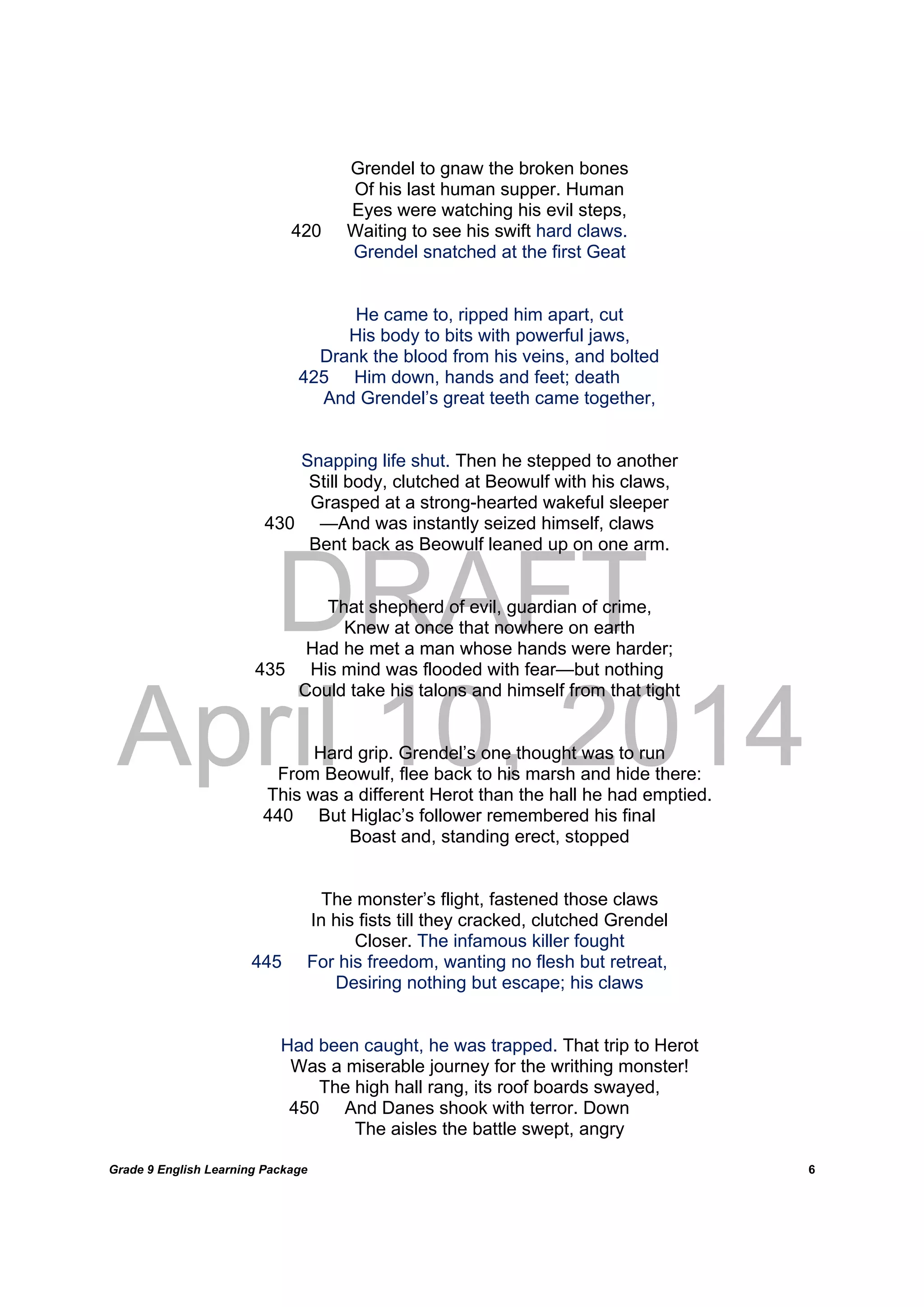DRAFT
April 10, 2014
Grade 9 English Learning Package
	
6
Grendel to gnaw the broken bones
Of his last human supper. Human
Eyes were watching his evil steps,
420 Waiting to see his swift hard claws.
Grendel snatched at the first Geat
He came to, ripped him apart, cut
His body to bits with powerful jaws,
Drank the blood from his veins, and bolted
425 Him down, hands and feet; death
And Grendel’s great teeth came together,
Snapping life shut. Then he stepped to another
Still body, clutched at Beowulf with his claws,
Grasped at a strong-hearted wakeful sleeper
430 —And was instantly seized himself, claws
Bent back as Beowulf leaned up on one arm.
That shepherd of evil, guardian of crime,
Knew at once that nowhere on earth
Had he met a man whose hands were harder;
435 His mind was flooded with fear—but nothing
Could take his talons and himself from that tight
Hard grip. Grendel’s one thought was to run
From Beowulf, flee back to his marsh and hide there:
This was a different Herot than the hall he had emptied.
440 But Higlac’s follower remembered his final
Boast and, standing erect, stopped
The monster’s flight, fastened those claws
In his fists till they cracked, clutched Grendel
Closer. The infamous killer fought
445 For his freedom, wanting no flesh but retreat,
Desiring nothing but escape; his claws
Had been caught, he was trapped. That trip to Herot
Was a miserable journey for the writhing monster!
The high hall rang, its roof boards swayed,
450 And Danes shook with terror. Down
The aisles the battle swept, angry
 