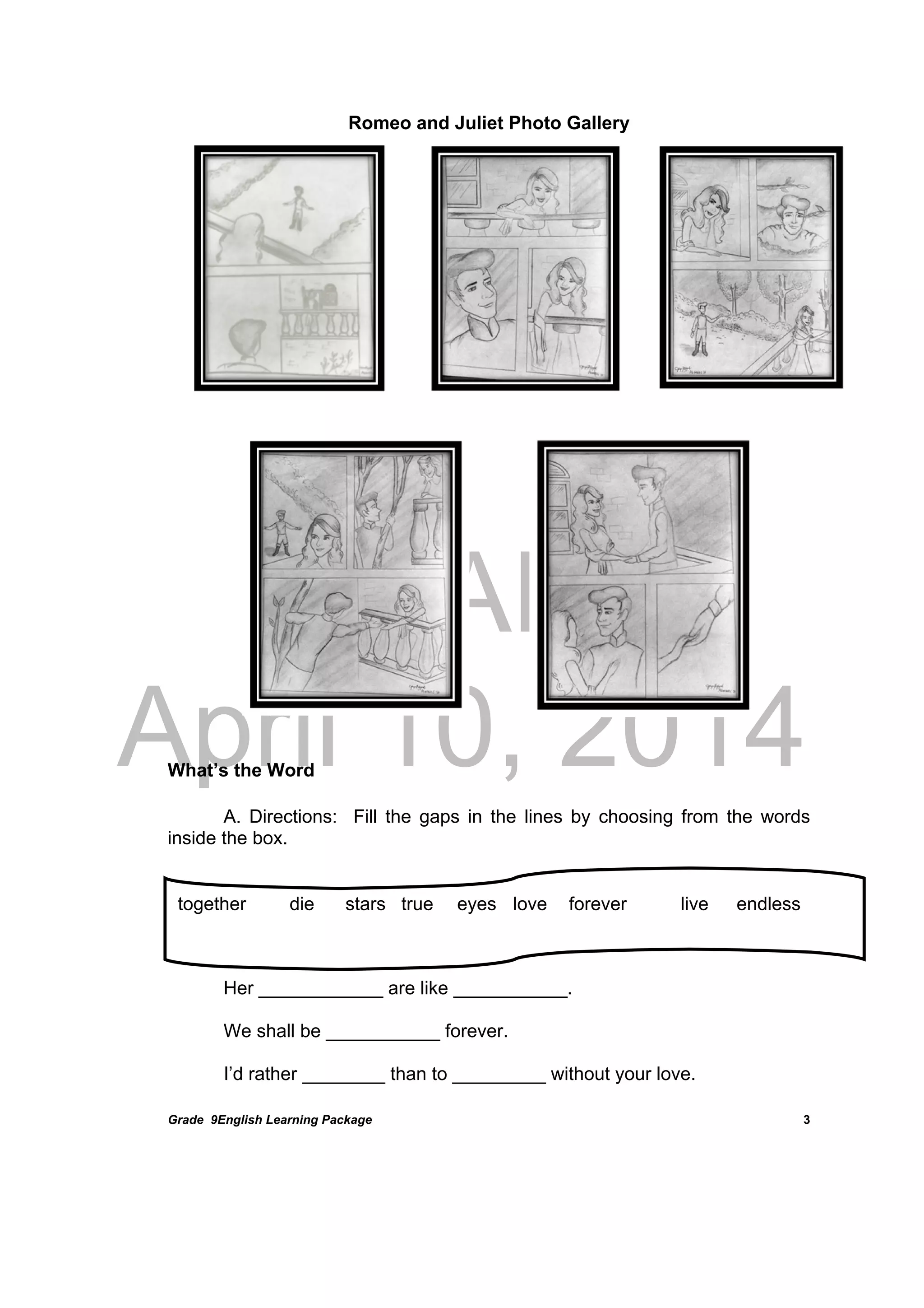 DRAFT
April 10, 2014
Grade 9English Learning Package
 
3
Romeo and Juliet Photo Gallery
	
	
	
	
	
	
	
	
What’s the Word
A. Directions: Fill the gaps in the lines by choosing from the words
inside the box.
Her ____________ are like ___________.
We shall be ___________ forever.
I’d rather ________ than to _________ without your love.
together die stars true eyes love forever live endless
 