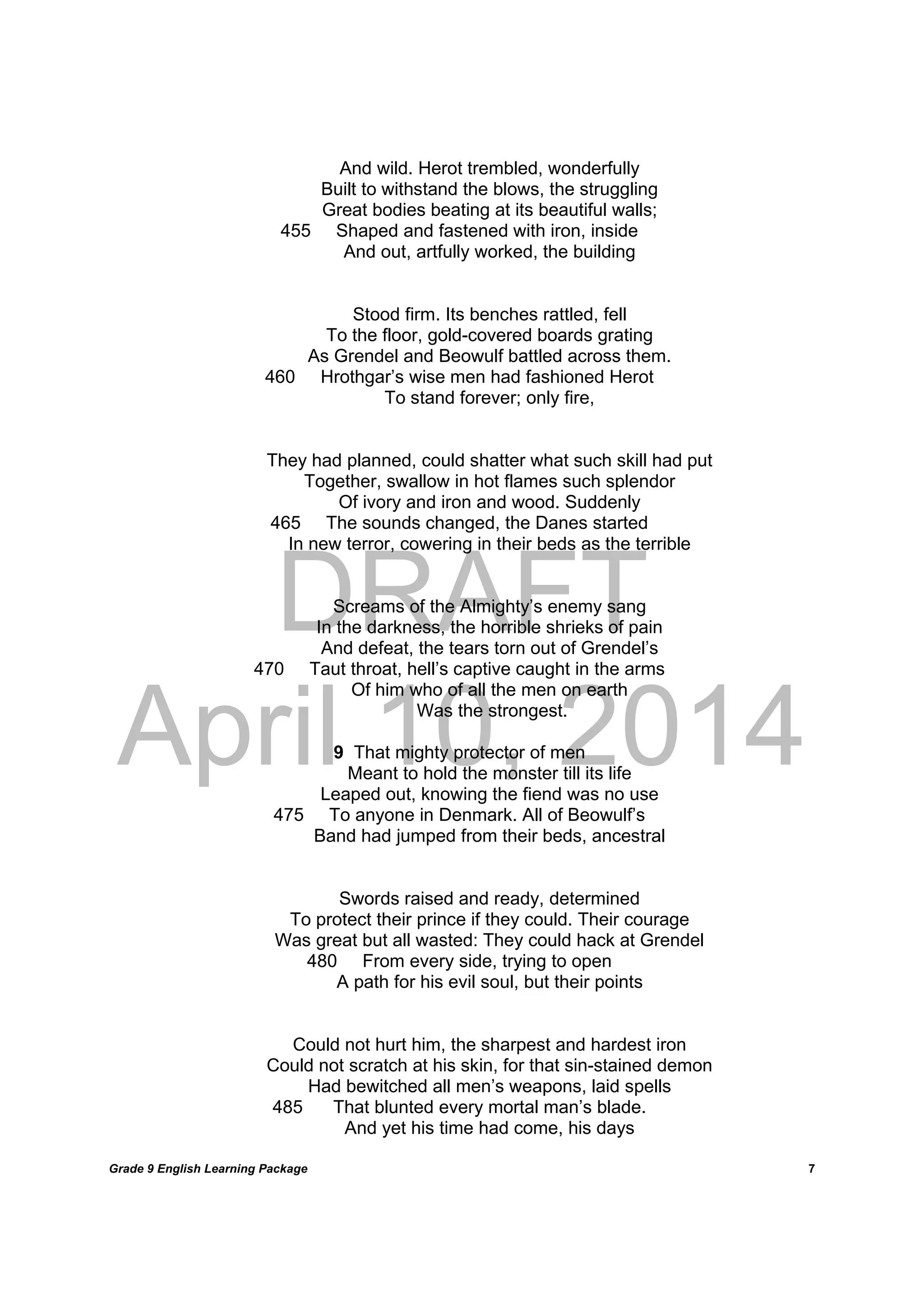 DRAFT
April 10, 2014
Grade 9 English Learning Package
	
7
And wild. Herot trembled, wonderfully
Built to withstand the blows, the struggling
Great bodies beating at its beautiful walls;
455 Shaped and fastened with iron, inside
And out, artfully worked, the building
Stood firm. Its benches rattled, fell
To the floor, gold-covered boards grating
As Grendel and Beowulf battled across them.
460 Hrothgar’s wise men had fashioned Herot
To stand forever; only fire,
They had planned, could shatter what such skill had put
Together, swallow in hot flames such splendor
Of ivory and iron and wood. Suddenly
465 The sounds changed, the Danes started
In new terror, cowering in their beds as the terrible
Screams of the Almighty’s enemy sang
In the darkness, the horrible shrieks of pain
And defeat, the tears torn out of Grendel’s
470 Taut throat, hell’s captive caught in the arms
Of him who of all the men on earth
Was the strongest.
9 That mighty protector of men
Meant to hold the monster till its life
Leaped out, knowing the fiend was no use
475 To anyone in Denmark. All of Beowulf’s
Band had jumped from their beds, ancestral
Swords raised and ready, determined
To protect their prince if they could. Their courage
Was great but all wasted: They could hack at Grendel
480 From every side, trying to open
A path for his evil soul, but their points
Could not hurt him, the sharpest and hardest iron
Could not scratch at his skin, for that sin-stained demon
Had bewitched all men’s weapons, laid spells
485 That blunted every mortal man’s blade.
And yet his time had come, his days
 